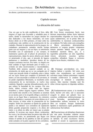 M. Vitruvii Pollionis De Architectura Opus in Libris Decem
119
las alturas y perfectamente podrá ser comprendida. erit intellecta.
Capítulo tercero
La ubicación del teatro
Caput Tertium
Una vez que ya ha sido establecido el foro, debe
elegirse el lugar más favorable y saludable para el
teatro, donde se desarrollen los juegos durante los
días dedicados a los dioses inmortales, tal como
hemos dicho en el libro primero, al tratar sobre las
condiciones más salubres en la construcción de las
ciudades. Durante la representación de los juegos, los
ciudadanos permanecen sentados mucho tiempo
junto con sus mujeres y con sus hijos, se entretienen
divertidos con el espectáculo y sus cuerpos, al
mantenerse quietos por el placer de presenciar las
representaciones, dejan los poros abiertos por donde
va penetrando el aire, que, sí procede de lugares
pantanosos o insalubres, introduce dentro de los
cuerpos corrientes nocivas. Por tanto, se elegirá con
todo cuidado el lugar destinado para el teatro y se
evitarán así tales inconvenientes e incomodidades.
También debe ponerse especial cuidado en su
orientación, de modo que no se vea castigado por el
viento que procede desde el mediodía, pues a pleno
sol sus rayos llenan por completo el perímetro del
teatro y el aire encerrado u ocluido en la curvatura, al
no poder expandirse libremente, se recalienta como
consecuencia de su movimiento, se vuelve muy
candente, llegando a quemar abrasadoramente, por lo
que reduce la humedad de los cuerpos. Por esta
razón, deben evitarse sobre todo los lugares
insalubres y deben elegirse lugares salubres. Todo
será mucho más sencillo si los cimientos se asientan
en un monte; pero si la orografía obliga a construir el
teatro en un lugar llano o pantanoso, los cimientos
deberán ahondarse y asentarse tal como dijimos en el
libro tercero, al tratar sobre la cimentación de los
templos. Sobre los cimientos se fijarán las gradas de
piedra o de mármol. Los corredores de separación
deben guardar proporción respecto a la altura del
teatro y su altura no debe ser mayor que su propia
anchura. Si tuvieran una mayor altura, rechazarían
las voces y las elevarían hasta las partes más altas del
centro del teatro, no permitiendo que llegue con
nitidez el sentido de las palabras al oído de quienes
están sentados en la parte superior de los corredores.
[1] Cum forum constitutum fuerit, tum
deorum inmortalium diebus festis ludorum
expectationibus eligendus est locus theatro
quam saluberrimus, uti in primo libro de
salubritatibus in moenium conlocationibus
est scriptum. Per ludos enim cum coniugibus
et liberis persedentes delectationibus
detinentur et corpora propter voluptatem
inmota patentes habent venas, in quas
insiduntur aurarum flatus, qui, si a
regionibus palustribus aut aliis regionibus
vitiosis advenient, nocentes spiritus
corporibus infundent. Itaque si curiosius
eligetur locus theatro, vitabuntur vitia.
[2] Etiamque providendum est, nene
impetus habeat a meridie. Sol enim cum
implet eius rutunditatem, aer conclusus
curvatura neque habens potestatem vagandi
versando confervescit et candens adurit
excoquitque et inminuit e corporibus
umores. Ideo maxime vitandae sunt his
rebus vitiosae regiones et eligendae salubres.
[3] Fundamentorum autem, si in montibus
fuerit, facilior erit ratio; sed si necessitas
coegerit in plano aut palustri loco ea
constitui, solidationes substructionesque ita
erunt faciendae, quemadmodum de
fundationibus aedium sacrarum in tertio
libro est scriptum. Insuper fundamenta
lapideis et marmoreis copiis gradationes ab
substructione fieri debent.
[4] Praecinctiones ad altitudines theatrorum
pro rata parte faciendae videntur neque
altiores quam quanta praecinctionis itineris
sit latitudo. Si enim excelsiores fuerint,
repellent et eicient in superiorem partem
 