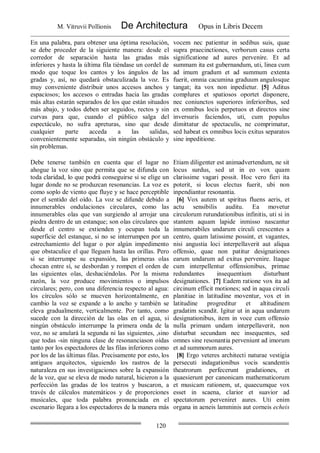 M. Vitruvii Pollionis De Architectura Opus in Libris Decem
120
En una palabra, para obtener una óptima resolución,
se debe proceder de la siguiente manera: desde el
corredor de separación hasta las gradas más
inferiores y hasta la última fila tiéndase un cordel de
modo que toque los cantos y los ángulos de las
gradas y, así, no quedará obstaculizada la voz. Es
muy conveniente distribuir unos accesos anchos y
espaciosos; los accesos o entradas hacia las gradas
más altas estarán separados de los que están situados
más abajo, y todos deben ser seguidos, rectos y sin
curvas para que, cuando el público salga del
espectáculo, no sufra apreturas, sino que desde
cualquier parte acceda a las salidas,
convenientemente separadas, sin ningún obstáculo y
sin problemas.
vocem nec patientur in sedibus suis, quae
supra praecinctiones, verborum casus certa
significatione ad aures pervenire. Et ad
summam ita est gubernandum, uti, linea cum
ad imum gradum et ad summum extenta
fuerit, omnia cacumina graduum angulosque
tangat; ita vox non inpedietur. [5] Aditus
complures et spatiosos oportet disponere,
nec coniunctos superiores inferioribus, sed
ex omnibus locis perpetuos et directos sine
inversuris faciendos, uti, cum populus
dimittatur de spectaculis, ne comprimatur,
sed habeat ex omnibus locis exitus separatos
sine inpeditione.
Debe tenerse también en cuenta que el lugar no
ahogue la voz sino que permita que se difunda con
toda claridad, lo que podrá conseguirse si se elige un
lugar donde no se produzcan resonancias. La voz es
como soplo de viento que fluye y se hace perceptible
por el sentido del oído. La voz se difunde debido a
innumerables ondulaciones circulares, como las
innumerables olas que van surgiendo al arrojar una
piedra dentro de un estanque; son olas circulares que
desde el centro se extienden y ocupan toda la
superficie del estanque, si no se interrumpen por un
estrechamiento del lugar o por algún impedimento
que obstaculice el que lleguen hasta las orillas. Pero
si se interrumpe su expansión, las primeras olas
chocan entre sí, se desbordan y rompen el orden de
las siguientes olas, deshaciéndolas. Por la misma
razón, la voz produce movimientos o impulsos
circulares; pero, con una diferencia respecto al agua:
los círculos sólo se mueven horizontalmente, en
cambio la voz se expande a lo ancho y también se
eleva gradualmente, verticalmente. Por tanto, como
sucede con la dirección de las olas en el agua, si
ningún obstáculo interrumpe la primera onda de la
voz, no se anulará la segunda ni las siguientes, ,sino
que todas -sin ninguna clase de resonanciason oídas
tanto por los espectadores de las filas inferiores como
por los de las últimas filas. Precisamente por esto, los
antiguos arquitectos, siguiendo los rastros de la
naturaleza en sus investigaciones sobre la expansión
de la voz, que se eleva de modo natural, hicieron a la
perfección las gradas de los teatros y buscaron, a
través de cálculos matemáticos y de proporciones
musicales, que toda palabra pronunciada en el
escenario llegara a los espectadores de la manera más
Etiam diligenter est animadvertendum, ne sit
locus surdus, sed ut in eo vox quam
clarissime vagari possit. Hoc vero fieri ita
poterit, si locus electus fuerit, ubi non
inpendiantur resonantia.
[6] Vox autem ut spiritus fluens aeris, et
actu sensibilis auditu. Ea movetur
circulorum rutundationibus infinitis, uti si in
stantem aquam lapide inmisso nascantur
innumerabiles undarum circuli crescentes a
centro, quam latissime possint, et vagantes,
nisi angustia loci interpellaverit aut aliqua
offensio, quae non patitur designationes
earum undarum ad exitus pervenire. Itaque
cum interpellentur offensionibus, primae
redundantes insequentium disturbant
designationes. [7] Eadem ratione vox ita ad
circinum efficit motiones; sed in aqua circuli
planitiae in latitudine moventur, vox et in
latitudine progreditur et altitudinem
gradatim scandit. Igitur ut in aqua undarum
designationibus, item in voce cum offensio
nulla primam undam interpellaverit, non
disturbat secundam nec insequentes, sed
omnes sine resonantia perveniunt ad imorum
et ad summorum aures.
[8] Ergo veteres architecti naturae vestigia
persecuti indagationibus vocis scandentis
theatrorum perfecerunt gradationes, et
quaesierunt per canonicam mathematicorum
et musicam rationem, ut, quaecumque vox
esset in scaena, clarior et suavior ad
spectatorum perveniret aures. Uti enim
organa in aeneis lamminis aut corneis echeis
 