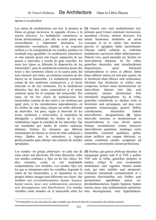 M. Vitruvii Pollionis De Architectura Opus in Libris Decem
122
apenas si se perciben.
Las clases de modulaciones son tres: la primera se
llama en griego harmonia; la segunda chroma y la
tercera díatonon. La modulación «armónica» se
forma artísticamente y por ello su canto posee una
extraordinaria e importante prestancia. La
modulación «cromática», debido a su exquisita
sutileza y a la contigüidad de sus sonidos, produce un
resultado muy agradable. La modulación «diatónica»
es más natural, posee una mayor separación de sus
pausas o intervalos y resulta de gran sencillez. En
estas tres clases es diferente la disposición de los
tetracordios4
, pues la modulación armónica posee dos
tonos y dos semitonos (diesis es la cuarta parte del
tono musical: por tanto, un semitono constara de dos
diesis) en su tetracordio. La modulación cromática
consta de dos semitonos consecutivos y el tercer
intervalo es de tres semitonos. En la modulación
diatónica hay dos tonos consecutivos y el tercer
semitono pone fin al conjunto del tetracordio. Por
tanto, en las tres clases de modulaciones los
tetracordios constan de dos tonos y un semitono por
igual; pero, si los consideramos separadamente, en
los límites de cada clase, poseen un orden diferente
de intervalos. Así pues, según el intervalo de los
tonos, semitonos y tetracordios, la naturaleza ha
distinguido y delimitado los límites de la voz,
midiéndolos según la cantidad de los intervalos; fijó
sus cualidades por medio de ciertas cadencias
distantes. Incluso los artesanos que fabrican
instrumentos de música se sirven de tales cadencias y
tonos, fijados por la naturaleza, y logran
perfeccionarlos para obtener una armonía de sonidos
apropiados.
[3] Genera vero sunt modulationum tria:
primum quod Graeci nominant harmoniam,
secundum chroma, tertium diatonon. Est
autem harmoniae modulatio ad artem
concepta, et ea re cantio eius maxime
gravem et egregiam habet auctoritatem.
Chroma subtili sollertia ac crebritate
modulorum suaviorem habet delectationem.
Diatoni vero, quod naturalis est, facilior est
intervallorum distantia. In his tribus
generibus dissimiles sunt tetrachordorum
dispositiones, quod harmonia
tetrachordorum et tonos et dihesis habet
binas (dihesis autem est toni pars quarta; ita
in hemitonio duae diheses sunt conlocatae);
chromati duo hemitonia in ordine sunt
composita, tertium trium hemitoniorum est
intervallum; diatono toni duo sunt
continuati, tertium hemitonium finit
tetrachordi magnitudinem. Ita in tribus
generibus tetrachorda ex duobus tonis et
hemitonio sunt peraequata, sed ipsa cum
seperatim uniuscuiusque generis finibus
considerantur, dissimilem habent
intervallorum designationem. [4] Igitur
intervallo tonorum et hemitoniorum et
tetrachordorum in voce divisit natura
finitque terminationes eorum mensuris
intervallorum quantitate, modisque certis
distantibus constituit qualitates, quibus
etiam artifices qui organa fabricant, ex
natura constitutis utendo comparant ad
concentus convenientes eorum perfectiones.
Los sonidos -en griego phthongoi- en cada una de
estas clases son dieciocho. De estos dieciocho, ocho
son sonidos continuos y fijos en las tres clases: los
diez restantes, como se van modulando
conjuntamente, son variables. Los sonidos fijos son
los que se interponen entre los variables, logrando la
unión de los tetracordios, y se mantienen en sus
propios límites aunque sean diferentes sus clases. Sus
nombres son: proslambanomenos, hypate, hypaton,
hypate meson, mese, nete synhenunenon, paramese,
nete diezeugmenon, nete hiperbolaeon. Los sonidos
variables están situados en el tetracordio entre los
[5] Sonitus, qui graece phthongi dicuntur, in
unoquoque genere sunt X et VIII, e quibus
VIII sunt in tribus generibus perpetui et
stantes, reliqui X, cum communiter
modulantur, sunt vagantes. Stantes autem
sunt, qui inter mobiles sunt interpositi.
Continent tetrachordi coniunctionem et e
generum discriminibus suis finibus sunt
permanentes; appellantur autem sic:
proslambanomenos, hypate hypaton, hypate
meson, mese, nete synhemmenon, paramese,
nete diezeugmenon, nete hyperbolaeon.
4
El tetracordio es una sucesión de cuatro sonidos que forma la base de la estructura del sistema musical.
 