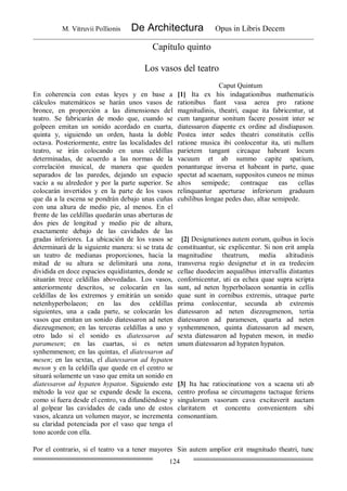 M. Vitruvii Pollionis De Architectura Opus in Libris Decem
124
Capítulo quinto
Los vasos del teatro
Caput Quintum
En coherencia con estas leyes y en base a
cálculos matemáticos se harán unos vasos de
bronce, en proporción a las dimensiones del
teatro. Se fabricarán de modo que, cuando se
golpeen emitan un sonido acordado en cuarta,
quinta y, siguiendo un orden, hasta la doble
octava. Posteriormente, entre las localidades del
teatro, se irán colocando en unas celdillas
determinadas, de acuerdo a las normas de la
correlación musical, de manera que queden
separados de las paredes, dejando un espacio
vacío a su alrededor y por la parte superior. Se
colocarán invertidos y en la parte de los vasos
que da a la escena se pondrán debajo unas cuñas
con una altura de medio pie, al menos. En el
frente de las celdillas quedarán unas aberturas de
dos pies de longitud y medio pie de altura,
exactamente debajo de las cavidades de las
gradas inferiores. La ubicación de los vasos se
determinará de la siguiente manera: si se trata de
un teatro de medianas proporciones, hacia la
mitad de su altura se delimitará una zona,
dividida en doce espacios equidistantes, donde se
situarán trece celdillas abovedadas. Los vasos,
anteriormente descritos, se colocarán en las
celdillas de los extremos y emitirán un sonido
netenhyperbolaeon; en las dos celdillas
siguientes, una a cada parte, se colocarán los
vasos que emitan un sonido diatessaron ad neten
diezeugmenon; en las terceras celdillas a uno y
otro lado si el sonido es diatessaron ad
paramesen; en las cuartas, si es neten
synhemmenon; en las quintas, el díatessaron ad
mesen; en las sextas, el diatessaron ad hypaten
meson y en la celdilla que quede en el centro se
situará solamente un vaso que emita un sonido en
díatessaron ad hypaten hypaton. Siguiendo este
método la voz que se expande desde la escena,
como si fuera desde el centro, va difundiéndose y
al golpear las cavidades de cada uno de estos
vasos, alcanza un volumen mayor, se incrementa
su claridad potenciada por el vaso que tenga el
tono acorde con ella.
[1] Ita ex his indagationibus mathematicis
rationibus fiant vasa aerea pro ratione
magnitudinis, theatri, eaque ita fabricentur, ut
cum tangantur sonitum facere possint inter se
diatessaron diapente ex ordine ad disdiapason.
Postea inter sedes theatri constitutis cellis
ratione musica ibi conlocentur ita, uti nullum
parietem tangant circaque habeant locum
vacuum et ab summo capite spatium,
ponanturque inversa et habeant in parte, quae
spectat ad scaenam, suppositos cuneos ne minus
altos semipede; contraque eas cellas
relinquantur aperturae inferiorum graduum
cubilibus longae pedes duo, altae semipede.
[2] Designationes autem eorum, quibus in locis
constituantur, sic explicentur. Si non erit ampla
magnitudine theatrum, media altitudinis
transversa regio designetur et in ea tredecim
cellae duodecim aequalibus intervallis distantes
confornicentur, uti ea echea quae supra scripta
sunt, ad neten hyperbolaeon sonantia in cellis
quae sunt in cornibus extremis, utraque parte
prima conlocentur, secunda ab extremis
diatessaron ad neten diezeugmenon, tertia
diatessaron ad paramesen, quarta ad neten
synhemmenon, quinta diatessaron ad mesen,
sexta diatessaron ad hypaten meson, in medio
unum diatessaron ad hypaten hypaton.
[3] Ita hac ratiocinatione vox a scaena uti ab
centro profusa se circumagens tactuque feriens
singulorum vasorum cava excitaverit auctam
claritatem et concentu convenientem sibi
consonantiam.
Por el contrario, si el teatro va a tener mayores Sin autem amplior erit magnitudo theatri, tunc
 