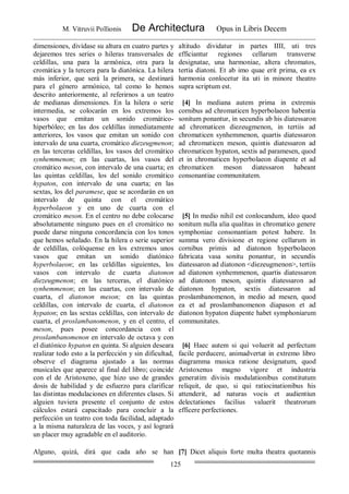 M. Vitruvii Pollionis De Architectura Opus in Libris Decem
125
dimensiones, divídase su altura en cuatro partes y
dejaremos tres series o hileras transversales de
celdillas, una para la armónica, otra para la
cromática y la tercera para la diatónica. La hilera
más inferior, que será la primera, se destinará
para el género armónico, tal como lo hemos
descrito anteriormente, al referirnos a un teatro
de medianas dimensiones. En la hilera o serie
intermedia, se colocarán en los extremos los
vasos que emitan un sonido cromático-
hiperbóleo; en las dos celdillas inmediatamente
anteriores, los vasos que emitan un sonido con
intervalo de una cuarta, cromático diezeugmenon;
en las terceras celdillas, los vasos del cromático
synhemmenon; en las cuartas, los vasos del
cromático meson, con intervalo de una cuarta; en
las quintas celdillas, los del sonido cromático
hypaton, con intervalo de una cuarta; en las
sextas, los del paramese, que se acordarán en un
intervalo de quinta con el cromático
hyperbolaeon y en uno de cuarta con el
cromático meson. En el centro no debe colocarse
absolutamente ninguno pues en el cromático no
puede darse ninguna concordancia con los tonos
que hemos señalado. En la hilera o serie superior
de celdillas, colóquense en los extremos unos
vasos que emitan un sonido diatónico
hyperbolaeon; en las celdillas siguientes, los
vasos con intervalo de cuarta diatonon
diezeugmenon; en las terceras, el diatónico
synhemmenon; en las cuartas, con intervalo de
cuarta, el diatonon meson; en las quintas
celdillas, con intervalo de cuarta, el diatonon
hypaton; en las sextas celdillas, con intervalo de
cuarta, el proslambanomenon, y en el centro, el
meson, pues posee concordancia con el
proslambanomenon en intervalo de octava y con
el diatónico hypaton en quinta. Si alguien deseara
realizar todo esto a la perfección y sin dificultad,
observe el diagrama ajustado a las normas
musicales que aparece al final del libro; coincide
con el de Aristoxeno, que hizo uso de grandes
dosis de habilidad y de esfuerzo para clarificar
las distintas modulaciones en diferentes clases. Si
alguien tuviera presente el conjunto de estos
cálculos estará capacitado para concluir a la
perfección un teatro con toda facilidad, adaptado
a la misma naturaleza de las voces, y así logrará
un placer muy agradable en el auditorio.
altitudo dividatur in partes IIII, uti tres
efficiantur regiones cellarum transverse
designatae, una harmoniae, altera chromatos,
tertia diatoni. Et ab imo quae erit prima, ea ex
harmonia conlocetur ita uti in minore theatro
supra scriptum est.
[4] In mediana autem prima in extremis
cornibus ad chromaticen hyperbolaeon habentia
sonitum ponantur, in secundis ab his diatessaron
ad chromaticen diezeugmenon, in tertiis ad
chromaticen synhemmenon, quartis diatessaron
ad chromaticen meson, quintis diatessaron ad
chromaticen hypaton, sextis ad paramesen, quod
et in chromaticen hyperbolaeon diapente et ad
chromaticen meson diatessaron habeant
consonantiae communitatem.
[5] In medio nihil est conlocandum, ideo quod
sonitum nulla alia qualitas in chromatico genere
symphoniae consonantiam potest habere. In
summa vero divisione et regione cellarum in
cornibus primis ad diatonon hyperbolaeon
fabricata vasa sonitu ponantur, in secundis
diatessaron ad diatonon <diezeugmenon>, tertiis
ad diatonon synhemmenon, quartis diatessaron
ad diatonon meson, quintis diatessaron ad
diatonon hypaton, sextis diatessaron ad
proslambanomenon, in medio ad mesen, quod
ea et ad proslambanomenon diapason et ad
diatonon hypaton diapente habet symphoniarum
communitates.
[6] Haec autem si qui voluerit ad perfectum
facile perducere, animadvertat in extremo libro
diagramma musica ratione designatum, quod
Aristoxenus magno vigore et industria
generatim divisis modulationibus constitutum
reliquit, de quo, si qui ratiocinationibus his
attenderit, ad naturas vocis et audientiun
delectationes facilius valuerit theatrorum
efficere perfectiones.
Alguno, quizá, dirá que cada año se han [7] Dicet aliquis forte multa theatra quotannis
 