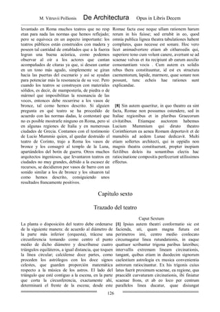 M. Vitruvii Pollionis De Architectura Opus in Libris Decem
126
levantado en Roma muchos teatros que no resp
etan para nada las normas que hemos reflejado;
pero se equivoca en un aspecto importante: los
teatros públicos están construidos con madera y
poseen tal cantidad de entablados que a la fuerza
logran una buena acústica, como podemos
observar al oír a los actores que cantan
acompañados de cítaras ya que, si desean cantar
en un tono más agudo, simplemente se giran
hacia las puertas del escenario y así se ayudan
para potenciar más la resonancia de su voz. Pero
cuando los teatros se construyen con materiales
sólidos, es decir, de mampostería, de piedra o de
mármol que imposibilitan la resonancia de las
voces, entonces debe recurrirse a los vasos de
bronce, tal como hemos descrito. Si alguien
pregunta en qué teatro se ha procedido de
acuerdo con las normas dadas, le contestaré que
no es posible mostrarle ninguno en Roma, pero sí
en algunas regiones de Italia y en numerosas
ciudades de Grecia. Contamos con el testimonio
de Lucio Mummio quien, al quedar destruido el
teatro de Corinto, trajo a Roma los vasos de
bronce y los consagró al templo de la Luna,
apartándolos del botín de guerra. Otros muchos
arquitectos ingeniosos, que levantaron teatros en
ciudades no muy grandes, debido a la escasez de
recursos, se decidieron por vasos de barro con un
sonido similar a los de bronce y los situaron tal
como hemos descrito, consiguiendo unos
resultados francamente positivos.
Romae facta esse neque ullam rationem harum
rerum in his fuisse; sed errabit in eo, quod
omnia publica lignea theatra tabulationes habent
complures, quas necesse est sonare. Hoc vero
licet animadvertere etiam ab citharoedis qui,
superiore tono cum volunt canere, avertunt se ad
scaenae valvas et ita recipiunt ab earum auxilio
consonantiam vocis . Cum autem ex solidis
rebus thera constituuntur, id est ex structura
caementorum, lapide, marmore, quae sonare non
possunt, tunc echeis hae rationes sunt
explicandae.
[8] Sin autem quaeritur, in quo theatro ea sint
facta, Romae non possumus ostendere, sed in
Italiae regionibus et in pluribus Graecorum
civitatibus. Etiamque auctorem habemus
Lucium Mummium qui diruto theatro
Corinthiorum ea aenea Romam deportavit et de
manubiis ad aedem Lunae dedicavit. Multi
etiam sollertes architecti, qui in oppidis non
magnis theatra constituerunt, propter inopiam
fictilibus doleis ita sonantibus electis hac
ratiocinatione compositis perfecerunt utilissimos
effectus.
Capítulo sexto
Trazado del teatro
Caput Sextum
La planta o disposición del teatro debe ordenarse
de la siguiente manera: de acuerdo al diámetro de
la parte más inferior (orquesta), trácese una
circunferencia tomando como centro el punto
medio de dicho diámetro y descríbanse cuatro
triángulos equiláteros, a igual distancia, que toquen
la línea circular; calcúlense doce partes, como
proceden los astrólogos con los doce signos
celestes, que guarden proporción matemática
respecto a la música de los astros. El lado del
triángulo que esté contiguo a la escena, en la parte
que corta la circunferencia, exactamente ahí,
determinará el frente de la escena; desde este
[1] Ipsius autem theatri conformatio sic est
facienda, uti, quam magna futura est
perimetros imi, centro medio conlocato
circumagatur linea rutundationis, in eaque
quattuor scribantur trigona paribus lateribus;
intervallis extremam lineam circinationis,
tangant, quibus etiam in duodecim signorum
caelestium astrologia ex musica convenientia
astrorum ratiocinantur. Ex his trigonis cuius
latus fuerit proximum scaenae, ea regione, qua
praecidit curvaturam circinationis, ibi finiatur
scaenae frons, et ab eo loco per centrum
parallelos linea ducatur, quae disiungat
 