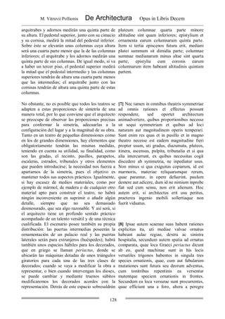 M. Vitruvii Pollionis De Architectura Opus in Libris Decem
128
arquitrabes y adornos medirán una quinta parte de
su altura. El pedestal superior, junto con su cimacio
y su cornisa, medirá la mitad del pedestal inferior.
Sobre éste se elevarán unas columnas cuya altura
será una cuarta parte menor que la de las columnas
inferiores; el arquitrabe y los adornos medirán una
quinta parte de sus columnas. De igual modo, si va
a haber un tercer piso, el pedestal superior medirá
la mitad que el pedestal intermedio y las columnas
superiores tendrán de altura una cuarta parte menos
que las intermedias; el arquitrabe junto con las
cornisas tendrán de altura una quinta parte de estas
columnas.
pluteum columnae quarta parte minore
altitudine sint quam inferiores; epistylium et
ornamenta earum columnarum quinta parte.
Item si tertia episcenos futura erit, mediani
plutei summum sit dimidia parte; columnae
summae medianarum minus altae sint quarta
parte; epistylia cum coronis earum
columnarum item habeant altitudinis quintam
partem.
No obstante, no es posible que todos los teatros se
adapten a estas proporciones de simetría de una
manera total, por lo que conviene que el arquitecto
se preocupe de observar las proporciones precisas
para conformar la simetría, adecuarlas a la
configuración del lugar y a la magnitud de su obra.
Tanto en un teatro de pequeñas dimensiones como
en los de grandes dimensiones, hay elementos que
obligatoriamente tendrán las mismas medidas,
teniendo en cuenta su utilidad, su finalidad, como
son las gradas, el recinto, pasillos, parapetos,
escaleras, estrados, tribunales y otros elementos
que pueden introducirse; la necesidad nos fuerza a
apartarnos de la simetría, pues el objetivo es
mantener todos sus aspectos prácticos. Igualmente,
si hay escasez de medios materiales, como por
ejemplo de mármol, de madera o de cualquier otro
material apto para construir el teatro, no habrá
ningún inconveniente en suprimir o añadir algún
detalle, siempre que no sea demasiado
desmesurado, que sea algo razonable. Y así será, si
el arquitecto tiene un profundo sentido práctico
acompañado de un talento versátil y de una técnica
cualificada. El escenario posee también su propia
distribución: las puertas intermedias poseerán la
ornamentación de un palacio real y las puertas
laterales serán para extranjeros (huéspedes); habrá
también unos espacios hábiles para los decorados,
que en griego se llaman períactus, donde se
ubicarán las máquinas dotadas de unos triángulos
giratorios para cada una de las tres clases de
decorados; cuando se vaya a modificar la obra a
representar, o bien cuando intervengan los dioses,
se puede cambiar y mediante truenos súbitos
modificaremos los decorados acordes con la
representación. Detrás de este espacio sobresaldrán
[7] Nec tamen in omnibus theatris symmetriae
ad omnis rationes et effectus possunt
respondere, sed oportet architectum
animadvertere, quibus proportionibus necesse
sit sequi symmetriam et quibus ad loci
naturam aut magnitudinem operis temperari.
Sunt enim res quas et in pusillo et in magno
theatro necesse est eadem magnitudine fieri
propter usum, uti gradus, diazumata, pluteos,
itinera, ascensus, pulpita, tribunalia et si qua
alia intercurrunt, ex quibus necessitas cogit
discedere ab symmetria, ne inpediatur usus.
Non minus si qua exiguitas copiarum, id est
marmoris, materiae reliquarumque rerum,
quae parantur, in opere defuerint, paulum
demere aut adicere, dum id ne nimium inprobe
fiat sed cum sensu, non erit alienum. Hoc
autem erit, si architectus erit usu peritus,
praeterea ingenio mobili sollertiaque non
fuerit viduatus.
[8] Ipsae autem scaenae suas habent rationes
explicitas ita, uti mediae valvae ornatus
habeant aulae regiae, dextra ac sinistra
hospitalia, secundum autem spatia ad ornatus
comparata, quae loca Graeci periactus dicunt
ab eo, quod machinae sunt in his locis
versatiles trigonos habentes in singula tres
species ornationis, quae, cum aut fabularum
mutationes sunt futura seu deorum adventus,
cum tonitribus repentinis ea versentur
mutentque speciem ornationis in frontes.
Secundum ea loca versurae sunt procurrentes,
quae efficiunt una a foro, altera a peregre
 