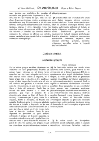 M. Vitruvii Pollionis De Architectura Opus in Libris Decem
129
unos ángulos que posibiliten las entradas al
escenario: una, para los que llegan desde el foro y
otra para los que vienen de lejos. Tres son las
clases de escenas: trágicas, cómicas y satíricas; sus
decorados son muy diferentes entre sí por diversas
razones; las tragedias se representan con columnas,
fastigios, estatuas y otros elementos regios; las
comedias poseen el aspecto de edificios privados
con balcones y ventanas, que simulan edificios
ordinarios; las satíricas se adornan con árboles,
cuevas, montañas y otras características propias del
campo que imitan paisajes.
aditus in scaenam.
[9] Genera autem sunt scaenarum tria: unum
quod dicitur tragicum, alterum comicum,
tertium satyricum. Horum autem ornatus sunt
inter se dissimili disparique ratione, quod
tragicae deformantur columnis et fastigiis et
signis reliquisque regalibus rebus; comicae
autem aedificiorum privatorum et
maenianorum habent speciem profectusque
fenestris dispositos imitatione communium
aedificiorum rationibus; satyricae vero
ornantur arboribus, speluncis, montibus
reliquisque agrestibus rebus in topeodi
speciem deformati.
Capítulo séptimo
Los teatros griegos
Caput Septimum
En los teatros griegos no deben disponerse sus
elementos con estas proporciones descritas; en
primer lugar, mientras en el teatro latino
quedaban inscritos cuatro triángulos en el círculo
más inferior, donde estaba la orquesta, en el
teatro griego éste se dividirá en tres cuadrados
cuyos vértices toquen la circunferencia; el lado
del cuadrado más próximo a la escena, donde
corta la circunferencia, en ese mismo punto se
fijará el límite del proscenio. Desde éste se
trazará una línea paralela -a la línea del
proscenio- que toque el extremo de la
circunferencia, donde se fijará el frente de la
escena y, exactamente por la parte central de la
orquesta, frente al proscenio, se trazará otra
paralela; donde ésta corte el círculo, se señalarán
dos centros a derecha e izquierda, en los dos
lados del semicírculo. Colocado el compás en la
parte derecha, se trazará un círculo con un radio
igual al intervalo izquierdo, hasta la parte
izquierda del proscenio; de igual manera,
colocando el compás en la parte izquierda, se
trazará otro círculo con un radio igual al intervalo
derecho, hasta la parte derecha del proscenio. A
partir de estos tres centros, los griegos poseen
una orquesta de mayores dimensiones, aunque la
[1] In Graecorum theatris non omnia isdem
rationibus sunt facienda, quod primum in ima
circinatione, ut in latino trigonorum IIII, in eo
quadratorum trium anguli circinationis lineam
tangunt, et cuius quadrati latus est proximum
scaenae praeciditque curvaturam circinationis,
ea regione designatur finitio proscaenii. Et ab ea
regione ad extremam circinationem curvaturae
parallelos linea designatur, in qua constituitur
frons scaenae, per centrumque orchestrae
proscaenii regione parallelos linea describitur, et
qua secat circinationis lineas dextra ac sinistra in
cornibus hemicycli centra signantur. Et circino
collocato in dextra ab intervallo sinistro
circumagatur circinatio ad proscaenii sinistram
partem; item centro conlocato in sinistro cornu
ab intervallo dextro circumagitur ad proscaenii
dextram partem.
[2] Ita tribus centris hac descriptione
ampliorem habent orchestram Graeci et scaenam
recessiorem minoreque latitudine pulpitum,
 