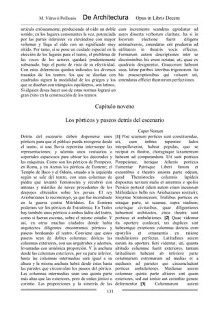 M. Vitruvii Pollionis De Architectura Opus in Libris Decem
131
articula erróneamente, produciendo al oído un doble
sonido; en los lugares consonantes la voz, potenciada
por las partes inferiores va elevándose con mayor
volumen y llega al oído con un significado muy
nítido. Por tanto, si se pone un cuidado especial en la
elección de los lugares para el teatro, el problema de
las voces de los actores quedará prudentemente
subsanado, bajo el punto de vista de su efectividad.
Con estas diferencias quedan indicados los diversos
trazados de los teatros: los que se diseñan con
cuadrados siguen la modalidad de los griegos y los
que se diseñan con triángulos equiláteros, son latinos.
Si alguien desea hacer uso de estas normas logrará un
gran éxito en la construcción de los teatros.
cum incremento scandens egrediatur ad
aures disserta verborum claritate. Ita si in
locorum electione fuerit diligens
animadversio, emendatus erit prudentia ad
utilitatem in theatris vocis effectus.
Formarum autem descriptiones inter se
discriminibus his erunt notatae, uti, quae ex
quadratis designentur, Graecorum habeant
usus, latine paribus lateribus trigonorum. Ita
his praescriptionibus qui voluerit uti,
emendatas efficiet theatrorum perfectiones.
Capítulo noveno
Los pórticos y paseos detrás del escenario
Caput Nonum
Detrás del escenario deben disponerse unos
pórticos para que el público pueda recogerse desde
el teatro, si una lluvia repentina interrumpe las
representaciones; y además unos vestuarios o
soportales espaciosos para ubicar los decorados y
las máquinas. Como son los pórticos de Pompeyo,
en Roma, y en Atenas los pórticos de Eumene; el
Templo de Baco y el Odeón, situado a la izquierda
según se sale del teatro, con unas columnas de
piedra que levantó Temístocles y recubrió con
antenas y mástiles de naves procedentes de los
despojos obtenidos sobre los persas. El rey
Ariobarzanes lo reconstruyó, ya que fue incendiado
en la guerra contra Mitrídates. En Esmirna
podemos ver los pórticos de Estratónice. En Trales
hay también unos pórticos a ambos lados del teatro,
como si fueran escenas, sobre el mismo estadio. Y
así, en otras muchas ciudades donde había
arquitectos diligentes encontramos pórticos y
paseos bordeando el teatro. Conviene que estos
paseos sean de dobles columnas: dóricas las
columnas exteriores, con sus arquitrabes y adornos,
levantadas con armónica proporción. Y la anchura
desde las columnas exteriores, por su parte inferior,
hasta las columnas intermedias será igual a su
altura y la misma anchura habrá desde éstas hasta
las paredes que circunvalan los paseos del pórtico.
Las columnas intermedias sean una quinta parte
más altas que las exteriores, pero de orden jónico o
corintio. Las proporciones y la simetría de las
[1] Post scaenam porticus sunt constituendae,
uti, cum imbres repentini ludos
interpellaverint, habeat populus, quo se
recipiat ex theatro, choragiaque laxamentum
habeant ad comparandum. Uti sunt porticus
Pompeianae, itemque Athenis porticus
Eumeniae Patrisque Liberi fanum et
exeuntibus e theatro sinistra parte odeum,
quod Themistocles columnis lapideis
dispositus navium malis et antemnis e spoliis
Persicis pertexit (idem autem etiam incensum
Mithridatico bello rex Ariobarzanes restituit);
Smyrnae Stratoniceum; Trallibus porticus ex
utraque parte, ut scaenae, supra stadium;
ceterisque civitatibus, quae diligentiores
habuerunt architectos, circa theatra sunt
porticus et ambulationes. [2] Quae videntur
ita oportere conlocari, uti duplices sint
habeantque exteriores columnas doricas cum
epistyliis et ornamentis ex ratione
modulationis perfectas. Latitudines autem
earum ita oportere fieri videntur, uti, quanta
altitudo columnae fuerit exteriores, tantam
latitudinem habeant ab inferiore parte
columnarum extremarum ad medias et a
medianis ad parietes qui circumcludunt
porticus ambulationes. Medianae autem
columnae quinta parte altiores sint quam
exteriores, sed aut ionico aut corinthio genere
deformentur. [3] Columnarum autem
 