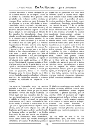 M. Vitruvii Pollionis De Architectura Opus in Libris Decem
132
columnas no tendrán la misma consideración que
las columnas descritas en los templos, ya que en
los templos las columnas deben plasmar cierta
gravedad y en los pórticos y en obras similares, las
columnas deben mostrar una cierta delicadeza. Si
las columnas van a ser de estilo dórico, su altura,
contando los capiteles, se dividirá en quince partes;
una de estas partes se fijará como módulo y el
desarrollo de toda la obra se adaptará a la medida
de este módulo. El imoscapo tenga un diámetro de
dos módulos; los intercolumnios disten cinco
módulos y medio; exceptuando el capitel, la altura
de la columna será de catorce módulos; de un
módulo será la altura del capitel y su anchura de
dos módulos más una sexta parte. Las restantes
proporciones se llevarán a cabo tal como dijimos
en el libro tercero, al tratar sobre los templos. Por
el contrario, si las columnas van a ser jónicas,
divídase su fuste -sin contar la basa ni el capitel- en
ocho partes y media: una parte será para el
diámetro de la columna; la basa junto con el plinto
medirán la mitad del diámetro; el capitel se
estructurará como quedó explicado en el libro
tercero. Si se tratara de columnas corintias, el fuste
y la basa serán como las de estilo jónico, pero su
capitel se conformará como hemos explicado con
el libro cuarto. Súmese el añadido o adición que
tienen los pedestales, debido a sus escabeles
desiguales, como lo hemos descrito en el libro
tercero. Según ha quedado explicado en volúmenes
anteriores, los arquitrabes, cornisas y restantes
elementos se realizarán en proporción a la
columna.
proportiones et symmetriae non erunt isdem
rationibus quibus in aedibus sacris scripsi;
aliam enim in deorum templis debent habere
gravitatem, aliam in porticibus et ceteris
operibus subtilitatem. Itaque si dorici generis
erunt columnae, dimetiantur earum altitudines
cum capitulis in partes XV. Ex eis partibus
una constituatur et fiat modulus, ad cuius
moduli rationem omnis operis erit explicatio.
Et in imo columnae crassitudo fiat duorum
modulorum; intercolumnium quinque et
moduli dimidia parte; altitudo columnae
praeter capitulum XIIII modulorum; capituli
altitudo moduli unius, latitudo modulorum
duorum et moduli sextae partis. Ceteri operis
modulationes, uti in aedibus sacris in libro IIII
scriptum est, ita perficiantur. [4] Sin autem
ionicae columnae fient, scapus praeter spiram
et capitulum in octo et dimidiam partem
dividatur, et ex his una crassitudini columnae
detur; <spira> cum plintho dimidia
crassitudine constituatur; capituli ratio ita fiat,
uti in libro tertio est demonstratum. Si
corinthia erit, scapus et spira uti in ionica;
capitulum autem, quemadmodum in quarto
libro est scriptum, ita habeant rationem.
Stylobatisque adiectio quae fit per scabillos
inpares, ex descriptione, quae supra scripta est
in libro tertio, sumatur. Epistylia, coronae
ceteraque omnia ad columnarum rationem ex
scriptis voluminum superiorum explicentur.
Los espacios intermedios entre los pórticos
quedarán al aire libre y, en mi opinión, deben
adornarse con plantas verdes, ya que los paseos
descubiertos ofrecen una mayor salubridad. En
primer lugar, son muy saludables para la vista,
pues las plantas hacen que el aire sea sutil y tenue
y, debido al ejercicio corporal, va penetrando
paulatinamente en el cuerpo y aclarando la vista;
de este modo, se elimina el humor denso de los
Ojos y en su lugar queda una suave agudeza visual;
además, como el cuerpo adquiere más calor al
desplazarse por los paseos, el aire va absorbiendo
sus humores, reduce su cantidad y los debilita
destruyendo los que son lesivos para el cuerpo
humano. Tal circunstancia puede comprobarse,
cuando vemos fuentes bajo cubierto o bien aguas
subterráneas procedentes de abundantes pantanos:
[5] Media vero spatia quae erunt subdiu inter
porticus, adornanda viridibus videntur, quod
hypaethroe ambulationes habent magnam
salubritatem. Et primum oculorum, quod ex
viridibus subtilis et extenuatus aer propter
motionem corporis influens perlimat speciem
et ita auferens ex oculis umorem crassum,
aciem tenuem et acutam speciem relinquit;
praeterea, cum corpus motionibus in
ambulatione calescat, umores ex membris aer
exsugendo inminuit plenitates extenuatque
dissipando quod plus inest quam corpus potest
sustinere.
[6] Hoc autem ita esse ex eo licet
animadvertere, quod, sub tectis cum sint
aquarum fontes aut etiam sub terra palustris
 