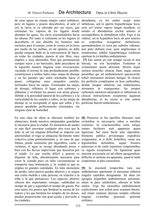 M. Vitruvii Pollionis De Architectura Opus in Libris Decem
133
de estas aguas no emana ningún vapor nebuloso;
pero en lugares y paseos descubiertos, al salir el
sol, la tierra se ve afectada por sus rayos, que
estimulan los vapores de los lugares donde
abundan las aguas, los eleva acumulándolos hacia
las alturas. Por tanto si realmente en los lugares al
descubierto el aire absorbe los humores más
molestos para el cuerpo, como lo vemos en la tierra
por medio de las nieblas, en mi opinión, no debe
quedar ninguna duda en la conveniencia de hacer,
en todas las ciudades, paseos al aire libre, muy
amplios y muy adornados. Para que permanezcan
siempre secos y sin barrizales, debe procederse de
la siguiente manera: háganse unas excavaciones
vaciando el terreno lo más profundamente posible;
constrúyanse a ambos lados unas zanjas de drenaje
y en las paredes que estén orientadas hacia el
paseo, colóquense unos pequeños canales,
inclinados hacia las zanjas. Terminadas las zanjas
de drenaje, rellénese el lugar con carbones y
allánense y nivélense los paseos con arena gruesa.
Debido a la porosidad natural de los carbones y a la
verticalidad de los canales o tubos, en las zanjas de
drenaje se va recogiendo el agua que sobra y los
paseos quedarán perfectamente terminados, sin
ninguna clase de humedad.
abundantia, ex his nullus surgit umor
nebulosus, sed in apertis hypaethrisque locis,
cum sol oriens vapore tangat mundum, ex
umidis et abundantius excitat umores et
exconglobatos in altitudinem tollit. Ergo si ita
videtur, uti in hypaethris locis ab aere umores
ex corporibus exsugantur molestiores,
quemadmodum ex terra per nebulas videntur,
non puto dubium esse, quin amplissimas et
ornatissimas subdiu hypaethrisque conlocari
oporteat in civitatibus ambulationes.
[7] Eae autem uti sint semper siccae et non
lutosae, sic erit faciendum. Fodiantur et
exinaniantur quam altissime. Dextra atque
sinistra structiles cloacae fiant, inque eatum
parietibus qui ad ambulationem spectaverint,
tubuli instruantur inclinati fastigio. In cloacis
his perfectis compleantur ea loca carbonibus,
deinde insuper sabulone eae ambulationes
sternantur et exaequentur. Ita propter
carbonum raritatem naturalem et tubulorum in
cloacas instructionem excipientur aquarum
abundantiae, et ita siccae et sine umore
perfectae fuerint ambulationes.
En esta clase de obras se ubicarán también los
almacenes, donde nuestros antepasados guardaban
lo necesario para la ciudad. En momentos de asedio
es más fácil encontrar cualquier otra cosa que la
leña; la sal sin ninguna dificultad se importa con
anterioridad; el trigo se almacena fácilmente tanto
colectiva como particularmente y, en caso de que
faltara, puede sustituirse por legumbres, carne o
verduras; el agua se recoge ahondando pozos o
bien con las lluvias imprevistas que discurren por
el tejado. Lo que resulta dificil y penoso es
disponer de leña, absolutamente necesaria para
cocer la comida pues en tales circunstancias se
transporta muy lentamente y, la verdad es que se
emplea en grandes cantidades. En tales momentos
de asedio, estos paseos quedan abiertos y se asigna
una cierta medida a cada persona, en relación a la
tribu a la que pertenezca. Los espacios abiertos
ofrecen dos importantes ventajas: salubridad en
tiempo de paz y seguridad en tiempo de guerra. Por
esta razón, los paseos que bordean la escena de los
teatros y los que bordean los templos de los dioses,
pueden proporcionar una gran ayuda y provecho a
las ciudades.
[8] Praeterea in his operibus thensauri sunt
civitatibus in necessariis rebus a moribus
constituti. In conclusionibus enim reliqui
omnes faciliores sunt apparatus quam
lignorum. Sal enim facile ante inportatur,
frumenta publice privatimque expeditius
congeruntur, et si defit, holeribus, carne seu
leguminibus defenditur, aquae fossuris
puteorum et de caelo repentinis tempestatibus
ex tegulis excipiuntur. De lignatione quae
maxime necessaria est ad cibum quoquendum,
difficilis et molesta est apparatio, quod et tarde
conportatur et plus consumitur.
[9] In eiusmodi temporibus tunc eae
ambulationes aperiuntur et mensurae tributim
singulis capitibus designantur. Ita duas res
egregias hypaethra ambulationem praestant,
unam in pace salubritatis, alteram in bello
salutis. Ergo his rationibus ambulationum
explicationes non solum post scaenam theatri,
sed etiam omnium deorum templis effectae
magnas civitatibus praestare poterunt
utilitates.
 