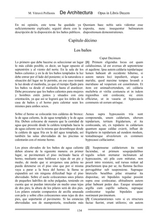 M. Vitruvii Pollionis De Architectura Opus in Libris Decem
134
En mi opinión, este tema ha quedado ya
suficientemente explicado; seguiré ahora con la
descripción de la disposición de los baños públicos.
Quoniam haec nobis satis videntur esse
exposita, nunc insequentur balinearum
dispositionum demonstrationes.
Capítulo décimo
Los baños
Caput Decimum
Lo primero que debe hacerse es seleccionar un lugar
lo más cálido posible, es decir, un lugar opuesto al
septentrión y al viento del norte. En la sala de los
baños calientes y en la de los baños templados la luz
debe entrar por el lado del poniente; si la naturaleza o
situación del lugar no lo permite, en ese caso tomará
la luz desde el mediodía, ya que el tiempo fijado para
los baños va desde el mediodía hasta el atardecer.
Debe procurarse que los baños calientes para mujeres
y hombres estén juntos y situados con esta
orientación, ya que así se logrará que los útiles de la
casa de baños y el horno para calentar sean los
mismos para ambos sexos.
[1] Primum eligendus locus est quam
calidissimus, id est aversus ab septentrione
et aquilone. Ipsa autem caldaria tepidariaque
lumen habeant ab occidente hiberno, si
autem natura loci inpedierit, utique a
meridie, quod maxime tempus lavandi a
meridiano ad vesperum est constitutum. Et
item est animadvertendum, uti caldaria
muliebria et virilia coniuncta et in isdem
regionibus sint conlocata; sic enim
efficietur, ut in vasaria et hypocausis
communis sit eorum utrisque.
Sobre el horno se colocarán tres calderas de bronce:
la de agua caliente, la de agua templada y la de agua
fría. Deben colocarse de manera que la cantidad de
agua que procede desde la caldera templada hacia la
de agua caliente sea la misma que desemboque desde
la caldera de agua fría en la del agua templada; así
también las salas abovedadas de las piscinas se
calentarán con el mismo horno.
Aenea supra hypocausim tria sunt
componenda, unum caldarium, alterum
tepidarium, tertium frigidarium, et ita
conlocanda, uti, ex tepidario in caldarium
quantum aquae caldae exierit, influat de
frigidario in tepidarium ad eundem modum,
testudinesque alveolorum ex communi
hypocausi calfaciantur.
Los pisos elevados de los baños de agua caliente
deben alzarse de la siguiente manera: en primer
lugar, se pavimentará el piso inclinado hacia el
horno, mediante unas baldosas o tejas de un pie y
medio, de modo que si arrojamos una pelota no
pueda detenerse en el piso sino que por sí misma
vaya a parar a la boca del horno; la llama se
expandirá así sin ninguna dificultad bajo el piso
abovedado. Sobre el suelo colocaremos unos pilares
de pequeños ladrillos de ocho pulgadas, teniendo en
cuenta que se puedan intercalar en medio unas tejas
de dos pies; la altura de los pilares será de dos pies.
Los pilares estarán compuestos de arcilla amasada
con pelo y sobre ellos colocaremos unas tejas de dos
pies, que soportarán el pavimento. Si las estancias
abovedadas son de mampostería, resultarán más
[2] Suspensurae caldariorum ita sunt
faciendae, ut primum sesquipedalibus
tegulis solum sternatur inclinatum ad
hypocausim, uti pila cum mittatur, non
possit intro resistere, sed rursus redeat ad
praefurnium ipsa per se; ita flamma facilius
pervagabitur sub suspensione. Supraque
laterculis besalibus pilae struantur ita
dispositae, uti bipedales tegulae possint
supra esse conlocatae; altitudinem autem
pilae habeant pedes duo. Eaeque struantur
argilla cum capillo subacta, supraque
conlocentur tegulae bipedales quae
sustineant pavimentum.
[3] Concamarationes vero si ex structura
factae fuerint, erunt utiliores; sin autem
 