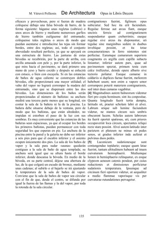 M. Vitruvii Pollionis De Architectura Opus in Libris Decem
135
eficaces y provechosas, pero si fueran de madera
colóquese debajo una falsa bóveda de barro, de la
forma siguiente: háganse unas regletas (cabrios) o
unos arcos de hierro y mediante numerosos garfios
de hierro también cuélguense del entramado;
colóquense tales regletas o arcos de modo que
puedan asentarse e introducirse las tejas sin formar
bordes, entre dos regletas; así, todo el conjunto
abovedado resultará perfecto, ya que se apoyará en
una estructura de hierro. Las junturas de estas
bóvedas se recubrirán, por la parte de arriba, con
arcilla amasada con pelo y, por la parte inferior, la
que mira hacia el pavimento, se dará primero una
mano de yeso y barro cocido y después se enlucirá
con estuco, o bien con escayola. Si en las estancias
de baños de agua caliente se construyen dobles
bóvedas, ello proporcionará una mayor utilidad; el
vaho del vapor no logrará corromper la madera del
entramado, sino que se dispersará entre las dos
bóvedas. Las dimensiones de los baños serán
proporcionadas al número de bañistas: su anchura
medirá una tercera parte menos que su longitud, sin
contar la sala de la bañera ni la de la piscina. La
bañera debe situarse debajo de la ventana, pero de
modo que los bañistas, que están alrededor, no
impidan ni estorben el paso de la luz con sus
sombras. Es muy conveniente que las estancias de las
bañeras sean espaciosas, ya que al ocupar los bordes
los primeros bañistas, puedan permanecer con toda
seguridad los que esperan en pie. La anchura de la
piscina entre la pared y la galería no debe ser inferior
a seis pies para que el escalón inferior y el asiento
ocupen únicamente dos pies. La sala de los baños de
vapor y la sala para sudar -saunas- quedarán
contiguas a la sala de baño de agua templada; su
anchura será igual que su altura hasta el borde
inferior, donde descansa la bóveda. En medio de la
bóveda, en su parte central, déjese una abertura de
luz, de la que colgará un escudo de bronce, mediante
unas cadenas; al subirlo o al bajarlo se irá ajustando
la temperatura de la sala de baños de vapor.
Conviene que la sala de baños de vapor sea circular
con el fin de que, desde el centro, se difunda por
igual la fuerza de las llamas y la del vapor, por toda
la rotonda de la sala circular.
contignationes fuerint, figlinum opus
subiciatur. Sed hoc ita erit faciendum.
Regulae ferreae aut arcus fiant, eaeque
uncinis ferreis ad contignationem
suspendantur quam creberrimis; eaeque
regulae sive arcus ita disponantur, uti
tegulae sine marginibus sedere in duabus
invehique possint, et ita totae
concamerationes in ferro nintentes sint
perfectae. Earumque camararum superiora
coagmenta ex argilla cum capillo subacta
liniantur; inferior autem pars, quae ad
pavimentum spectat, primum testa cum
calce trullizetur, deinde opere albario sive
tectorio poliatur. Eaeque camarae in
caldariis si duplices factae fuerint, meliorem
habebunt usum; non enim a vapore umor
corrumpere poterit materiem contignationis,
sed inter duas camaras vagabitur.
[4] Magnitudines autem balneorum videntur
fieri pro copia hominum; sint ita conpositae.
Quanta longitudo fuerit tertia dempta,
latitudo sit, praeter scholam labri et alvei.
Labrum utique sub lumine faciundum
videtur, ne stantes circum suis umbris
obscurent lucem. Scholas autem labrorum
ita fuerit oportet spatiosas, uti, cum priores
occupaverint loca circum, spectantes reliqui
recte stare possint. Alvei autem latitudo inter
parietem et pluteum ne minus sit pedes
senos, ut gradus inferior inde auferat et
pulvinus duos pedes.
[5] Laconicum sudationesque sunt
coniungendae tepidario; eaeque quam latae
fuerint, tantam altitudinem habeant ad imam
curvaturam hemisphaerii. Mediumque
lumen in hemisphaerio relinquatur, ex eoque
clypeom aeneum catenis pendeat, per cuius
reductiones et dimissiones perficietur
sudationis temperatura. Ipsumque ad
circinum fieri oportere videtur, ut aequaliter
a medio flammae vaporisque vis per
curvaturae rutundationes pervagetur.
 