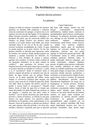 M. Vitruvii Pollionis De Architectura Opus in Libris Decem
136
Capítulo décimo primero
La palestra
Caput Undecimum
Aunque en Italia no tenemos costumbre de construir
palestras, no obstante debe explicarse e indicarse
cómo las construyen los griegos, al menos ésa es mi
opinión, tal como nos las han legado. En las palestras
deben formarse peristilos cuadrados o alargados; el
perímetro del paseo que las circunvala medirá dos
estadios, en griego diaulon; tres pórticos serán
sencillos y un cuarto pórtico será doble, que estará
orientado hacia el sur con el fin de que, cuando
arrecien tormentas acompañadas de viento, el agua
no pueda penetrar en la parte interior. En los tres
pórticos sencillos se ubicarán unas espaciosas «salas
de tertulia» con asientos, donde puedan exponer sus
opiniones y puedan discutirlas los filósofos, los
retóricos y otros hombres de ciencia a quienes
agradan estos estudios. El pórtico doble constará de
los siguientes elementos: en su parte central, un
«efebeo»6
, para ejercitarse los jóvenes, cuya
longitud será una tercera parte mayor que su anchura;
en la parte derecha se instalará el «coriceo»7
y junto
a él, el «conisterio»8
desde el conisterio hasta el
rincón o ángulo del pórtico se instalará una sala de
baños, de agua natural, que los griegos llaman
loutron; en la parte izquierda del efebeo estará
situado el «eleotesio» (estancia para masajes con
aceite) y muy cerca de él, el baño de agua fría; desde
este baño hasta la esquina del pórtico correrá un
pasillo o acceso hacia el «propnigeo»9
. Pasando
dentro, frente al baño de agua fría se situará una
sauna abovedada con doble longitud que anchura; en
sus ángulos o esquinas por una parte estará el
lacónico10
con la misma estructura que antes hemos
descrito y, frente al lacónico, se ubicará la sala para
lavarse con agua caliente. Los peristilos deben
distribuirse en la palestra, como anteriormente se ha
descrito. Fuera de la palestra se abrirán tres pórticos:
uno, para quienes salen del peristilo y los otros dos,
situados a derecha e izquierda, para que se ejerciten
[1] Nunc mihi videtur, tametsi non sint
italicae consuetudinis palaestrarum
aedificationes, traditae tamen, explicare et
quemadmodum apud Graecos constituantur,
monstrare. In palaestris peristylia quadrata
sive oblonga ita sint facienda, uti duorum
stadiorum habeant ambulationis
circuitionem, quod Graeci vocant diaulon,
ex quibus tres porticus simplices
disponantur, quarta quae ad meridianas
regiones est conversa, duplex, uti cum
tempestates ventosae sint, non possit
aspergo in interiorem partem pervenire. [2]
Constituantur autem in tribus porticibus
exhedrae spatiosae, habentes sedes, in
quibus philosophi, rhetores reliquique, qui
studiis delectantur, sedentes disputare
possint. In duplici autem porticu conlocentur
haec membra: ephebeum in medio (hoc
autem est exhedra amplissima cum sedibus)
tertia parte longior sit quam lata; sub dextro
coryceum, deinde proxime conisterium, a
conisterio in versura porticus frigida lavatio,
quam Graeci loutron vocitant; ad sinistram
ephebei elaeothesium, proxime autem
elaeothesium frigidarium, ab eoque iter in
propnigeum in versura porticus. Proxime
autem introrsus e regione frigidarii
conlocetur concamerata sudatio longitudine
duplex quam latitudo, quae habeat in
versuris ex una parte laconicum ad eundem
modum, uti quam supra scriptum est,
compositum, ex adverso laconici caldam
lavationem. In palaestra peristylia,
quemadmodum supra scriptum est, ita
debent esse perfecta distributa. [3] Extra
autem disponantur porticus tres, una ex
peristylo exeuntibus, duae dextra atque
6
El «efebeo» era una sala de tertulia de grandes dimensiones para los jóvenes.
7
Lugar de entrenamiento de los muchachos.
8
Sala donde los luchadores cubrían sus cuerpos con un polvo para que no resbalasen sus miembros desnudos.
9
Estancia que precede al baño caliente.
10
Sala de baños de vapor.
 