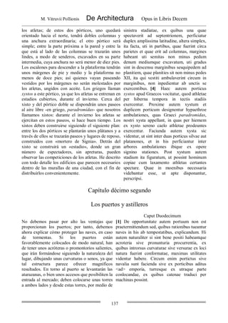 M. Vitruvii Pollionis De Architectura Opus in Libris Decem
137
los atletas; de estos dos pórticos, uno quedará
orientado hacia el norte, tendrá dobles columnas y
una anchura extraordinaria; el otro pórtico será
simple; entre la parte próxima a la pared y entre la
que está al lado de las columnas se trazarán unos
lindes, a modo de senderos, excavados en su parte
intermedia, cuya anchura no será menor de diez pies.
Los escalones para descender a la plataforma tendrán
unos márgenes de pie y medio y la plataforma no
menos de doce pies; así quienes vayan paseando
vestidos por los márgenes no serán molestados por
los atletas, ungidos con aceite. Los griegos llaman
xystos a este pórtico, ya que los atletas se entrenan en
estadios cubiertos, durante el invierno. Cerca del
xisto y del pórtico doble se dispondrán unos paseos
al aire libre -en griego, paradromídas- que nosotros
llamamos xistos: durante el invierno los atletas se
ejercitan en estos paseos, si hace buen tiempo. Los
xistos deben construirse siguiendo el siguiente plan:
entre los dos pórticos se plantarán unos plátanos y a
través de ellos se trazarán paseos y lugares de reposo,
construidos con «mortero de Signia». Detrás del
xisto se construirá un «estadio», donde un gran
número de espectadores, sin apreturas, pueden
observar las competiciones de los atletas. He descrito
con todo detalle los edificios que parecen necesarios
dentro de las murallas de una ciudad, con el fin de
distribuirlos convenientemente.
sinistra stadiatae, ex quibus una quae
spectaverit ad septentrionem, perficiatur
duplex amplissima latitudine, altera simplex,
ita facta, uti in partibus, quae fuerint circa
parietes et quae erit ad columnas, margines
habeant uti semitas non minus pedum
denum mediumque excavatum, uti gradus
sint in descensu marginibus sesquipedem ad
planitiem, quae planities sit non minus pedes
XII, ita qui vestiti ambulaverint circum in
marginibus, non inpedientur ab unctis se
exercentibus. [4] Haec autem porticus
xystos apud Graecos vocitatur, quod athletae
per hiberna tempora in tectis stadiis
exercentur. Proxime autem xystum et
duplicem porticum designentur hypaethroe
ambulationes, quas Graeci paradromidas,
nostri xysta appellant, in quas per hiemem
ex xysto sereno caelo athletae prodeuntes
exercentur. Faciunda autem xysta sic
videntur, ut sint inter duas porticus silvae aut
platanones, et in his perficiantur inter
arbores ambulationes ibique ex opere
signino stationes. Post xystum autem
stadium ita figuratum, ut possint hominum
copiae cum laxamento athletas certantes
spectare. Quae in moenibus necessaria
videbantur esse, ut apte disponantur,
perscripsi.
Capítulo décimo segundo
Los puertos y astilleros
Caput Duodecimum
No debemos pasar por alto las ventajas que
proporcionan los puertos; por tanto, debemos
ahora explicar cómo proteger las naves, en caso
de tormentas. Si los puertos están
favorablemente colocados de modo natural, han
de tener unos acróteras o promontorios salientes,
que irán formándose siguiendo la naturaleza del
lugar, dibujando unas curvaturas o senos, ya que
tal estructura parece ofrecer magníficos
resultados. En torno al puerto se levantarán las
atarazanas, o bien unos accesos que posibiliten la
entrada al mercado; deben colocarse unas torres
a ambos lados y desde estas torres, por medio de
[1] De opportunitate autem portuum non est
praetermittendum sed, quibus rationibus tueantur
naves in his ab tempestatibus, explicandum. Hi
autem naturaliter si sint bene positi habeantque
acroteria sive pronunturia procurrentia, ex
quibus introrsus curvaturae sive versurae ex loci
natura fuerint conformatae, maximas utilitates
videntur habere. Circum enim portictus sive
navalia sunt facienda sive ex porticibus aditus
<ad> emporia, turresque ex utraque parte
conlocandae, ex quibus catenae traduci per
machinas possint.
 