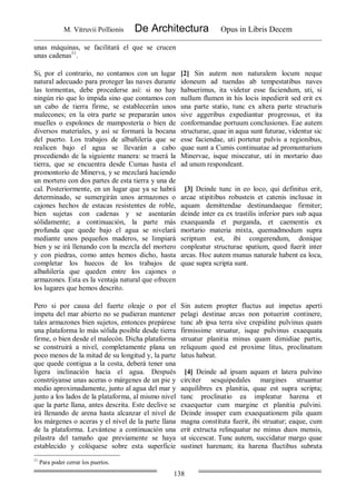 M. Vitruvii Pollionis De Architectura Opus in Libris Decem
138
unas máquinas, se facilitará el que se crucen
unas cadenas11
.
Si, por el contrario, no contamos con un lugar
natural adecuado para proteger las naves durante
las tormentas, debe procederse así: si no hay
ningún río que lo impida sino que contamos con
un cabo de tierra firme, se establecerán unos
malecones; en la otra parte se prepararán unos
muelles o espolones de mampostería o bien de
diversos materiales, y así se formará la bocana
del puerto. Los trabajos de albañilería que se
realicen bajo el agua se llevarán a cabo
procediendo de la siguiente manera: se traerá la
tierra, que se encuentra desde Cumas hasta el
promontorio de Minerva, y se mezclará haciendo
un mortero con dos partes de esta tierra y una de
cal. Posteriormente, en un lugar que ya se habrá
determinado, se sumergirán unos armazones o
cajones hechos de estacas resistentes de roble,
bien sujetas con cadenas y se asentarán
sólidamente; a continuación, la parte más
profunda que quede bajo el agua se nivelará
mediante unos pequeños maderos, se limpiará
bien y se irá llenando con la mezcla del mortero
y con piedras, como antes hemos dicho, hasta
completar los huecos de los trabajos de
albañilería que queden entre los cajones o
armazones. Esta es la ventaja natural que ofrecen
los lugares que hemos descrito.
[2] Sin autem non naturalem locum neque
idoneum ad tuendas ab tempestatibus naves
habuerimus, ita videtur esse faciendum, uti, si
nullum flumen in his locis inpedierit sed erit ex
una parte statio, tunc ex altera parte structuris
sive aggeribus expediantur progressus, et ita
conformandae portuum conclusiones. Eae autem
structurae, quae in aqua sunt futurae, videntur sic
esse faciendae, uti portetur pulvis a regionibus,
quae sunt a Cumis continuatae ad promunturium
Minervae, isque misceatur, uti in mortario duo
ad unum respondeant.
[3] Deinde tunc in eo loco, qui definitus erit,
arcae stipitibus robusteis et catenis inclusae in
aquam demittendae destinandaeque firmiter;
deinde inter ea ex trastilis inferior pars sub aqua
exaequanda et purganda, et caementis ex
mortario materia mixta, quemadmodum supra
scriptum est, ibi congerendum, donique
conpleatur structurae spatium, quod fuerit inter
arcas. Hoc autem munus naturale habent ea loca,
quae supra scripta sunt.
Pero si por causa del fuerte oleaje o por el
ímpetu del mar abierto no se pudieran mantener
tales armazones bien sujetos, entonces prepárese
una plataforma lo más sólida posible desde tierra
firme, o bien desde el malecón. Dicha plataforma
se construirá a nivel, completamente plana un
poco menos de la mitad de su longitud y, la parte
que quede contigua a la costa, deberá tener una
ligera inclinación hacia el agua. Después
constrúyanse unas aceras o márgenes de un pie y
medio aproximadamente, junto al agua del mar y
junto a los lados de la plataforma, al mismo nivel
que la parte llana, antes descrita. Este declive se
irá llenando de arena hasta alcanzar el nivel de
los márgenes o aceras y el nivel de la parte llana
de la plataforma. Levántese a continuación una
pilastra del tamaño que previamente se haya
establecido y colóquese sobre esta superficie
Sin autem propter fluctus aut impetus aperti
pelagi destinae arcas non potuerint continere,
tunc ab ipsa terra sive crepidine pulvinus quam
firmissime struatur, isque pulvinus exaequata
struatur planitia minus quam dimidiae partis,
reliquum quod est proxime litus, proclinatum
latus habeat.
[4] Deinde ad ipsam aquam et latera pulvino
circiter sesquipedales margines struantur
aequilibres ex planitia, quae est supra scripta;
tunc proclinatio ea impleatur harena et
exaequetur cum margine et planitia pulvini.
Deinde insuper eam exaequationem pila quam
magna constituta fuerit, ibi struatur; eaque, cum
erit extructa relinquatur ne minus duos mensis,
ut siccescat. Tunc autem, succidatur margo quae
sustinet harenam; ita harena fluctibus subruta
11
Para poder cerrar los puertos.
 