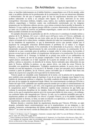 M. Vitruvii Pollionis De Architectura Opus in Libris Decem
13
otras, se inscriben indecisamente en el ámbito histórico y arqueológico con el fin de atender, sobre
todo, a un público distinto de los profesionales de la construcción, ya sea con intenciones diletantes
o institucionales. De ahí que el repetido gesto de leer las arquitecturas descritas por Vitruvio
acabara reduciendo su teoría a un coloquio entre figuras. Es decir, intervenir en las series
iconográficas vitruvianas (órdenes, templos, casas, teatros, etc.) acabaría suponiendo no tanto un
esfuerzo arqueológico o histórico cuanto una confrontación ensimismada con las imágenes
propuestas por los diferentes editores previos, cuya misma existencia hacía posible la disensión, la
distancia. Lo que explica que algunos pasajes difíciles u oscuros obsesionaran a diferentes autores,
no tanto con el ánimo de resolver un problema arqueológico, cuanto con el de demostrar que se
había accedido al dominio de una disciplina.
Un ejemplo elocuente de un particular uso del De Architectura lo constituye el estudio teórico y
práctico de G. B. Bertano, Gli oscuri e dificili passi dell'opera ioníca di Vitruvio, publicado, en
Mantua, en 155846
. Lo revelador de este texto sobre uno de los pasajes difíciles de Vitruvio, el
relativo al trazado de la voluta jónica, verdadera obsesión de todos sus comentaristas y, en general,
de los tratadistas de arquitectura, es que la demostración teórica que permite aceptar que el
arquitecto ha conseguido solucionar definitivamente el problema no se reduce a su imagen
figurativa, sino que, previamente, lo ha construido, lo ha demostrado en la práctica. Antes de ser
interpretado conceptual y figurativamente ha sido convertido en proyecto, en construcción. En la
fachada de su casa, construida antes de publicar su tratado sobre la voluta jónica, ha invertido el
proceso normal que se suele atribuir a la arquitectura: del proyecto a la construcción. En el caso de
Bertano, arquitecto de E. Gonzaga, la fachada de su propia casa recibe el uso emblemático de
Vitruvio, o, al menos, de uno de sus pasajes complicados. Como él mismo dice, la columna y el
capitel jónicos construidos en el lado izquierdo de la puerta de entrada a la casa, cuya sección
gráfica y pétrea se encuentra a la derecha de la misma, fueron realizados para «dimostrare da una
parte la Teorica, dall'altra la pratica», ya que, parece obvio, «en todas las cosas Vitruvio ha
procedido con grandísimo fundamento». Verdadera arquitectura parlante, la puerta jónica de la
entrada a la casa del arquitecto, a la casa de G. B. Bertano, si nace, por una parte, de la voluntad de
construir a partir de palabras, las de Vitruvio, parece inevitable que el resultado final fuera una
especie de arquitectura epigráfica de la que derivar la misma teoría.
Vitruvio puede ser entendido como fundamento de la teoría y de la práctica de la arquitectura,
pero también como autoridad capaz de legitimar el uso de un nuevo lenguaje cuyas figuras lo son
también de intenciones políticas o religiosas. Esa doble condición del tratado vitruviano, y con él
del resto de los tratados de arquitectura desde Alberti, fue conscientemente revelada por D'Aviler a
finales del siglo XVII, señalando que aquéllos parecían atender por un lado al «entretenimiento» de
personas ajenas a la profesión y, por otro, a las exigencias que demandaba a la teoría el ejercicio de
la «arquitectura pura»47
. Establecer esa diferencia suponía tomar conciencia de que había que
reclamar la autonomía disciplinar de los tratados, frente a los habituales usos metafóricos de los
textos en los que la arquitectura parecía servir de excusa para hablar de otras cosas y, sin embargo,
esa confusión había sido inaugurada por Vitruvio. Es más, era la condición ineludible para que la
arquitectura pudiera ser considerada arte liberal: el propio Vitruvio, ya se ha podido comprobar,
esperaba alcanzar su fortuna, su fama, no tanto en relación a su apariencia, a sus adornos, incluso a
su arquitectura, cuanto como consecuencia de sus libros.
Bertano discutía y construía desde las arquitecturas descritas por Vitruvio; D'Aviler, un siglo
después, reclamaba mayor ensimismamiento aun en lo arquitectónico, en sus imágenes, y, por
ejemplo, Lamerssin, contemporáneo del último, podía representar al arquitecto, en su Le livre des
Métiers48
, no como una nueva versión de Dinócrates o de Vitruvio mismo, sino como una reducción
46
Sobre G. B. Bertano véase P. Carpeggiani, «Anatomía o autopsia degli ordini? La casa del Bertani a Mantova», en
Psicon, núms. 8-9, 1976 (1977), págs. 88-95.
47
Véase el prefacio de Charles D'Aviler a su traducción de V. Scamozzi, Les Cinq Ordres d'Architecture, París, 1685.
48
Las imágenes de Lamerssin sobre las actividades relacionadas con la construcción pueden verse en F. Fichet, La
théorie architecturale á l'âge classique, Bruselas, 1979.
 