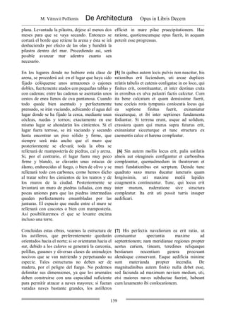 M. Vitruvii Pollionis De Architectura Opus in Libris Decem
139
plana. Levantada la pilastra, déjese al menos dos
meses para que se vaya secando. Entonces se
cortará el borde que retiene la arena y ésta se irá
deshaciendo por efecto de las olas y hundirá la
pilastra dentro del mar. Procediendo así, será
posible avanzar mar adentro cuanto sea
necesario.
efficiet in mare pilae praecipitationem. Hac
ratione, quotienscumque opus fuerit, in acquam
poterit esse progressus.
En los lugares donde no hubiere esta clase de
arena, se procederá así: en el lugar que haya sido
fijado colóquense unos armazones o cajones
dobles, fuertemente atados con pequeñas tablas y
con cadenas; entre las cadenas se asentarán unos
cestos de enea llenos de ova pantanosa. Cuando
todo quede bien asentado y perfectamente
prensado, se irán vaciando, achicando el agua del
lugar donde se ha fijado la cerca, mediante unas
cócleas, ruedas y tornos; exactamente en ese
mismo lugar se ahondarán los cimientos. Si el
lugar fuera terroso, se irá vaciando y secando
hasta encontrar un piso sólido y firme, que
siempre será más ancho que el muro que
posteriormente se elevará; toda la obra se
rellenará de mampostería de piedras, cal y arena.
Si, por el contrario, el lugar fuera muy poco
firme y blando, se clavarán unas estacas de
álamo, endurecidas al fuego, o bien de olivo y se
rellenará todo con carbones, como hemos dicho
al tratar sobre los cimientos de los teatros y de
los muros de la ciudad. Posteriormente se
levantará un muro de piedras talladas, con muy
pocas uniones para que las piedras intermedias
queden perfectamente ensambladas por las
junturas. El espacio que medie entre el muro se
rellenará con cascotes o bien con mampostería.
Así posibilitaremos el que se levante encima
incluso una torre.
[5] In quibus autem locis pulvis non nascitur, his
rationibus erit faciendum, uti arcae duplices
relatis tabulis et catenis conligatae in eo loco, qui
finitus erit, constituantur, et inter destinas creta
in eronibus ex ulva palustri factis calcetur. Cum
ita bene calcatum et quam densissime fuerit,
tunc cocleis rotis tympanis conlocatis locus qui
ea septione finitus fuerit, exinaniatur
sicceturque, et ibi inter septiones fundamenta
fodiantur. Si terrena erunt, usque ad solidum,
crassiora quam qui murus supra futurus erit,
exinaniatur sicceturque et tunc structura ex
caementis calce et harena compleatur.
[6] Sin autem mollis locus erit, palis ustilatis
alneis aut oleagineis configantur et carbonibus
compleantur, quemadmodum in theatrorum et
muri fundationibus est scriptum. Deinde tunc
quadrato saxo murus ducatur iuncturis quam
longissimis, uti maxime medii lapides
coagmentis contineantur. Tunc, qui locus erit
inter murum, ruderatione sive structura
compleatur. Ita erit uti possit turris insuper
aedificari.
Concluidas estas obras, veamos la estructura de
los astilleros, que preferentemente quedarán
orientados hacia el norte; si se orientaran hacia el
sur, debido a los calores se generará la carconia,
polillas, gusanos y diversas clases de animalejos
nocivos que se van nutriendo y perpetuando su
especie. Tales estructuras no deben ser de
madera, por el peligro del fuego. No podemos
delimitar sus dimensiones, ya que los arsenales
deben construirse con una capacidad suficiente
para permitir atracar a naves mayores; si fueran
varadas naves bastante grandes, los astilleros
[7] His perfectis navaliorum ea erit ratio, ut
constuantur spectantia maxime ad
septentrionem; nam meridianae regiones propter
aestus cariem, tineam, teredines reliquaque
bestiarum nocentium genera procreant
alendoque conservant. Eaque aedificia minime
sunt materianda propter incendia. De
magnitudinibus autem finitio nulla debet esse,
sed faciunda ad maximum navium modum, uti,
etsi maiores naves subductae fuerint, habeant
cum laxamento ibi conlocationem.
 