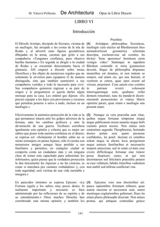 M. Vitruvii Pollionis De Architectura Opus in Libris Decem
141
LIBRO VI
Introducción
Praefatio
El filósofo Aristipo, discípulo de Sócrates, víctima de
un naufragio, fue arrojado a las costas de la isla de
Rodas y al advertir unas figuras geométricas
dibujadas en la arena, cuentan que gritó a sus
compañeros «Tengamos confianza, pues observo
huellas humanas.» En seguida se dirigió a la ciudad
de Rodas y se encaminó directamente hacia el
gimnasio. Allí empezó a discutir sobre tenias
filosóficos y fue objeto de numerosos regalos que no
solamente le sirvieron para equiparse él de manera
distinguida, sino que también suministró a sus
compañeros vestidos y todo lo necesario para vivir.
Sus compañeros quisieron regresar a su país de
origen y le preguntaron si quería darles algún
mensaje para su casa. Les ordenó que dijeran: «Es
preciso equipar a los hijos con provisiones y recursos
que permitan ponerse a salvo a nado, incluso en un
naufragio.»
[1] Aristippus philosophus Socraticus,
naufragio cum eiectus ad Rhodiensium litus
animadvertisset geometrica schemata
descripta, exclamavisse ad comites ita
dicitur: 'bene speremus! hominum enim
vestigia video.' Statimque in oppidum
Rhodum contendit et recta gymnasium
devenit, ibique de philosophia disputans
muneribus est donatus, ut non tantum se
ornaret, sed etiam eis, qui una fuerunt, et
vestitum et cetera, quae opus essent ad
victum, praestaret. Cum autem eius comites
in patriam reverti voluissent
interrogarentque eum, quidnam vellet
domum renuntiari, tunc ita mandavit dicere:
eiusmodi possessiones et viatica liberis
oportere parari, quae etiam e naufragio una
possent enare.
Efectivamente la auténtica protección de la vida es la
que permanece intacta ante los golpes adversos de la
fortuna, ante los cambios políticos y ante la
devastación de una guerra. Teofrasto corrobora
igualmente esta opinión y exhorta que es mejor ser
sabios que poner toda nuestra confianza en el dinero;
se expresa así: «Solamente el hombre sabio no se
siente extranjero en países lejanos, sólo él cuenta con
numerosos amigos aunque haya perdido a sus
familiares y parientes; en cualquier ciudad se
comporta como un ciudadano más y sin ninguna
clase de temor está capacitado para subestimar los
infortunios; quien piense que la verdadera protección
la dan únicamente las riquezas y no las ciencias, es
como si marchara por caminos resbaladizos y, con
toda seguridad, será víctima de una vida inestable e
insegura.»
[2] Namque ea vera praesidia sunt vitae,
quibus neque fortunae tempestas iniqua
neque publicarum rerum mutatio neque belli
vastatio potest nocere. Non minus eam
sententiam augendo Theophrastus, hortando
doctos potius esse quam pecuniae
confidentes, ita ponit: doctum ex omnibus
solum neque in alienis locis peregrinum
neque amissis familiaribus et necessariis
inopem amicorum, sed in omni civitate esse
civem difficilesque fortunae sine timore
posse despicere casus; at qui non
doctrinarum sed felicitatis praesidiis putaret
se esse vallatum, labidis itineribus vadentem
non stabili sed infirma conflictari vita.
En parecidos términos se expresa Epicuro: «La
Fortuna regala a los sabios muy pocos dones; lo
realmente importante y necesario es bien
administrado por las reflexiones de su espíritu y de
su entendimiento.» Otros muchos filósofos han
corroborado esta misma opinión; y también los
[3] Epicurus vero non dissimiliter ait:
pauca sapientibus fortunam tribuere, quae
autem maxima et necessaria sunt, animi
mentisque cogitationibus gubernari. Haec ita
etiam plures philosophi dixerunt. Non minus
poetae, qui antiquas comoedias graece
 