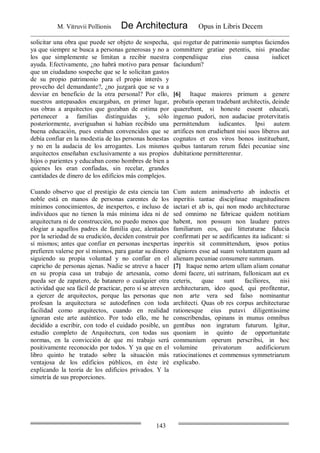 M. Vitruvii Pollionis De Architectura Opus in Libris Decem
143
solicitar una obra que puede ser objeto de sospecha,
ya que siempre se busca a personas generosas y no a
los que simplemente se limitan a recibir nuestra
ayuda. Efectivamente, ¿no habrá motivo para pensar
que un ciudadano sospeche que se le solicitan gastos
de su propio patrimonio para el propio interés y
provecho del demandante?, ¿no juzgará que se va a
desviar en beneficio de la otra personal? Por ello,
nuestros antepasados encargaban, en primer lugar,
sus obras a arquitectos que gozaban de estima por
pertenecer a familias distinguidas y, sólo
posteriormente, averiguaban si habían recibido una
buena educación, pues estaban convencidos que se
debía confiar en la modestia de las personas honestas
y no en la audacia de los arrogantes. Los mismos
arquitectos enseñaban exclusivamente a sus propios
hijos o parientes y educaban como hombres de bien a
quienes les eran confiadas, sin recelar, grandes
cantidades de dinero de los edificios más complejos.
qui rogetur de patrimonio sumptus faciendos
committere gratiae petentis, nisi praedae
conpendiique eius causa iudicet
faciundum?
[6] Itaque maiores primum a genere
probatis operam tradebant architectis, deinde
quaerebant, si honeste essent educati,
ingenuo pudori, non audaciae protervitatis
permittendum iudicantes. Ipsi autem
artifices non erudiebant nisi suos liberos aut
cognatos et eos viros bonos instituebant,
quibus tantarum rerum fidei pecuniae sine
dubitatione permitterentur.
Cuando observo que el prestigio de esta ciencia tan
noble está en manos de personas carentes de los
mínimos conocimientos, de inexpertos, e incluso de
individuos que no tienen la más mínima idea ni de
arquitectura ni de construcción, no puedo menos que
elogiar a aquellos padres de familia que, alentados
por la seriedad de su erudición, deciden construir por
sí mismos; antes que confiar en personas inexpertas
prefieren valerse por sí mismos, para gastar su dinero
siguiendo su propia voluntad y no confiar en el
capricho de personas ajenas. Nadie se atreve a hacer
en su propia casa un trabajo de artesanía, como
pueda ser de zapatero, de batanero o cualquier otra
actividad que sea fácil de practicar, pero sí se atreven
a ejercer de arquitectos, porque las personas que
profesan la arquitectura se autodefinen con toda
facilidad como arquitectos, cuando en realidad
ignoran este arte auténtico. Por todo ello, me he
decidido a escribir, con todo el cuidado posible, un
estudio completo de Arquitectura, con todas sus
normas, en la convicción de que mi trabajo será
positivamente reconocido por todos. Y ya que en el
libro quinto he tratado sobre la situación más
ventajosa de los edificios públicos, en éste iré
explicando la teoría de los edificios privados. Y la
simetría de sus proporciones.
Cum autem animadverto ab indoctis et
inperitis tantae disciplinae magnitudinem
iactari et ab is, qui non modo architecturae
sed omnimo ne fabricae quidem notitiam
habent, non possum non laudare patres
familiarum eos, qui litteraturae fiducia
confirmati per se aedificantes ita iudicant: si
inperitis sit committendum, ipsos potius
digniores esse ad suam voluntatem quam ad
alienam pecuniae consumere summam.
[7] Itaque nemo artem ullam aliam conatur
domi facere, uti sutrinam, fullonicam aut ex
ceteris, quae sunt faciliores, nisi
architecturam, ideo quod, qui profitentur,
non arte vera sed falso nominantur
architecti. Quas ob res corpus architecturae
rationesque eius putavi diligentissime
conscribendas, opinans in munus omnibus
gentibus non ingratum futurum. Igitur,
quoniam in quinto de opportunitate
communium operum perscribsi, in hoc
volumine privatorum aedificiorum
ratiocinationes et commensus symmetriarum
explicabo.
 
