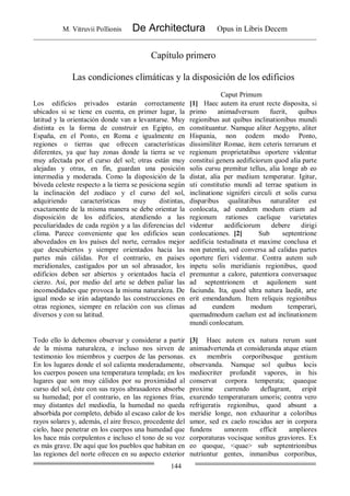 M. Vitruvii Pollionis De Architectura Opus in Libris Decem
144
Capítulo primero
Las condiciones climáticas y la disposición de los edificios
Caput Primum
Los edificios privados estarán correctamente
ubicados si se tiene en cuenta, en primer lugar, la
latitud y la orientación donde van a levantarse. Muy
distinta es la forma de construir en Egipto, en
España, en el Ponto, en Roma e igualmente en
regiones o tierras que ofrecen características
diferentes, ya que hay zonas donde la tierra se ve
muy afectada por el curso del sol; otras están muy
alejadas y otras, en fin, guardan una posición
intermedia y moderada. Como la disposición de la
bóveda celeste respecto a la tierra se posiciona según
la inclinación del zodíaco y el curso del sol,
adquiriendo características muy distintas,
exactamente de la misma manera se debe orientar la
disposición de los edificios, atendiendo a las
peculiaridades de cada región y a las diferencias del
clima. Parece conveniente que los edificios sean
abovedados en los países del norte, cerrados mejor
que descubiertos y siempre orientados hacia las
partes más cálidas. Por el contrario, en países
meridionales, castigados por un sol abrasador, los
edificios deben ser abiertos y orientados hacía el
cierzo. Así, por medio del arte se deben paliar las
incomodidades que provoca la misma naturaleza. De
igual modo se irán adaptando las construcciones en
otras regiones, siempre en relación con sus climas
diversos y con su latitud.
[1] Haec autem ita erunt recte disposita, si
primo animadversum fuerit, quibus
regionibus aut quibus inclinationibus mundi
constituantur. Namque aliter Aegypto, aliter
Hispania, non eodem modo Ponto,
dissimiliter Romae, item ceteris terrarum et
regionum proprietatibus oportere videntur
constitui genera aedificiorum quod alia parte
solis cursu premitur tellus, alia longe ab eo
distat, alia per medium temperatur. Igitur,
uti constitutio mundi ad terrae spatium in
inclinatione signiferi circuli et solis cursu
disparibus qualitatibus naturaliter est
conlocata, ad eundem modum etiam ad
regionum rationes caelique varietates
videntur aedificiorum debere dirigi
conlocationes. [2] Sub septentrione
aedificia testudinata et maxime conclusa et
non patentia, sed conversa ad calidas partes
oportere fieri videntur. Contra autem sub
inpetu solis meridianis regionibus, quod
premuntur a calore, patentiora conversaque
ad septentrionem et aquilonem sunt
faciunda. Ita, quod ultra natura laedit, arte
erit emendandum. Item reliquis regionibus
ad eundem modum temperari,
quemadmodum caelum est ad inclinationem
mundi conlocatum.
Todo ello lo debemos observar y considerar a partir
de la misma naturaleza, e incluso nos sirven de
testimonio los miembros y cuerpos de las personas.
En los lugares donde el sol calienta moderadamente,
los cuerpos poseen una temperatura templada; en los
lugares que son muy cálidos por su proximidad al
curso del sol, éste con sus rayos abrasadores absorbe
su humedad; por el contrario, en las regiones frías,
muy distantes del mediodía, la humedad no queda
absorbida por completo, debido al escaso calor de los
rayos solares y, además, el aire fresco, procedente del
cielo, hace penetrar en los cuerpos una humedad que
los hace más corpulentos e incluso el tono de su voz
es más grave. De aquí que los pueblos que habitan en
las regiones del norte ofrecen en su aspecto exterior
[3] Haec autem ex natura rerum sunt
animadvertenda et consideranda atque etiam
ex membris corporibusque gentium
observanda. Namque sol quibus locis
mediocriter profundit vapores, in his
conservat corpora temperata; quaeque
proxime currendo deflagrant, eripit
exurendo temperaturam umoris; contra vero
refrigeratis regionibus, quod absunt a
meridie longe, non exhauritur a coloribus
umor, sed ex caelo roscidus aer in corpora
fundens umorem efficit ampliores
corporaturas vocisque sonitus graviores. Ex
eo quoque, <quae> sub septentrionibus
nutriuntur gentes, inmanibus corporibus,
 