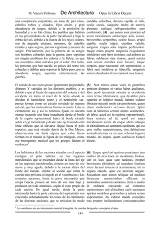 M. Vitruvii Pollionis De Architectura Opus in Libris Decem
145
una complexión corpulenta, un tono de piel claro,
cabellos rubios y alisados, Ojos azules y gran
abundancia de sangre, debido a la profusión de
humedad y a su frío clima; los pueblos que habitan
en las proximidades de la parte meridional y bajo la
órbita del sol, debido a la fuerza de los rayos solares,
son de pequeña estatura, morenos, de cabellos
rizados y ojos negros, piernas vigorosas y escasez de
sangre. Precisamente, por la pobreza de su sangre
son hombres cobardes para la guerra, pero soportan
sin ningún problema los calores y la fiebre, ya que
sus miembros están nutridos por el calor. Por tanto,
las personas que han nacido en países del norte son
cobardes y débiles para soportar la fiebre pero, por su
abundante sangre, soportan valientemente las
guerras.
candidis coloribus, derecto capillo et rufo,
oculis caesis, sanguine multo ab umoris
plenitate caelique refrigerationibus sunt
conformati; [4] qui autem sunt proximi ad
axem meridianum subiectique solis cursui,
brevioribus corporibus, colore fusco, crispo
capillo, oculis nigris, cruribus validis,
sanguine exiguo solis impetu perficiuntur.
Itaque etiam propter sanguinis exiguitatem
timidiores sunt ferro resistere, sed ardores ac
febres subferunt sine timore, quod nutrita
sunt eorum membra cum fervore; itaque
corpora, quae nascuntur sub septentrione, a
febri sunt timidiora et inbecilla, sanguinis
autem abundantia ferro resistunt sine timore.
El sonido de sus voces posee igualmente propiedades
dispares Y variadas en los distintos pueblos, y es
debido a que el límite de separación del oriente y del
occidente en torno al nivel de la tierra -donde se
dividen el hemisferio norte y el hemisferio sur-
parece formar como un círculo nivelado de manera
natural, que los matemáticos llaman orizonta. Esto es
ciertamente así y así lo tenemos fijado en nuestra
mente: trazando una línea imaginaria desde el borde
de la región septentrional hasta el borde situado
sobre el eje meridional y desde este eje trazando otra
línea oblicua que al elevarse llegue hasta el polo
superior, que está situado detrás de la Osa Mayor,
observaremos sin duda alguna que estas líneas
forman en el mundo la figura de un triángulo, como
ese instrumento musical que los griegos llaman el
sambucen2
.
[5] Non minus sonus vocis in generibus
gentium dispares et varias habet qualitates,
ideo quod terminatio orientis et occidentis
circa terrae librationem, qua dividitur pars
superior et inferior mundi, habere videtur
libratam naturali modo circumitionem, quam
etiam mathematici orizonta dicunt. Igitur
cum id habemus certum animo sustinentes,
ab labro, quod est in regione septentrionali,
linea traiecta ad id, quod est supra
meridianum axem, ab eoque altera obliqua
in altitudinem ad summum cardinem, qui est
post stellas septentrionum, sine dubitatione
animadvertemus ex eo esse schema trigonii
mundo, uti organi, quam sambucen Graeci
dicunt.
Los habitantes de las naciones situadas en el espacio
contiguo al polo inferior, en las regiones
meridionales que se extienden desde la línea del eje
en las regiones meridionales, poseen un tono de voz
suave y muy agudo, debido a la escasa altura del
límite del mundo, similar al sonido que emite la
cuerda más próxima al ángulo en el «sambucen.» Las
restantes naciones, hasta la parte intermedia que
ocupa Grecia, poseen un tono de voz más bajo y
producen un todo armónico, según el tono propio de
cada nación. De igual modo, desde la parte
intermedia hasta la parte extrema del septentrión van
creciendo ordenadamente los tonos de los habitantes
de las distintas naciones, que se articulan de modo
[6] Itaque quod est spatium proximum imo
cardini ab axis linea in meridianis finibus,
sub eo loco quae sunt nationes, propter
brevitatem altitudinis ad mundum sonitum
vocis faciunt tenuem et acutissimum, uti in
organo chorda, quae est proxima angulo.
Secundum eam autem reliquae ad mediam
Graeciam remissionibus efficiunt in
nationibus sonorum cantiones. Item a medio
in ordinem crescendo ad extremos
septentriones sub altitudines caeli nationum
spiritus sonitibus gravioribus a natura rerum
exprimuntur. Ita videtur mundi conceptio
tota propter inclinationem consonantissime
2
La «sambuca» era un instrumento musical triangular, de cuerdas desiguales, semejante al arpa.
 