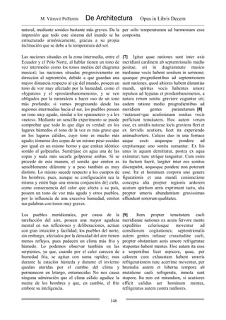 M. Vitruvii Pollionis De Architectura Opus in Libris Decem
146
natural, mediante sonidos bastante más graves. Da la
impresión que todo este sistema del inundo se ha
estructurado armónicamente, gracias a su propia
inclinación que se debe a la temperatura del sol.
per solis temperaturam ad harmoniam esse
conposita.
Las naciones situadas en la zona intermedia, entre el
Ecuador y el Polo Norte, al hablar tienen un tono de
voz intermedio como los tonos medios del diagrama
musical; las naciones situadas progresivamente en
dirección al septentrión, debido a que guardan una
mayor distancia respecto al eje del mundo, poseen un
tono de voz muy afectado por la humedad, como el
«hypaton» y el «proslambanomenom», y se ven
obligados por la naturaleza a hacer uso de un tono
más profundo; si vamos progresando desde las
regiones intermedias hacia el sur, los pueblos poseen
un tono muy agudo, similar a los «paranetes» y a los
«netes». Mediante un sencillo experimento se puede
comprobar que todo lo que digo es verdad: en los
lugares húmedos el tono de la voz es más grave que
en los lugares cálidos, cuyo tono es mucho más
agudo; tómense dos copas de un mismo peso cocidas
por igual en un mismo horno y que emitan idéntico
sonido al golpearlas. Sumérjase en agua una de las
copas y nada más sacarla golpéense ambas. Si se
procede de esta manera, el sonido que emiten es
sensiblemente diferente y u peso también es muy
distinto. Lo mismo sucede respecto a los cuerpos de
los hombres, pues, aunque su configuración sea la
misma y estén bajo una misma conjunción de] cielo,
como consecuencia del calor que afecta a su país,
poseen un tono de voz más agudo y otros pueblos,
por la influencia de una excesiva humedad, emiten
sus palabras con tonos muy graves.
[7] Igitur quae nationes sunt inter axis
meridiani cardinem ab septentrionalis medio
positae, uti in diagrammate musico
medianae vocis habent sonitum in sermone;
quaeque progredientibus ad septentrionem
sunt nationes, quod altiores habent distantias
mundi, spiritus vocis habentes umore
repulsos ad hypatas et proslambanomenos, a
natura rerum sonitu graviore coguntur uti;
eadem ratione medio progredientibus ad
meridiem gentes paranetarum [8]
<netarum>que acutissimam sonitus vocis
perficiunt tenuitatem. Hoc autem verum
esse, ex umidis naturae locis graviora fieri et
ex fervidis acutiora, licet ita experiendo
animadvertere. Calices duo in una fornace
aeque cocti aequoque pondere ad
crepitumque uno sonitu sumantur. Ex his
unus in aquam demittatur, postea ex aqua
eximatur; tunc utrique tangantur. Cum enim
ita factum fuerit, largiter inter eos sonitus
discrepabit, aequoque pondere non poterunt
esse. Ita et hominum corpora uno genere
figurationis et una mundi coniunctione
concepta alia propter regionis ardorem
acutum spiritum aeris exprimunt tactu, alia
propter umoris abundantiam gravissimas
effundunt sonorum qualitates.
Los pueblos meridionales, por causa de la
rarefacción del aire, poseen una mayor agudeza
mental en sus reflexiones y deliberaciones, actúan
con gran intuición y facilidad; los pueblos del norte,
sin embargo, afectados por la densidad del aire tienen
menos reflejos, pues padecen un clima más frío y
húmedo. Lo podemos observar también en las
serpientes, ya que, cuando por el calor carecen de
humedad fría, se agitan con suma rapidez; mas
durante la estación húmeda y durante el invierno
quedan ateridas por el cambio del clima y
permanecen en letargo, entumecidas No nos causa
ninguna admiración que el clima cálido agudice la
mente de los hombres y que, en cambio, el frío
embote su inteligencia.
[9] Item propter tenuitatem caeli
meridianae nationes ex acuta fervore mente
expeditius celeriusque moventur ad
consiliorum cogitationes; septentrionalis
autem gentes infusae crassitudine caeli,
propter obstantiam aeris umore refrigeratae
stupentes habent mentes. Hoc autem ita esse
a serpentibus licet aspicere, quae, per
calorem cum exhaustam habent umoris
refrigerationem tunc acerrime moventur, per
brumalia autem et hiberna tempora ab
mutatione caeli refrigerata, inmota sunt
stupore. Ita non est mirandum, si acutiores
efficit calidus aer hominum mentes,
refrigeratus autem contra tardiores.
 
