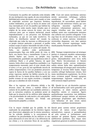 M. Vitruvii Pollionis De Architectura Opus in Libris Decem
147
Ciertamente los pueblos del mediodía están dotados
de una inteligencia muy aguda, de una extraordinaria
habilidad para tomar decisiones, pero cuando se trata
de emprender acciones que requieren fortaleza,
acaban rindiéndose, ya que su fuerza de ánimo está
muy mermada por el sol; los pueblos que habitan las
regiones frías están mucho mejor dotados para el
empleo de las armas carecen de temor, son muy
valerosos pero, por su torpeza intelectual, atacan
imprudentemente y sus proyectos son fácilmente
rechazados, ya que no son nada resolutivos. En
efecto, la distribución natural del mundo ha
objetivado que todas las naciones se diferencian por
su propio carácter particular y personal; el pueblo
roniano ocupa el espacio intermedio de todo el orbe y
de las regiones situadas en el centro del mundo. En
Italia, sus pueblos están perfectamente
proporcionados bajo este doble punto de vista, es
decir, son fuertes física y mentalmente. Como es el
planeta Júpiter que recorre su periplo muy
mesuradamente, guardando una equidistancia entre el
calidísimo Marte y el gélido Saturno; de igual
manera, Italia ofrece unas magníficas cualidades y un
temperamento mesurado, pues al estar situada entre
el norte y el sur, goza de una equilibrada mezcla de
ambos temperamentos. Con sus prudentes proyectos
supera la fuerza de los pueblos bárbaros y con sus
armas vigorosas reprime las hábiles astucias de los
pueblos del sur. La mente divina ubicó la capital del
pueblo romano en una región excelente y templada
para que se adueñara de todo el mundo.
[10] Cum sint autem meridianae nationes
animis acutissimis infinitaque sollertia
consiliorum, simul ad fortitudinem
ingrediuntur, ibi succumbunt, quod habent
exuctas ab sole animorum virtutes; qui vero
refrigeratis nascuntur regionibus, ad
armorum vehementiam paratiores sunt;
magnis virtutibus sunt sine timore, sed
tarditate animi sine considerantia inruentes
sine sollertia suis consiliis refragantur. Cum
ergo haec ita sint ab natura rerum in mundo
conlocata et omnes nationes inmoderatis
mixtionibus disparatae, vero inter spatium
totius orbis terrarum regionisque medio
mundi populus Romanus possidet fines.
[11] Namque temperatissimae ad utramque
partem et corporum membris animorumque
vigoribus pro fortitudine sunt in Italia
gentes. Quemadmodum enim Iovis stella
inter Martis ferventissimam et Saturni
frigidissimam media currens temperatur,
eadem ratione Italia inter septentrionalem
meridianamque ab utraque parte mixtionibus
temperatas et invictas habet laudes. Itaque
consiliis refringit barbarorum virtutes, forti
manu meridianorum cogitationes. Ita divina
mens civitatem populi Romani egregiam
temperatamque regionem conlocavit, uti
orbis terrarum imperii potiretur.
Mas si las regiones son diferentes debido a las
diversas clases de climas, y también difiere el
carácter de los pueblos por sus cualidades anímicas y
por su estructura corpórea, no podemos poner en
duda que la situación de los edificios debe adaptarse
a las peculiaridades de cada nación y de cada pueblo,
pues la misma naturaleza nos brinda una
demostración palpable y evidente.
12] Quodsi ita est, uti dissimiles regiones
ab inclinationibus caeli variis generibus sint
comparatae, ut etiam naturae gentium
disparibus animis et corporum figuris
qualitatibusque nascerentur, non dubitemus
aedificiorum quoque rationes ad nationum
gentiumque proprietates apte distribuere,
cum habeamus ab ipsa rerum natura
sollertem et expeditam monstrationem.
Con la rnayor claridad que he podido, he ido
explicando las propiedades de los distintos lugares
que observarnos adaptados por la misma naturaleza;
me he referido también a la conveniencia de
establecer las peculiaridades de los edificios en una
justa adecuación al curso del sol, a las diferencias de
sus climas y a la estructura física de sus pueblos;
Quoad potui summa ratione proprietates
locorum ab natura rerum dispositas
animadvertere, exposui, et quemadmodum
ad solis cursum et inclinationes caeli
oporteat ad gentium figuras constituere
aedificiorum qualitates, dixi; itaque nunc
singulorum generum in aedificiis conmensus
 
