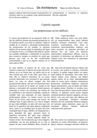 M. Vitruvii Pollionis De Architectura Opus in Libris Decem
148
pasaré a explicar ahora brevemente la proporción y la
simetría, tanto en su conjunto como particularmente,
de los diversos edificios.
symmetriarum et universos et separatos
breviter explicabo.
Capítulo segundo
Las proporciones en los edificios
Caput Secundum
La mayor preocupación de un arquitecto debe ser
que los edificios posean una puntual proporción en
sus distintas partes y en todo su conjunto. Fijada la
medida de su simetría y calculadas perfectamente
las proporciones de tal medida, es entonces
objetivo de su astucia elegir la naturaleza del lugar
en relación al uso y a la belleza del edificio, ajustar
sus medidas añadiendo o eliminando lo necesario
para conservar siempre su simetría, de modo que
parezca que todo se ha ido conformando
correctamente y que en su aspecto exterior no se
eche nada en falta.
[1] Nulla architecto maior cura esse debet,
nisi uti proportionibus ratae partis habeant
aedificia rationum exactiones. Cum ergo
constituta symmetriarum ratio fuerit et
conmensus ratiocinationibus explicati, tum
etiam acuminis est proprium providere ad
naturam loci aut usum aut speciem,
adiectionibus temperaturas efficere, cum de
symmetria sit detractum aut adiectum, uti id
videatur recte esse formatum in aspectuque
nihil desideretur.
Es muy distinto el aspecto de las cosas que
tenemos a mano que el aspecto de lo que está en las
alturas; no es lo mismo que. un objeto esté en un
sitio cerrado que esté al aire libre; pues bien, en
todo ello es objetivo prioritario de un juicio
correcto determinar con exactitud lo que procede
hacer. La vista no ofrece siempre una fiel
percepción del objeto, sino que con frecuencia hace
equivocar el juicio de la mente: así sucede en las
pinturas y decorados del escenario donde parecen
sobresalir en relieve las columnas, las écforas de
los modillones y las estatuas esculpidas, cuando en
realidad todo está plasmado en unas planchas
perfectamente planas. Lo mismo ocurre con los
remos de las naves, pues aunque son rectos, sin
embargo bajo el agua ofrecen a la vista la imagen
de que están doblados; la parte del remo que está
fuera de la superficie del agua aparece totalmente
recta, como es en realidad, pero la parte del remo
sumergida bajo el agua, debido a la transparencia y
poca densidad del agua, proyecta hacia la
superficie horizontal del agua unas imágenes
fluctuantes, como si fueran nadando desde los
mismos remos. Da la impresión que estas imágenes
cambiantes son las que producen en la vista el
aspecto de unos remos doblados. Bien, el hecho de
[2] Alia enim ad manum species videtur, alia
in excelso, non eadem in concluso, dissimilis
in aperto, in quibus magni iudicii est opera,
quid tandem sit faciundum. Non enim veros
videtur habere visus effectus, sed fallitur
saepius iudicio ab eo mens. Quemadmodum
etiam in scenis pictis videntur columnarum
proiecturae, mutulorum ecphorae, signorum
figurae prominentes, cum sit tabula sine dubio
ad regulam plana. Similiter in navibus remi,
cum sint sub aqua directi, tamen oculis infracti
videntur; et quatenus eorum partes tangunt
summam planitiem liquoris, apparent, uti sunt,
directi, cum vero sub aqua sunt dimissi, per
naturae perlucidam raritatem remittunt
enatantes ab suis corporibus fluentes imagines
ad summam aquae planitiem, atque eae ibi
commotae efficere videntur infractum
remorum oculis aspectum.
[3] Hoc autem sive simulacrorum inpulsu seu
radiorum ex oculis effusionibus, uti physicis
placet, videmus, utramque rationem videtur ita
 
