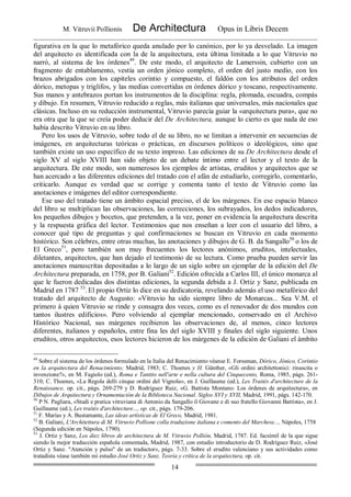 M. Vitruvii Pollionis De Architectura Opus in Libris Decem
14
figurativa en la que lo metafórico queda anulado por lo canónico, por lo ya desvelado. La imagen
del arquitecto es identificada con la de la arquitectura, esta última limitada a lo que Vitruvio no
narró, al sistema de los órdenes49
. De este modo, el arquitecto de Lamerssin, cubierto con un
fragmento de entablamento, vestía un orden jónico completo, el orden del justo medio, con los
brazos abrigados con los capiteles corintio y compuesto, el faldón con los atributos del orden
dórico, metopas y triglifos, y las medias convertidas en órdenes dórico y toscano, respectivamente.
Sus manos y antebrazos portan los instrumentos de la disciplina: regla, plomada, escuadra, compás
y dibujo. En resumen, Vitruvio reducido a reglas, más italianas que universales, más nacionales que
clásicas. Incluso en su reducción instrumental, Vitruvio parecía guiar la «arquitectura pura», que no
era otra que la que se creía poder deducir del De Architectura, aunque lo cierto es que nada de eso
había descrito Vitruvio en su libro.
Pero los usos de Vitruvio, sobre todo el de su libro, no se limitan a intervenir en secuencias de
imágenes, en arquitecturas teóricas o prácticas, en discursos políticos o ideológicos, sino que
también existe un uso específico de su texto impreso. Las ediciones de su De Architectura desde el
siglo XV al siglo XVIII han sido objeto de un debate íntimo entre el lector y el texto de la
arquitectura. De este modo, son numerosos los ejemplos de artistas, eruditos y arquitectos que se
han acercado a las diferentes ediciones del tratado con el afán de estudiarlo, corregirlo, comentarlo,
criticarlo. Aunque es verdad que se corrige y comenta tanto el texto de Vitruvio como las
anotaciones e imágenes del editor correspondiente.
Ese uso del tratado tiene un ámbito espacial preciso, el de los márgenes. En ese espacio blanco
del libro se multiplican las observaciones, las correcciones, los subrayados, los dedos indicadores,
los pequeños dibujos y bocetos, que pretenden, a la vez, poner en evidencia la arquitectura descrita
y la respuesta gráfica del lector. Testimonios que nos enseñan a leer con el usuario del libro, a
conocer qué tipo de preguntas y qué confirmaciones se buscan en Vitruvio en cada momento
histórico. Son célebres, entre otras muchas, las anotaciones y dibujos de G. B. da Sangallo50
o los de
El Greco51
, pero también son muy frecuentes los lectores anónimos, eruditos, intelectuales,
diletantes, arquitectos, que han dejado el testimonio de su lectura. Como prueba pueden servir las
anotaciones manuscritas depositadas a lo largo de un siglo sobre un ejemplar de la edición del De
Architectura preparada, en 1758, por B. Galiani52
. Edición ofrecida a Carlos III, el único monarca al
que le fueron dedicadas dos distintas ediciones, la segunda debida a J. Ortiz y Sanz, publicada en
Madrid en 1787 53
. El propio Ortiz lo dice en su dedicatoria, revelando además el uso metafórico del
tratado del arquitecto de Augusto: «Vitruvio ha sido siempre libro de Monarcas... Sea V.M. el
primero á quien Vitruvio se rinde y consagra dos veces, como es el renovador de dos mundos con
tantos ilustres edificios». Pero volviendo al ejemplar mencionado, conservado en el Archivo
Histórico Nacional, sus márgenes recibieron las observaciones de, al menos, cinco lectores
diferentes, italianos y españoles, entre fina les del siglo XVIII y finales del siglo siguiente. Unos
eruditos, otros arquitectos, esos lectores hicieron de los márgenes de la edición de Galiani el ámbito
49
Sobre el sistema de los órdenes formulado en la Italia del Renacimiento véanse E. Forssman, Dórico, Jónico, Corintio
en la arquitectura del Renacimiento; Madrid, 1983; C. Thoenes y H. Günther, «Gli ordini architettonici: rinascita o
invenzione?», en M. Fagiolo (ed.), Roma e Tantito nell'arte e nella cultura del Cinquecento, Roma, 1985, págs. 261-
310; C. Thoenes, «La Regola delli cinque ordini del Vignola», en J. Guillaume (ed.), Les Traités d'architecture de la
Renaissance, op. cit., págs. 269-279 y D. Rodríguez Ruiz, «G. Battista Montano: Los órdenes de arquitectura», en
Dibujos de Arquitectura y Ornamentación de la Biblioteca Nacional. Siglos XVI y XVII, Madrid, 1991, págs. 142-170.
50
P N. Pagliara, «Studi e pratica vitruviana di Antonio da Sangallo il Giovane e di suo fratello Giovanni Battista», en J.
Guillaume (ed.), Les traités d'architecture..., op. cit., págs. 179-206.
51
F. Marías y A. Bustamante, Las ideas artísticas de El Greco, Madrid, 1981.
52
B. Galiani, L'Architettura di M. Vitruvio Pollione colla traduzione italiana e comento del Marchese..., Nápoles, 1758
(Segunda edición en Nápoles, 1790).
53
J. Ortiz y Sanz, Los diez libros de architectura de M. Vitruvio Pollión, Madrid, 1787. Ed. facsímil de la que sigue
siendo la mejor traducción española comentada, Madrid, 1987, con estudio introductorio de D. Rodríguez Ruiz, «José
Ortiz y Sanz. "Atención y pulso" de un traductor», págs. 7-33. Sobre el erudito valenciano y sus actividades como
tratadista véase también mi estudio José Ortiz y Sanz. Teoría y crítica de la arquitectura, op. cit.
 