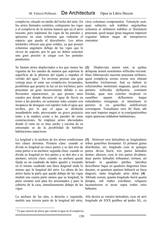 M. Vitruvii Pollionis De Architectura Opus in Libris Decem
150
compluvio, situado en medio del techo del atrio. En
los atrios llamados corintios, colóquense las vigas
y el compluvio de la misma manera que en el atrio
toscano, pero sepárense las vigas de las paredes y
apóyense en unas columnas que rodearán el
espacio que queda al descubierto. Los atrios
tetrástilos ofrecen una gran solidez, ya que poseen
columnas angulares debajo de las vigas que le
sirven de soporte, por lo que no deben sustentar
una gran presión ni cargar con los puntales
pendientes.
circa columnas componuntur. Tetrastyla sunt,
quae subiectis sub trabibus angularibus
columnis et utilitatem trabibus et firmitatem
praestant, quod neque ipsae magnum impetum
coguntur habere neque ab interpensivis
onerantur.
Se llaman atrios displuviados a los que tienen las
viguetas de los canales de manera que soportan la
superficie de la abertura del tejado e impiden el
vertido del agua3
. En invierno prestan una gran
ventaja pues al estar sus compluvios levantados,
posibilitan que penetre la luz en los triclinios; pero
presentan un gran inconveniente debido a sus
frecuentes reparaciones, ya que poseen unos
canales por donde discurre el agua de lluvia en
torno a las paredes; en ocasiones tales canales son
incapaces de desaguar con rapidez toda el agua que
reciben, por lo que el agua se desborda
inundándolo todo, provocando un grave perjuicio
tanto a la madera como a las paredes de estas
construcciones. Se emplean atrios abovedados
donde el vano no es muy ancho y encima de su
entramado se da la posibilidad de habilitar
habitaciones espaciosas.
[2] Displuviata autem sunt, in quibus
deliquiae aream sustinentes stillicidia reiciunt.
Haec hibernaculis maxime praestant utilitates,
quod compluvia eorum erecta non obstant
luminibus tricliniorum. Sed ea habent in
refectionibus molestiam magnam, quod circa
parietes stillicidia defluentia, continent
fistulae, quae non celeriter recipiunt ex
canalibus aquam defluentem itaque
redundantes restagnant, et intestinum et
parietes in eis generibus aedificiorum
corrumpunt. Testudinata vero ibi fiunt, ubi
non sunt impetus magni et in contignationibus
supra spatiosae redduntur habitationes.
La longitud y la anchura de los atrios condicionan
tres clases distintas. Primera clase: cuando se
divida su longitud en cinco partes y se den tres de
estas partes a su anchura; segunda clase: cuando se
divida su longitud en tres partes y se den dos a su
anchura; tercera clase: cuando su anchura quede
fijada en un cuadrado de lados iguales y trazando
en el mismo cuadrado una línea diagonal mida lo
mismo que la longitud del atrio. La altura de los
atrios hasta la parte que queda debajo de las vigas
medirá una cuarta parte menos que su longitud; la
parte restante será para los artesonados y para la
cubierta de la casa, inmediatamente debajo de las
vigas.
[3] Atriorum vero latitudines ac longitudines
tribus generibus formantur. Et primum genus
distribuitur, uti, longitudo cum in quinque
partes divisa fuerit, tres partes latitudini
dentur; alterum, cum in tres partes dividatur,
duae partes latitudini tribuantur; tertium, uti
latitudo in quadrato paribus lateribus
describatur inque eo quadrato diagonius linea
ducatur, et quantum spatium habuerit ea linea
diagonii, tanta longitudo atrio detur. [4]
Altitudo eorum, quanta longitudo fuerit quarta
dempta, sub trabes extollatur; reliquum
lacunariorum et arcae supra trabes ratio
habeatur.
La anchura de las alas, a derecha e izquierda,
medirá una tercera parte de la longitud del atrio,
Alis dextra ac sinistra latitudinis, cum sit atrii
longitudo ab XXX pedibus ad pedes XL, ex
3
Ya que carecen de aleros que viertan el agua en el compluvio.
 
