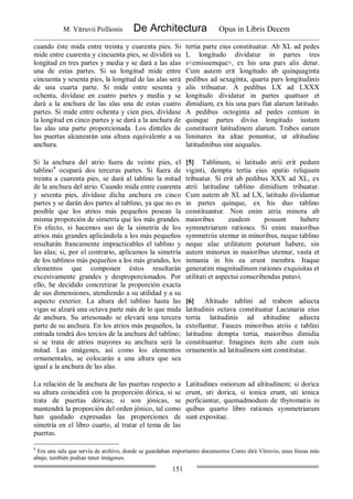 M. Vitruvii Pollionis De Architectura Opus in Libris Decem
151
cuando éste mida entre treinta y cuarenta pies. Si
mide entre cuarenta y cincuenta pies, se dividirá su
longitud en tres partes y media y se dará a las alas
una de estas partes. Si su longitud mide entre
cincuenta y sesenta pies, la longitud de las alas será
de una cuarta parte. Si mide entre sesenta y
ochenta, divídase en cuatro partes y media y se
dará a la anchura de las alas una de estas cuatro
partes. Si mide entre ochenta y cien pies, divídase
la longitud en cinco partes y se dará a la anchura de
las alas una parte proporcionada. Los dinteles de
las puertas alcanzarán una altura equivalente a su
anchura.
tertia parte eius constituatur. Ab XL ad pedes
L longitudo dividatur in partes tres
s<emissemque>, ex his una pars alis detur.
Cum autem erit longitudo ab quinquaginta
pedibus ad sexaginta, quarta pars longitudinis
alis tribuatur. A pedibus LX ad LXXX
longitudo dividatur in partes quattuor et
dimidiam, ex his una pars fiat alarum latitudo.
A pedibus octoginta ad pedes centum in
quinque partes divisa longitudo iustam
constituerit latitudinem alarum. Trabes earum
liminares ita altae ponantur, ut altitudine
latitudinibus sint aequales.
Si la anchura del atrio fuera de veinte pies, el
tablino4
ocupará dos terceras partes. Si fuera de
treinta a cuarenta pies, se dará al tablino la mitad
de la anchura del atrio. Cuando mida entre cuarenta
y sesenta pies, divídase dicha anchura en cinco
partes y se darán dos partes al tablino, ya que no es
posible que los atrios más pequeños posean la
misma proporción de simetría que los más grandes.
En efecto, si hacemos uso de la simetría de los
atrios más grandes aplicándola a los más pequeños
resultarán francamente impracticables el tablino y
las alas; si, por el contrario, aplicamos la simetría
de los tablinos más pequeños a los más grandes, los
elementos que componen éstos resultarán
excesivamente grandes y desproporcionados. Por
ello, he decidido concretizar la proporción exacta
de sus dimensiones, atendiendo a su utilidad y a su
aspecto exterior. La altura del tablino hasta las
vigas se alzará una octava parte más de lo que mida
de anchura. Su artesonado se elevará una tercera
parte de su anchura. En los atrios más pequeños, la
entrada tendrá dos tercios de la anchura del tablino;
si se trata de atrios mayores su anchura será la
mitad. Las imágenes, así como los elementos
ornamentales, se colocarán a una altura que sea
igual a la anchura de las alas.
[5] Tablinum, si latitudo atrii erit pedum
viginti, dempta tertia eius spatio reliquum
tribuatur. Si erit ab pedibus XXX ad XL, ex
atrii latitudine tablino dimidium tribuatur.
Cum autem ab XL ad LX, latitudo dividantur
in partes quinque, ex his duo tablino
constituantur. Non enim atria minora ab
maioribus easdem possunt habere
symmetriarum rationes. Si enim maioribus
symmetriis utemur in minoribus, neque tablino
neque alae utilitatem poterunt habere, sin
autem minorun in maioribus utemur, vasta et
inmania in his ea erunt membra. Itaque
generatim magnitudinum rationes exquisitas et
utilitati et aspectui conscribendas putavi.
[6] Altitudo tablini ad trabem adiecta
latitudinis octava constituatur Lacunaria eius
tertia latitudinis ad altitudine adiecta
extollantur. Fauces minoribus atriis e tablini
latitudine dempta tertia, maioribus dimidia
constituantur. Imagines item alte cum suis
ornamentis ad latitudinem sint constitutae.
La relación de la anchura de las puertas respecto a
su altura coincidirá con la proporción dórica, si se
trata de puertas dóricas; si son jónicas, se
mantendrá la proporción del orden jónico, tal como
han quedado expresadas las proporciones de
simetría en el libro cuarto, al tratar el tema de las
puertas.
Latitudines ostiorum ad altitudinem; si dorica
erunt, uti dorica, si ionica erunt, uti ionica
perficiantur, quemadmodum de thyromatis in
quibus quarto libro rationes symmetriarum
sunt expositae.
4
Era una sala que servía de archivo, donde se guardaban importantes documentos Como dirá Vitruvio, unas líneas más
abajo, también podían tener imágenes.
 