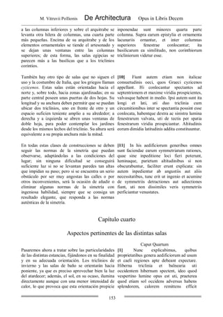 M. Vitruvii Pollionis De Architectura Opus in Libris Decem
153
a las columnas inferiores y sobre el arquitrabe se
levanta otra hilera de columnas, una cuarta parte
más pequeñas. Encima de su arquitrabe y de los
elementos ornamentales se tiende el artesonado y
se dejan unas ventanas entre las columnas
superiores; de esta forma, las salas egipcias se
parecen más a las basílicas que a los triclinios
corintios.
inponendae sunt minores quarta parte
columna. Supra earum epistylia et ornamenta
lacunariis ornantur, et inter columnas
superiores fenestrae conlocantur; ita
basilicarum ea similitudo, non corinthiorum
tricliniorum videtur esse.
También hay otro tipo de salas que no siguen el
uso y la costumbre de Italia, que los griegos llaman
cyzicenos. Estas salas están orientadas hacia el
norte y, sobre todo, hacia zonas ajardinadas; en su
parte central poseen unas puertas de dos hojas. Su
longitud y su anchura deben permitir que se puedan
ubicar dos triclínios, uno en frente de otro y un
espacio suficien teniente amplio a su alrededor; a
derecha y a izquierda se abren unas ventanas de
doble hoja, para poder contemplar los jardines
desde los mismos lechos del triclinio. Su altura será
equivalente a su propia anchura más la mitad.
[10] Fiunt autem etiam non italicae
consuetudinis oeci, quos Graeci cyzicenos
appellant. Hi conlocantur spectantes ad
septentrionem et maxime viridia prospicientes,
valvasque habent in medio. Ipsi autem sunt ita
longi et lati, uti duo triclinia cum
circumitionibus inter se spectantia possint esse
conlocata, habentque dextra ac sinistra lumina
fenestrarum valvata, uti de tectis per spatia
fenestrarum viridia prospiciantur. Altitudinis
eorum dimidia latitudinis addita constituuntur.
En todas estas clases de construcciones se deben
seguir las normas de la simetría que puedan
observarse, adaptándolas a las condiciones del
lugar; sin ninguna dificultad se conseguirá
suficiente luz si no se levantan paredes tan altas
que impidan su paso; pero si se encuentra un serio
obstáculo por ser muy angostas las calles o por
otros inconvenientes, será la ocasión de añadir o
eliminar algunas normas de la simetría con
ingeniosa habilidad, siempre que se consiga un
resultado elegante, que responda a las normas
auténticas de la simetría.
[11] In his aedificiorum generibus omnes
sunt faciendae earum symmetriatum rationes,
quae sine inpeditione loci fieri poterunt,
luminaque, parietum altitudinibus si non
obscurabuntur, faciliter erunt explicata: sin
autem inpedientur ab angustiis aut aliis
necessitatibus, tunc erit ut ingenio et acumine
de symmetriis detractiones aut adiectiones
fiant, uti non dissimiles veris symmetriis
perficiantur venustates.
Capítulo cuarto
Aspectos pertinentes de las distintas salas
Caput Quartum
Pasaremos ahora a tratar sobre las particularidades
de las distintas estancias, fijándonos en su finalidad
y en su adecuada orientación. Los triclinios de
invierno y las salas de baño se orientarán hacia
poniente, ya que es preciso aprovechar bien la luz
del atardecer; además, el sol, en su ocaso, ilumina
directamente aunque con una menor intensidad de
calor, lo que provoca que esta orientación propicie
[1] Nunc explicabimus, quibus
proprietatibus genera aedificiorum ad usum
et caeli regiones apte debeant expectare.
Hiberna triclinia et balnearia uti
occidentem hibernum spectent, ideo quod
vespertino lumine opus est uti, praeterea
quod etiam sol occidens adversus habens
splendorem, calorem remittens efficit
 