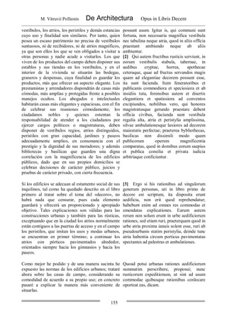 M. Vitruvii Pollionis De Architectura Opus in Libris Decem
155
vestíbulos, los atrios, los peristilos y demás estancias
cuyo uso y finalidad son similares. Por tanto, quien
posea un escaso patrimonio no precisa de vestíbulos
suntuosos, ni de recibidores, ni de atrios magníficos,
ya que son ellos los que se ven obligados a visitar a
otras personas y nadie acude a visitarlos. Los que
viven de los productos del campo deben disponer sus
establos y sus tiendas en los vestíbulos, y en el
interior de la vivienda se situarán las bodegas,
graneros y despensas, cuya finalidad es guardar los
productos, más que ofrecer un aspecto elegante. Los
prestamistas y arrendadores dispondrán de casas más
cómodas, más amplias y protegidas frente a posibles
manejos ocultos. Los abogados e intelectuales
habitarán casas más elegantes y espaciosas, con el fin
de celebrar sus reuniones cómodamente; los
ciudadanos nobles y quienes ostentan la
responsabilidad de atender a los ciudadanos por
ejercer cargos políticos o magistraturas, deben
disponer de vestíbulos regios, atrios distinguidos,
peristilos con gran capacidad, jardines y paseos
adecuadamente amplios, en consonancia con el
prestigio y la dignidad de sus moradores; y además
bibliotecas y basílicas que guarden una digna
correlación con la magnificencia de los edificios
públicos, dado que en sus propios domicilios se
celebran decisiones de carácter público, juicios y
pruebas de carácter privado, con cierta frecuencia.
possunt usum. Igitur is, qui communi sunt
fortuna, non necessaria magnifica vestibula
nec tabulina neque atria, quod in aliis officia
praestant ambiundo neque ab aliis
ambiuntur.
[2] Qui autem fructibus rusticis serviunt, in
eorum vestibulis stabula, tabernae, in
aedibus cryptae, horrea, apothecae
ceteraque, quae ad fructus servandos magis
quam ad elegantiae decorem possunt esse,
ita sunt facienda. Item feneratoribus et
publicanis commodiora et speciosiora et ab
insidiis tuta, forensibus autem et disertis
elegantiora et spatiosiora ad conventos
excipiundos, nobilibus vero, qui honores
magistratusque gerundo praestare debent
officia civibus, faciunda sunt vestibula
regalia alta, atria et peristylia amplissima,
silvae ambulationesque laxiores ad decorem
maiestatis perfectae; praeterea bybliothecas,
basilicas non dissimili modo quam
publicorum operum magnificentia
comparatas, quod in domibus eorum saepius
et publica consilia et privata iudicia
arbitriaque conficiuntur.
Si los edificios se adecuan al estamento social de sus
inquilinos, tal como ha quedado descrito en el libro
primero al tratar sobre el tema del «decoro», no
habrá nada que censurar, pues cada elemento
guardará y ofrecerá un proporcionado y apropiado
objetivo. Tales explicaciones son válidas para las
construcciones urbanas y también para las rústicas,
exceptuando que en la ciudad los atrios normalmente
están contiguos a las puertas de acceso y en el campo
los peristilos, que imitan los usos y modas urbanos,
se encuentran en primer término; a continuar los
atrios con pórticos pavimentados alrededor,
orientados siempre hacia los gimnasios y hacia los
paseos.
[3] Ergo si his rationibus ad singulorum
generum personas, uti in libro primo de
decore est scriptum, ita disposita erunt
aedificia, non erit quod reprehendatur;
habebunt enim ad omnes res commodas et
emendatas explicationes. Earum autem
rerum non solum erunt in urbe aedificiorum
rationes, sed etiam ruri, praeterquam quod in
urbe atria proxima ianuis solent esse, ruri ab
pseudourbanis statim peristylia, deinde tunc
atria habentia circum porticus pavimentatas
spectantes ad palestras et ambulationes.
Como mejor he podido y de una manera sucinta he
expuesto las normas de los edificios urbanos; trataré
ahora sobre las casas de campo, considerando su
comodidad de acuerdo a su propio uso; en concreto
pasaré a explicar la manera más conveniente de
situarlas.
Quoad potui urbanas rationes aedificiorum
summatim perscribere, proposui; nunc
rusticorum expeditionum, ut sint ad usum
commodae quibusque rationibus conlocare
oporteat eas, dicam.
 