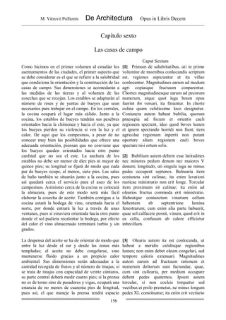 M. Vitruvii Pollionis De Architectura Opus in Libris Decem
156
Capítulo sexto
Las casas de campo
Caput Sextum
Como hicimos en el primer volumen al estudiar los
asentamientos de las ciudades, el primer aspecto que
se debe considerar es el que se refiere a la salubridad
que condiciona la orientación y la construcción de las
casas de campo. Sus dimensiones se acomodarán a
las medidas de las tierras y al volumen de las
cosechas que se recojan. Los establos se adaptarán al
número de reses y de yuntas de bueyes que sean
necesarios para trabajar en el campo. En los corrales,
la cocina ocupará el lugar más cálido. Junto a la
cocina, los establos de bueyes tendrán sus pesebres
orientados hacia la chimenea y hacia el este, ya que
los bueyes pierden su violencia si ven la luz y el
calor. De aquí que los campesinos, a pesar de no
conocer muy bien las posibilidades que ofrece una
adecuada orientación, piensan que no conviene que
los bueyes queden orientados hacia otro punto
cardinal que no sea el este. La anchura de los
establos no debe ser menor de diez pies ni mayor de
quince pies; su longitud se fijará de modo que cada
par de bueyes ocupe, al menos, siete pies. Las salas
de baño también se situarán junto a la cocina, pues
así quedará cerca el servicio para el aseo de los
campesinos. Asimismo cerca de la cocina se colocará
la almazara, pues de este modo será más fácil
elaborar la cosecha de aceite. También contigua a la
cocina estará la bodega de vino, orientada hacia el
norte, por donde entrará la luz a través de unas
ventanas, pues si estuviera orientada hacia otro punto
donde el sol pudiera recalentar la bodega, por efecto
del calor el vino almacenado terminará turbio y sin
grados.
[1] Primum de salubritatibus, uti in primo
volumine de moenibus conlocandis scriptum
est, regiones aspiciantur et ita villae
conlocentur. Magnitudines earum ad modum
agri copiasque fructuum conparentur.
Chortes magnitudinesque earum ad pecorum
numerum, atque quot iuga boum opus
fuerint ibi versari, ita finiantur. In chorte
culina quam calidissimo loco designetur.
Coniuncta autem habeat bubilia, quorum
praesepia ad focum et orientis caeli
regionem spectent, ideo quod boves lumen
et ignem spectando horridi non fiunt; item
agricolae regionum inperiti non putant
oportere aliam regionem caeli boves
spectare nisi ortum solis.
[2] Bubilium autem debent esse latitudines
nec minores pedum denum nec maiores V
denum; longitudo, uti singula iuga ne minus
pedes occupent septenos. Balnearia item
coniuncta sint culinae; ita enim lavationi
rusticae ministratio non erit longe. Torcular
item proximum sit culinae; ita enim ad
olearios fructus commoda erit ministratio.
Habeatque coniunctam vinariam cellam
habentem ab septentrione lumina
fenestrarum; cum enim alia parte habuerit,
quae sol calfacere possit, vinum, quod erit in
ea cella, confusum ab calore efficietur
inbecillum.
La despensa del aceite se ha de orientar de modo que
entre la luz desde el sur y desde las zonas más
templadas; el aceite no debe congelarse, sino
mantenerse fluido gracias a un propicio calor
ambiental. Sus dimensiones serán adecuadas a la
cantidad recogida de frutos y al número de tinajas; si
se trata de tinajas con capacidad de veinte cántaros,
su parte central deberá medir cuatro pies; si la prensa
no es de torno sino de pasadores y vigas, ocupará una
estancia de no menos de cuarenta pies de longitud,
pues así, el que maneje la prensa tendrá espacio
[3] Olearia autem ita est conlocanda, ut
habeat a meridie calidisque regionibus
lumen; non enim debet oleum congelari, sed
tempore caloris extenuari. Magnitudines
autem earum ad fructuum rationem et
numerum doliorum sunt faciundae, quae,
cum sint cullearia, per medium occupare
debent pedes quaternos. Ipsum autem
torcular, si non cocleis torquetur sed
vectibus et prelo premetur, ne minus longum
pedes XL constituatur; ita enim erit vectiario
 