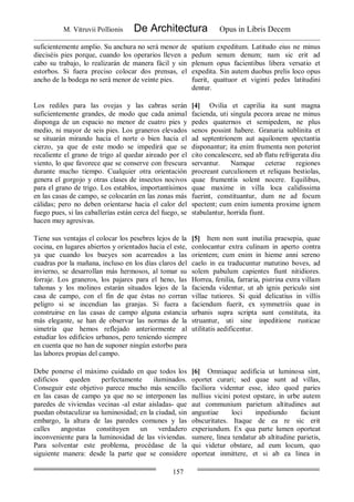M. Vitruvii Pollionis De Architectura Opus in Libris Decem
157
suficientemente amplio. Su anchura no será menor de
dieciséis pies porque, cuando los operarios lleven a
cabo su trabajo, lo realizarán de manera fácil y sin
estorbos. Si fuera preciso colocar dos prensas, el
ancho de la bodega no será menor de veinte pies.
spatium expeditum. Latitudo eius ne minus
pedum senum denum; nam sic erit ad
plenum opus facientibus libera versatio et
expedita. Sin autem duobus prelis loco opus
fuerit, quattuor et viginti pedes latitudini
dentur.
Los rediles para las ovejas y las cabras serán
suficientemente grandes, de modo que cada animal
disponga de un espacio no menor de cuatro pies y
medio, ni mayor de seis pies. Los graneros elevados
se situarán mirando hacia el norte o bien hacia el
cierzo, ya que de este modo se impedirá que se
recaliente el grano de trigo al quedar aireado por el
viento, lo que favorece que se conserve con frescura
durante mucho tiempo. Cualquier otra orientación
genera el gorgojo y otras clases de insectos nocivos
para el grano de trigo. Los establos, importantísimos
en las casas de campo, se colocarán en las zonas más
cálidas; pero no deben orientarse hacia el calor del
fuego pues, si las caballerías están cerca del fuego, se
hacen muy agresivas.
[4] Ovilia et caprilia ita sunt magna
facienda, uti singula pecora areae ne minus
pedes quaternos et semipedem, ne plus
senos possint habere. Granaria sublinita et
ad septentrionem aut aquilonem spectantia
disponantur; ita enim frumenta non poterint
cito concalescere, sed ab flatu refrigerata diu
servantur. Namque ceterae regiones
procreant curculionem et reliquas bestiolas,
quae frumentis solent nocere. Equilibus,
quae maxime in villa loca calidissima
fuerint, constituantur, dum ne ad focum
spectent; cum enim iumenta proxime ignem
stabulantur, horrida fiunt.
Tiene sus ventajas el colocar los pesebres lejos de la
cocina, en lugares abiertos y orientados hacia el este,
ya que cuando los bueyes son acarreados a las
cuadras por la mañana, incluso en los días claros del
invierno, se desarrollan más hermosos, al tomar su
forraje. Los graneros, los pajares para el heno, las
tahonas y los molinos estarán situados lejos de la
casa de campo, con el fin de que éstas no corran
peligro si se incendian las granjas. Si fuera a
construirse en las casas de campo alguna estancia
más elegante, se han de observar las normas de la
simetría que hemos reflejado anteriormente al
estudiar los edificios urbanos, pero teniendo siempre
en cuenta que no han de suponer ningún estorbo para
las labores propias del campo.
[5] Item non sunt inutilia praesepia, quae
conlocantur extra culinam in aperto contra
orientem; cum enim in hieme anni sereno
caelo in ea traducuntur matutino boves, ad
solem pabulum capientes fiunt nitidiores.
Horrea, fenilia, farraria, pistrina extra villam
facienda videntur, ut ab ignis periculo sint
villae tutiores. Si quid delicatius in villis
faciendum fuerit, ex symmetriis quae in
urbanis supra scripta sunt constituta, ita
struantur, uti sine inpeditione rusticae
utilitatis aedificentur.
Debe ponerse el máximo cuidado en que todos los
edificios queden perfectamente iluminados.
Conseguir este objetivo parece mucho más sencillo
en las casas de campo ya que no se interponen las
paredes de viviendas vecinas -al estar aisladas- que
puedan obstaculizar su luminosidad; en la ciudad, sin
embargo, la altura de las paredes comunes y las
calles angostas constituyen un verdadero
inconveniente para la luminosidad de las viviendas.
Para solventar este problema, procédase de la
siguiente manera: desde la parte que se considere
[6] Omniaque aedificia ut luminosa sint,
oportet curari; sed quae sunt ad villas,
faciliora videntur esse, ideo quod paries
nullius vicini potest opstare, in urbe autem
aut communium parietum altitudines aut
angustiae loci inpediundo faciunt
obscuritates. Itaque de ea re sic erit
experiundum. Ex qua parte lumen oporteat
sumere, linea tendatur ab altitudine parietis,
qui videtur obstare, ad eum locum, quo
oporteat inmittere, et si ab ea linea in
 