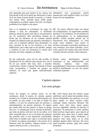 M. Vitruvii Pollionis De Architectura Opus in Libris Decem
158
más apropiada para que penetre la luz, trácese una
línea desde lo alto de la pared que obstaculice el paso
de la luz, hasta el punto donde se necesite, y si desde
esta teórica línea, mirando hacia arriba puede
contemplarse un amplio espacio del cielo, sin ningún
problema la luz llegará a este punto.
altitudinem cum prospiciatur, poterit
spatium puri caeli amplum videre, in eo loco
lumen erit sine inpeditione.
Pero si el obstáculo lo constituyen las vigas, los
dinteles o bien los entramados, se facilitarán
aberturas desde las partes más altas y así penetrará la
luz. En conclusión, debe procederse siempre de
forma que las aberturas de las ventanas queden
situadas en cualquier parte que permita contemplar el
cielo; así se lograrán edificios bien iluminados. Es
muy necesaria la luz en los triclinios y en otras
habitaciones, pero sobre todo en los pasillos, rampas
y escaleras ya que con frecuencia se cruzan unas
personas con otras, cargadas con fardos.
[7] Sin autem officient trabes seu limina
aut contignationes, de superioribus partibus
aperiatur et ita inmittatur. Et ad summam ita
est gubernandum, ut, ex quibuscumque
partibus caelum prospici poterit, per ea
fenestrarum loca relinquantur; sic enim
lucida erunt aedificia. Cum autem in
tricliniis ceterisque conclavibus maximus est
usus luminum, tum etiam itineribus, clivis,
scalis, quod in his saepius alius aliis obviam
venientes ferentes sarcinas solent incurrere.
He ido explicando, como me ha sido posible, la
distribución de los edificios para nuestro uso, con el
fin de que resulte todo muy claro a nuestros
constructores. Pasaré a exponer brevemente la forma
cómo acostumbran a levantar los griegos sus
edificios, de modo que quede suficientemente
explícito.
Quoad potui, distributiones operum
nostratium ut sint aedificatoribus non
obscurae, explicui; nunc etiam,
quemadmodum Graecorum consuetudinibus
aedificia distribuantur, uti non sint ignota,
summatim exponam.
Capítulo séptimo
Las casas griegas
Como los griegos no utilizan atrios, no los
construyen; desde la puerta de entrada, quienes
acceden a la vivienda se encuentran directamente con
un pasillo, no muy ancho; a un lado se hallan los
establos y al otro las estancias para los porteros, e
inmediatamente, las puertas interiores. El espacio
que media entre las dos puertas se llama en griego
thyroron. A continuación está la entrada al peristilo,
que tiene un pórtico sólo por tres de sus lados; en la
parte orientada hacia el sur se levantan dos pilastras
que guardan entre sí una separación considerable;
sobre éstas se tienden unas vigas y se retrotrae hacia
el interior un espacio equivalente a dos tercios de la
distancia entre las pilastras. Algunos llaman a este
espacio interior prostas, y otros pastas.
[1] Atriis Graeci quia non utuntur, neque
aedificant, sed ab ianua introeuntibus itinera
faciunt latitudinibus non spatiosis, et ex una
parte equilia, ex altera ostiariis cellas,
statimque ianuae interiores finiuntur. Hic
autem locus inter duas ianuas graece
thyroron appellatur. Deinde est introitus in
peristylon. Id peristylum in tribus partibus
habet porticus inque parte, quae spectat ad
meridiem, duas antas inter se spatio amplo
distantes, in quibus trabes invehuntur, et
quantum inter antas distat, ex eo tertia
adempta spatium datur introrsus. Hic locus
apud nonnullos prostas, apud alios pastas
nominatur.
 