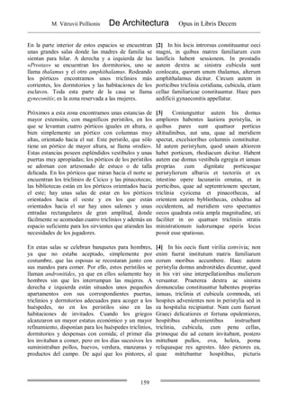 M. Vitruvii Pollionis De Architectura Opus in Libris Decem
159
En la parte interior de estos espacios se encuentran
unas grandes salas donde las madres de familia se
sientan para hilar. A derecha y a izquierda de las
«Prostas» se encuentran los dormitorios, uno se
llama thalamus y el otro amphithalamus. Rodeando
los pórticos encontramos unos triclinios más
corrientes, los dormitorios y las habitaciones de los
esclavos. Toda esta parte de la casa se llama
gyneconítís; es la zona reservada a las mujeres.
[2] In his locis introrsus constituuntur oeci
magni, in quibus matres familiarum cum
lanificis habent sessionem. In prostadis
autem dextra ac sinistra cubicula sunt
conlocata, quorum unum thalamus, alterum
amphithalamus dicitur. Circum autem in
porticibus triclinia cotidiana, cubicula, etiam
cellae familiaricae constituuntur. Haec pars
aedificii gynaeconitis appellatur.
Próximos a esta zona encontramos unas estancias de
mayor extensión, con magníficos peristilos, en los
que se levantan cuatro pórticos iguales en altura, o
bien simplemente un pórtico con columnas muy
altas, orientado hacia el sur. Este peristilo, que sólo
tiene un pórtico de mayor altura, se llama «rodio».
Estas estancias poseen espléndidos vestíbulos y unas
puertas muy apropiadas; los pórticos de los peristilos
se adornan con artesonado de estuco o de talla
delicada. En los pórticos que miran hacia el norte se
encuentran los triclinios de Cícico y las pinacotecas;
las bibliotecas están en los pórticos orientados hacia
el este; hay unas salas de estar en los pórticos
orientados hacia el oeste y en los que están
orientados hacia el sur hay unos salones y unas
entradas rectangulares de gran amplitud, donde
fácilmente se acomodan cuatro triclinios y además un
espacio suficiente para los sirvientes que atienden las
necesidades de los jugadores.
[3] Coniunguntur autem his domus
ampliores habentes lautiora peristylia, in
quibus pares sunt quattuor porticus
altitudinibus, aut una, quae ad meridiem
spectat, excelsioribus columnis constituitur.
Id autem peristylum, quod unam altiorem
habet porticum, rhodiacum dicitur. Habent
autem eae domus vestibula egregia et ianuas
proprias cum dignitate porticusque
peristyliorum albariis et tectoriis et ex
intestino opere lacunariis ornatas, et in
porticibus, quae ad septentrionem spectant,
triclinia cyzicena et pinacothecas, ad
orientem autem bybliothecas, exhedras ad
occidentem, ad meridiem vero spectantes
oecos quadrata ostia ampla magnitudine, uti
faciliter in eo quattuor tricliniis stratis
ministrationum iudorumque operis locus
possit esse spatiosus.
En estas salas se celebran banquetes para hombres,
ya que no estaba aceptado, simplemente por
costumbre, que las esposas se recostaran junto con
sus mandos para comer. Por ello, estos peristilos se
llaman andronitides, ya que en ellos solamente hay
hombres sin que les interrumpan las mujeres. A
derecha e izquierda están situados unos pequeños
apartamentos con sus correspondientes puertas,
triclinios y dormitorios adecuados para acoger a los
huéspedes, no en los peristilos sino en las
habitaciones de invitados. Cuando los griegos
alcanzaron un mayor estatus económico y un mayor
refinamiento, disponían para los huéspedes triclinios,
dormitorios y despensas con comida; el primer día
los invitaban a comer, pero en los días sucesivos les
suministraban pollos, huevos, verdura, manzanas y
productos del campo. De aquí que los pintores, al
[4] In his oecis fiunt virilia convivia; non
enim fuerat institutum matris familiarum
eorum moribus accumbere. Haec autem
peristylia domus andronitides dicuntur, quod
in his viri sine interpellationibus mulierum
versantur. Praeterea dextra ac sinistra
domunculae constituuntur habentes proprias
ianuas, triclinia et cubicula commoda, uti
hospites advenientes non in peristylia sed in
ea hospitalia recipiantur. Nam cum fuerunt
Graeci delicatiores et fortuna opulentiores,
hospitibus advenientibus instruebant
triclinia, cubicula, cum penu cellas,
primoque die ad cenam invitabant, postero
mittebant pullos, ova, holera, poma
reliquasque res agrestes. Ideo pictores ea,
quae mittebantur hospitibus, picturis
 