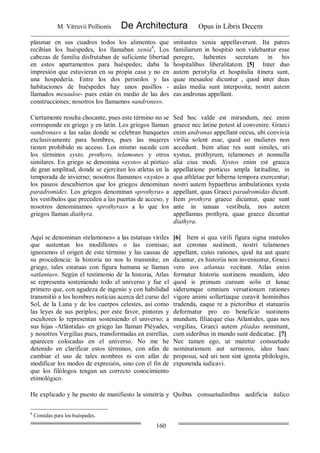 M. Vitruvii Pollionis De Architectura Opus in Libris Decem
160
plasmar en sus cuadros todos los alimentos que
recibían los huéspedes, los llamaban xenia8
, Los
cabezas de familia disfrutaban de suficiente libertad
en estos apartamentos para huéspedes; daba la
impresión que estuvieran en su propia casa y no en
una hospedería. Entre los dos peristilos y las
habitaciones de huéspedes hay unos pasillos -
llamados mesauloe- pues están en medio de las dos
construcciones; nosotros los llamamos «andrones».
imitantes xenia appellaverunt. Ita patres
familiarum in hospitio non videbantur esse
peregre, habentes secretam in his
hospitalibus liberalitatem. [5] Inter duo
autem peristylia et hospitalia itinera sunt,
quae mesauloe dicuntur , quod inter duas
aulas media sunt interposita; nostri autem
eas andronas appellant.
Ciertamente resulta chocante, pues este término no se
corresponde en griego y en latín. Los griegos llaman
«andronas» a las salas donde se celebran banquetes
exclusivamente para hombres, pues las mujeres
tienen prohibido su acceso. Los mismo sucede con
los términos xysto, prothyro, telamones y otros
similares. En griego se denomina «xysto» al pórtico
de gran amplitud, donde se ejercitan los atletas en la
temporada de invierno; nosotros llamamos «xysto» a
los paseos descubiertos que los griegos denominan
paradromides. Los griegos denominan «prothyra» a
los vestíbulos que preceden a las puertas de acceso, y
nosotros denominamos «prothyras» a lo que los
griegos llaman diathyra.
Sed hoc valde est mirandum, nec enim
graece nec latine potest id convenire. Graeci
enim andronas appellant oecus, ubi convivia
virilia solent esse, quod eo mulieres non
accedunt. Item aliae res sunt similes, uti
xystus, prothyrum, telamones et nonnulla
alia eius modi. Xystos enim est graeca
appellatione porticus ampla latitudine, in
qua athletae per hiberna tempora exercentur;
nostri autem hypaethrus ambulationes xysta
appellant, quas Graeci paradromidas dicunt.
Item prothyra graece dicuntur, quae sunt
ante in ianuas vestibula, nos autem
appellamus prothyra, quae graece dicuntur
diathyra.
Aquí se denominan «telamones» a las estatuas viriles
que sustentan los modillones o las cornisas;
ignoramos el origen de este término y las causas de
su procedencia: la historia no nos lo transmite; en
griego, tales estatuas con figura humana se llaman
«atlantas». Según el testimonio de la historia, Atlas
se representa sosteniendo todo el universo y fue el
primero que, con agudeza de ingenio y con habilidad
transmitió a los hombres noticias acerca del curso del
Sol, de la Luna y de los cuerpos celestes, así como
las leyes de sus periplos; por este favor, pintores y
escultores lo representan sosteniendo el universo; a
sus hijas -Atlántidas- en griego las llaman Pléyades,
y nosotros Vergilias pues, transformadas en estrellas,
aparecen colocadas en el universo. No me he
detenido en clarificar estos términos, con afán de
cambiar el uso de tales nombres ni con afán de
modificar los modos de expresión, sino con el fin de
que los filólogos tengan un correcto conocimiento
etimológico.
[6] Item si qua virili figura signa mutulos
aut coronas sustinent, nostri telamones
appellant, cuius rationes, quid ita aut quare
dicantur, ex historiis non inveniuntur, Graeci
vero eos atlantas vocitant. Atlas enim
formatur historia sustinens mundum, ideo
quod is primum cursum solis et lunae
siderumque omnium versationum rationes
vigore animi sollertiaque curavit hominibus
tradenda, eaque re a pictoribus et statuariis
deformatur pro eo beneficio sustinens
mundum, filiaeque eius Atlantides, quas nos
vergilias, Graeci autem pliadas nominant,
cum sideribus in mundo sunt dedicatae. [7]
Nec tamen ego, ut mutetur consuetudo
nominationum aut sermonis, ideo haec
proposui, sed uti non sint ignota philologis,
exponenda iudicavi.
He explicado y he puesto de manifiesto la simetría y Quibus consuetudinibus aedificia italico
8
Comidas para los huéspedes.
 
