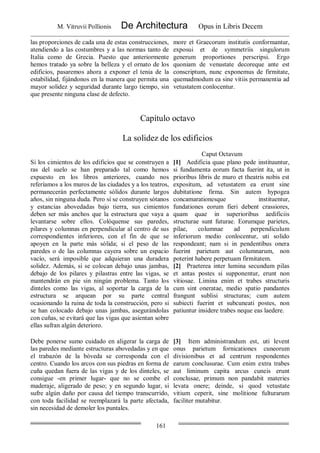 M. Vitruvii Pollionis De Architectura Opus in Libris Decem
161
las proporciones de cada una de estas construcciones,
atendiendo a las costumbres y a las normas tanto de
Italia como de Grecia. Puesto que anteriormente
hemos tratado ya sobre la belleza y el ornato de los
edificios, pasaremos ahora a exponer el tenia de la
estabilidad, fijándonos en la manera que permita una
mayor solidez y seguridad durante largo tiempo, sin
que presente ninguna clase de defecto.
more et Graecorum institutis conformantur,
exposui et de symmetriis singulorum
generum proportiones perscripsi. Ergo
quoniam de venustate decoreque ante est
conscriptum, nunc exponemus de firmitate,
quemadmodum ea sine vitiis permanentia ad
vetustatem conlocentur.
Capítulo octavo
La solidez de los edificios
Caput Octavum
Si los cimientos de los edificios que se construyen a
ras del suelo se han preparado tal como hemos
expuesto en los libros anteriores, cuando nos
referíamos a los muros de las ciudades y a los teatros,
permanecerán perfectamente sólidos durante largos
años, sin ninguna duda. Pero si se construyen sótanos
y estancias abovedadas bajo tierra, sus cimientos
deben ser más anchos que la estructura que vaya a
levantarse sobre ellos. Colóquense sus paredes,
pilares y columnas en perpendicular al centro de sus
correspondientes inferiores, con el fin de que se
apoyen en la parte más sólida; si el peso de las
paredes o de las columnas cayera sobre un espacio
vacío, será imposible que adquieran una duradera
solidez. Además, si se colocan debajo unas jambas,
debajo de los pilares y pilastras entre las vigas, se
mantendrán en pie sin ningún problema. Tanto los
dinteles como las vigas, al soportar la carga de la
estructura se arquean por su parte central
ocasionando la ruina de toda la construcción, pero si
se han colocado debajo unas jambas, asegurándolas
con cuñas, se evitará que las vigas que asientan sobre
ellas sufran algún deterioro.
[1] Aedificia quae plano pede instituuntur,
si fundamenta eorum facta fuerint ita, ut in
prioribus libris de muro et theatris nobis est
expositum, ad vetustatem ea erunt sine
dubitatione firma. Sin autem hypogea
concamarationesque instituentur,
fundationes eorum fieri debent crassiores,
quam quae in superioribus aedificiis
structurae sunt futurae. Eorumque parietes,
pilae, columnae ad perpendiculum
inferiorum medio conlocentur, uti solido
respondeant; nam si in pendentibus onera
fuerint parietum aut columnarum, non
poterint habere perpetuam firmitatem.
[2] Praeterea inter lumina secundum pilas
et antas postes si supponentur, erunt non
vitiosae. Limina enim et trabes structuris
cum sint oneratae, medio spatio pandantes
frangunt sublisi structuras; cum autem
subiecti fuerint et subcuneati postes, non
patiuntur insidere trabes neque eas laedere.
Debe ponerse sumo cuidado en aligerar la carga de
las paredes mediante estructuras abovedadas y en que
el trabazón de la bóveda se corresponda con el
centro. Cuando los arcos con sus piedras en forma de
cuña quedan fuera de las vigas y de los dinteles, se
consigue -en primer lugar- que no se combe el
maderaje, aligerado de peso; y en segundo lugar, si
sufre algún daño por causa del tiempo transcurrido,
con toda facilidad se reemplazará la parte afectada,
sin necesidad de demoler los puntales.
[3] Item administrandum est, uti levent
onus parietum fornicationes cuneorum
divisionibus et ad centrum respondentes
earum conclusurae. Cum enim extra trabes
aut liminum capita arcus cuneis erunt
conclusae, primum non pandabit materies
levata onere; deinde, si quod vetustate
vitium ceperit, sine molitione fulturarum
faciliter mutabitur.
 