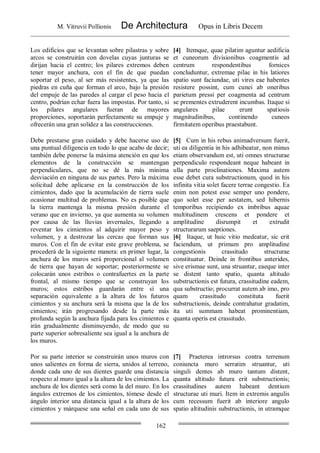 M. Vitruvii Pollionis De Architectura Opus in Libris Decem
162
Los edificios que se levantan sobre pilastras y sobre
arcos se construirán con dovelas cuyas junturas se
dirijan hacia el centro; los pilares extremos deben
tener mayor anchura, con el fin de que puedan
soportar el peso, al ser más resistentes, ya que las
piedras en cuña que forman el arco, bajo la presión
del empuje de las paredes al cargar el peso hacia el
centro, podrían echar fuera las impostas. Por tanto, si
los pilares angulares fueran de mayores
proporciones, soportarán perfectamente su empuje y
ofrecerán una gran solidez a las construcciones.
[4] Itemque, quae pilatim aguntur aedificia
et cuneorum divisionibus coagmentis ad
centrum respondentibus fornices
concluduntur, extremae pilae in his latiores
spatio sunt faciundae, uti vires eae habentes
resistere possint, cum cunei ab oneribus
parietum pressi per coagmenta ad centrum
se prementes extruderent incumbas. Itaque si
angulares pilae erunt spatiosis
magnitudinibus, continendo cuneos
firmitatem operibus praestabunt.
Debe prestarse gran cuidado y debe hacerse uso de
una puntual diligencia en todo lo que acabo de decir;
también debe ponerse la máxima atención en que los
elementos de la construcción se mantengan
perpendiculares, que no se dé la más mínima
desviación en ninguna de sus partes. Pero la máxima
solicitud debe aplicarse en la construcción de los
cimientos, dado que la acumulación de tierra suele
ocasionar multitud de problemas. No es posible que
la tierra mantenga la misma presión durante el
verano que en invierno, ya que aumenta su volumen
por causa de las lluvias invernales, llegando a
reventar los cimientos al adquirir mayor peso y
volumen, y a destrozar las cercas que forman sus
muros. Con el fin de evitar este grave problema, se
procederá de la siguiente manera: en primer lugar, la
anchura de los muros será proporcional al volumen
de tierra que hayan de soportar; posteriormente se
colocarán unos estribos o contrafuertes en la parte
frontal, al mismo tiempo que se construyan los
muros; estos estribos guardarán entre sí una
separación equivalente a la altura de los futuros
cimientos y su anchura será la misma que la de los
cimientos; irán progresando desde la parte más
profunda según la anchura fijada para los cimientos e
irán gradualmente disminuyendo, de modo que su
parte superior sobresaliente sea igual a la anchura de
los muros.
[5] Cum in his rebus animadversum fuerit,
uti ea diligentia in his adhibeatur, non minus
etiam observandum est, uti omnes structurae
perpendiculo respondeant neque habeant in
ulla parte proclinationes. Maxima autem
esse debet cura substructionum, quod in his
infinita vitia solet facere terrae congestio. Ea
enim non potest esse semper uno pondere,
quo solet esse per aestatem, sed hibernis
temporibus recipiendo ex imbribus aquae
multitudinem crescens et pondere et
amplitudine disrumpit et extrudit
structurarum saeptiones.
[6] Itaque, ut huic vitio medeatur, sic erit
faciendum, ut primum pro amplitudine
congestionis crassitudo structurae
constituatur. Deinde in frontibus anterides,
sive erismae sunt, una struantur, eaeque inter
se distent tanto spatio, quanta altitudo
substructionis est futura, crassitudine eadem,
qua substructio; procurrat autem ab imo, pro
quam crassitudo constituta fuerit
substructionis, deinde contrahatur gradatim,
ita uti summam habeat prominentiam,
quanta operis est crassitudo.
Por su parte interior se construirán unos muros con
unos salientes en forma de sierra, unidos al terreno,
donde cada uno de sus dientes guarde una distancia
respecto al muro igual a la altura de los cimientos. La
anchura de los dientes será como la del muro. En los
ángulos extremos de los cimientos, tómese desde el
ángulo interior una distancia igual a la altura de los
cimientos y márquese una señal en cada uno de sus
[7] Praeterea introrsus contra terrenum
coniuncta muro serratim struantur, uti
singuli dentes ab muro tantum distent,
quanta altitudo futura erit substructionis;
crassitudines autem habeant dentium
structurae uti muri. Item in extremis angulis
cum recessum fuerit ab interiore angulo
spatio altitudinis substructionis, in utramque
 