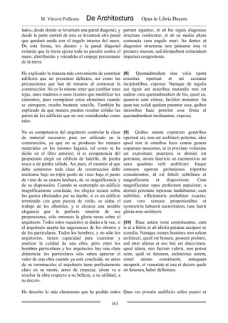 M. Vitruvii Pollionis De Architectura Opus in Libris Decem
163
lados, desde donde se levantará una pared diagonal, y
desde la parte central de ésta se levantará otra pared
que quedará unida con el ángulo interior del muro.
De esta forma, los dientes y la pared diagonal
evitarán que la tierra ejerza toda su presión contra el
muro; distribuirán y retendrán el empuje presionante
de la tierra.
partem signetur, et ab his signis diagonius
structura conlocetur, et ab ea media altera
coniuncta cum angulo muri. Ita dentes et
diagonioe structurae non patientur tota vi
premere murum, sed dissipabunt retinendum
impetum congestionis.
He explicado la manera más conveniente de construir
edificios que no presenten defectos, así como las
precauciones que han de tomarse al comenzar la
construcción. No es lo mismo tener que cambiar unas
tejas, unos maderos o unos tirantes que modificar los
cimientos, pues reemplazar estos elementos cuando
se estropeen, resulta bastante sencillo. También he
explicado de qué manera pueden resultar sólidas las
partes de los edificios que no son consideradas como
tales.
[8] Quemadmodum sine vitiis opera
constitui oporteat et uti caveatur
incipientibus, exposui. Namque de tegulis
aut tignis aut asseribus mutandis non est
eadem cura quemadmodum de his, quod ea,
quamvis sunt vitiosa, faciliter mutantur. Ita
quae nec solidi quidem putantur esse, quibus
rationibus haec poterint esse firma et
quemadmodum instituantur, exposui.
No es competencia del arquitecto controlar la clase
de material necesario para ser utilizado en la
construcción, ya que no se producen los mismos
materiales en los mismos lugares, tal como se ha
dicho en el libro anterior; sí es competencia del
propietario elegir un edificio de ladrillo, de piedra
tosca o de piedra tallada. Así pues, el examen al que
debe someterse toda clase de construcción debe
realizarse bajo un triple punto de vista: bajo el punto
de vista de su exacta hechura, de su magnificencia y
de su disposición. Cuando se contempla un edificio
magníficamente concluido, los elogios recaen sobre
los gastos efectuados por su dueño; si es un edificio
terminado con gran pureza de estilo, se alaba el
trabajo de los albañiles, y si alcanza una notable
elegancia por la perfecta simetría de sus
proporciones, sólo entonces la gloria recae sobre el
arquitecto. Todos estos requisitos se darán a la vez, si
el arquitecto acepta las sugerencias de los obreros y
de los particulares. Todos los hombres, y no sólo los
arquitectos, tienen capacidad para examinar y
analizar la calidad de una obra, pero entre los
hombres particulares y los arquitectos hay una clara
diferencia: los particulares sólo saben apreciar el
valor de una obra cuando ya está concluida, no antes
de su terminación; el arquitecto tiene perfectamente
claro en su mente, antes de empezar, cómo va a
resultar la obra respecto a su belleza, a su utilidad, a
su decoro.
[9] Quibus autem copiarum generibus
oporteat uti, non est architecti potestas, ideo
quod non in omnibus locis omnia genera
copiarum nascuntur, ut in proximo volumine
est expositum; praeterea in domini est
potestate, utrum latericio an caementicio an
saxo quadrato velit aedificare. Itaque
omnium operum probationes tripertito
considerantur, id est fabrili subtilitate et
magnificentia et dispositione. Cum
magnificenter opus perfectum aspicietur, a
domini potestate inpensae laudabuntur; cum
subtiliter, officinatoris probabitur exactio;
cum vero venuste proportionibus et
symmetriis habuerit auctoritatem, tunc fuerit
gloria area architecti.
[10] Haec autem recte constituuntur, cum
is et a fabris et ab idiotis patiatur accipere se
consilia. Namque omnes homines non solum
architecti, quod est bonum, possunt probare,
sed inter idiotas et eos hoc est disccrimen,
quod idiota, nisi factum viderit, non potest
scire, quid sit futurum, architectus autem,
simul animo constituerit, antequam
inceperit, et venustate et usu et decore quale
sit futurum, habet definitum.
He descrito lo más claramente que he podido todos Quas res privatis aedificiis utiles putavi et
 