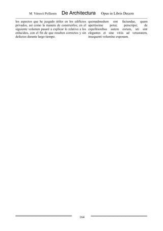 M. Vitruvii Pollionis De Architectura Opus in Libris Decem
164
los aspectos que he juzgado útiles en los edificios
privados, así como la manera de construirlos; en el
siguiente volumen pasaré a explicar lo relativo a los
enlucidos, con el fin de que resulten correctos y sin
defectos durante largo tiempo.
quemadmodum sint faciundae, quam
apertissime potui, perscripsi; de
expolitionibus autem eorum, uti sint
elegantes et sine vitiis ad vetustatem,
insequenti volumine exponam.
 