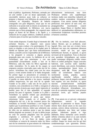 M. Vitruvii Pollionis De Architectura Opus in Libris Decem
166
todo el público. Igualmente, Ptolomeo, animado por
un celo similar y por un deseo apasionado, con
encomiable destreza puso todo su esfuerzo en
preparar y disponer otra biblioteca de características
similares en Alejandría. Después de haberlo
conseguido con gran diligencia, creyó que no era
suficiente si no ponía todo su interés en aumentar sus
volúmenes, ampliando la biblioteca con nueva
simiente que se fuera propagando. Así, organizó unos
juegos en honor de las Musas y de Apolo y, a
imitación de los juegos atléticos, estableció premios
y honores para el escritor que resultara vencedor.
delectationem instituissent, tunc item
Ptolmaeus infinito zelo cupiditatisque
incitatus studio non minoribus industriis ad
eundem modum contenderat Alexandriae
comparare. Cum autem summa diligentia
perfecisset, non putavit id satis esse, nisi
propagationibus inseminando curaret
augendam. Itaque Musis et Apollini ludos
dedicavit et, quemadmodum athletarum, sic
communium scriptorum victoribus praemia
et honores constituit.
Todo estaba dispuesto. Cuando llegó el momento del
certamen literario, se eligieron unos jueces
competentes para evaluar a los participantes. El rey
tenía ya elegidos a seis jueces de la ciudad, pero le
faltaba un séptimo juez, que fuera suficientemente
idóneo; consultó con los responsables de la biblioteca
y les preguntó si conocían a alguna persona
preparada para este evento. Le hablaron de un tal
Aristófanes, que con entusiasmo y con una
puntualidad extraordinaria acudía a leer en la
biblioteca, cada día, todos los libros siguiendo un
orden sistemático. En la junta de los juegos se
asignaron asientos reservados para cada uno de los
jueces; Aristófanes fue citado junto con los otros
jueces y tomó asiento donde se le había designado.
En primer lugar se presentaron al certamen los
poetas: comenzaron a leer en voz alta sus poemas y
el pueblo en masa indicaba a los jueces, mediante
señales inequívocas, los que eran de su agrado.
Cuando se les pidió a cada uno de los jueces su
veredicto, seis coincidieron en el fallo y otorgaron el
primer premio al poeta que causó mejor impresión al
pueblo, pues fue el más aplaudido; el segundo
premio fue para el siguiente. Cuando se le pidió a
Aristófanes su opinión ordenó que proclamaran
vencedor precisamente al poeta que menos
entusiasmo había causado en el pueblo. La
indignación del rey y de los restantes jueces fue
inmediata; se levantó Aristófanes y con ruegos les
suplicó que le permitieran justificar su voto. Cuando
todos guardaron silencio, indicó que solamente uno
de ellos era un auténtico poeta y que los demás
habían plagiado sus poemas y lo que se debía juzgar
no eran los poemas plagiados sino los poemas
originales y auténticos. El pueblo se quedó
sorprendido y el rey lleno de dudas; como
Aristófanes se conocía de memoria todos los libros
sacó de las estanterías un gran número de volúmenes
[5] His ita institutis, cum ludi adessent,
iudices litterati, qui ea probarent, erant
legendi. Rex, cum iam sex civitatis lectos
habuisset nec tam cito septumum idoneum
inveniret, retulit ad eos, qui supra
bybliothecam fuerunt, et quaesiit, si quem
novissent ad id expeditum. Tunc ei dixerunt
esse quendam Aristophanen, qui summo
studio summaque diligentia cotidie omnes
libros ex ordine perlegeret. Itaque conventu
ludorum, cum secretae sedes iudicibus
essent distributae, cum ceteris Aristophanes
citatus, quemadmodum fuerat locus ei
designatus, sedit. [6] Primo poetarum
ordine ad certationem inducto cum
recitarentur scripta, populus cunctus
significando monebat iudices, quod
probarent. Itaque, cum ab singulis sententiae
sunt rogatae, sex una dixerunt, et, quem
maxime animadverterunt multitudini
placuisse, ei primum praemium, insequenti
secundum tribuerunt. Aristophanes vero,
cum ab eo sententia rogaretur, eum primum
renuntiari iussit, qui minime populo
placuisset.
[7] Cum autem rex et universi vehementer
indignarentur, surrexit et rogando
impetravit, ut paterentur se dicere. Itaque
silentio facto docuit unum ex his eum esse
poetam, ceteros aliena recitavisse; oportere
autem iudicantes non furta sed scripta
probare. Admirante populo et rege
dubitante, fretus memoriae certis armariis
infinita volumina eduxit et ea cum recitatis
conferendo coegit ipsos furatos de se
confiteri. Itaque rex iussit cum his agi furti
condemnatosque cum ignominia dimisit,
 