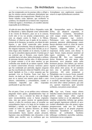 M. Vitruvii Pollionis De Architectura Opus in Libris Decem
167
que fue comparando con los poemas oídos y obligó a
que los mismos poetas confesaran abiertamente que
habían copiado sus composiciones. Mandó el rey que
fueran tratados como ladrones, que recibieran su
condena y los despidió de la manera más vergonzosa.
Colmó de regalos a Aristófanes y lo nombró máximo
responsable de la biblioteca.
Aristophanen vero amplissimis muneribus
ornavit et supra bybliothecam constituit.
Al cabo de unos años llegó Zoilo a Alejandría; venía
de Macedonia y había adoptado como sobrenombre
el de «Azote de Homero», pues así se le conocía;
recitó ante el rey sus propias composiciones, que
eran un alegato contra la Ilíada y la Odisea.
Ptolomeo, al observar que el padre de los poetas y
pionero de la literatura, ya muerto, era objeto de tales
injurias y que Zoilo conservaba unos poemas
admirados universalmente, lleno de indignación no le
dio ninguna respuesta. Como Zoilo llevaba ya en el
reino largos años hundido en la miseria, le pidió al
rey que le concediera alguna pensión. Cuentan que el
rey contestó que si Homero, cuya muerte había
sucedido hacía mil años, había alimentado a millares
de personas durante muchos años, él debía procurar
su propio sustento y el de otros muchos, ya que
confesaba estar dotado de un talento superior. Sobre
su muerte conservamos diversas versiones: parece
que fue condenado por parricida; algunos aseguran
que fue crucificado por orden de Filadelfo; otros, que
murió lapidado en Cos, y otros aseguran que fue
quemado vivo en Esmirna. Fuera cual fuese su
muerte, sin duda que fue acorde a su culpabilidad,
pues no se merece otra muerte quien alude a unos
autores, criticándolos y censurándolos, cuando es
totalmente imposible que ellos respondan
justificando lo que han escrito.
[8] Insequentibus annis a Macedonia
Zoilus, qui adoptavit cognomen, ut
Homeromastix vocitaretur, Alexandriam
venit suaque scripta contra Iliadem et
Odyssean comparata regi recitavit.
Ptolomaeus vero, cum animadvertisset
poetarum parentem philologiaeque omnis
ducem absentem vexari et, cuius ab cunctis
gentibus scripta suspicerentur, ab eo
vituperari, indignans nullum ei dedit
responsum. Zoilus autem, cum diutius in
regno fuisset, inopia pressum summisit ad
regem postulans, ut aliquid sibi
tribueretur. [9] Rex vero respondisse
dicitur Homerum, qui ante annos mille
decessisset, aevo perpetuo multa milia
hominum pascere, item debere, qui meliore
ingenio se profiteretur, non modo unum sed
etiam plures alere posse. Et ad summam
mors eius ut parricidii damnati varie
memoratur. Alii enim scripserunt a
Philadelpho esse in crucem fixum, nonnulli
Chii lapides esse coniectos, alii Zmyrnae
vivom in pyram coniectum. Quorum utrum
ei acciderit, merenti digna constitit poena;
non enim aliter videtur promereri, qui citat
eos, quorum responsum, quid senserint
scribentes, non potest coram indicari.
Por mi parte, César, yo no publico estos volúmenes
plagiando títulos ajenos, apropiándomelos bajo mi
nombre; ni voy a censurar las ideas de ningún
autor reconociéndolas como si fueran originales
mías, sino que quiero mostrar mi agradecimiento
sincero a todos los escritores pues, al recopilar sus
extraordinarios logros a lo largo de los tiempos con
habilidad y talento, nos han dejado un verdadero
caudal en todos los géneros literarios, de donde,
como si tomando agua de una fuente y
transvasándola hacia nuestro propio proyecto,
logramos unas posibilidades más elocuentes y más
viables para escribir; con la confianza que nos
[10] Ego vero, Caesar, neque alienis
indicibus mutatis interposito nomine meo id
profero corpus neque ullius cogitata
vituperans institui ex eo me adprobare, sed
omnibus scriptioribus infinitas ago gratias,
quod egregiis ingeniorum sollertiis ex aevo
conlatis abundantes alius alio genere copias
praeparaverunt, unde nos uti fontibus
haurientes aquam et ad propria proposita
traducentes facundiores et expeditiores
habemus ad scribendum facultates
talibusque confidentes auctoribus audemus,
institutiones novas comparare.
 