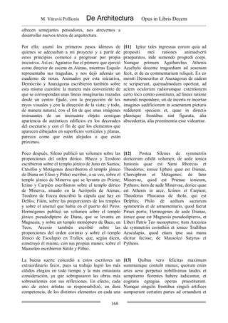 M. Vitruvii Pollionis De Architectura Opus in Libris Decem
168
ofrecen semejantes pensadores, nos atrevemos a
desarrollar nuevos textos de arquitectura.
Por ello, asumí los primeros pasos idóneos de
quienes se adecuaban a mi proyecto y a partir de
estos principios comencé a progresar por propia
iniciativa. Así es; Agatarco fue el primero que ejerció
como director de escena en Atenas, mientras Esquilo
representaba sus tragedias, y nos dejó además un
cuaderno de notas. Animados por esta iniciativa,
Demócrito y Anaxágoras escribieron también sobre
esta misma cuestión: la manera más conveniente de
que se correspondan unas líneas imaginarias trazadas
desde un centro fijado, con la proyección de los
rayos visuales y con la dirección de la vista; y todo,
de manera natural, con el fin de que unas imágenes
insinuantes de un insinuante objeto consigan
apariencia de auténticos edificios en los decorados
del escenario y con el fin de que los elementos que
aparecen dibujados en superficies verticales y planas,
parezca como que están alejados o que están
próximos.
[11] Igitur tales ingressus eorum quia ad
propositi mei rationes animadverti
praeparatos, inde sumendo progredi coepi.
Namque primum Agatharchus Athenis
Aeschylo docente tragoediam ad scaenam
fecit, et de ea commentarium reliquit. Ex eo
moniti Democritus et Anaxagoras de eadem
re scripserunt, quemadmodum oporteat, ad
aciem oculorum radiorumque extentionem
certo loco centro constituto, ad lineas ratione
naturali respondere, uti de incerta re incertae
imagines aedificiorum in scaenarum picturis
redderent speciem et, quae in directis
planisque frontibus sint figurata, alia
abscedentia, alia prominentia esse videantur.
Poco después, Sileno publicó un volumen sobre las
proporciones del orden dórico. Rheco y Teodoro
escribieron sobre el templo jónico de Juno en Samos;
Ctesifón y Metágenes describieron el templo jónico
de Diana en Éfeso y Pithio escribió, a su vez, sobre el
templo jónico de Minerva que se levanta en Priene;
Ictino y Carpión escribieron sobre el templo dórico
de Minerva, situado en la Acrópolis de Atenas;
Teodoro de Focea describió la cúpula que hay en
Delfos; Filón, sobre las proporciones de los templos
y sobre el arsenal que había en el puerto del Pireo;
Hermógenes publicó un volumen sobre el templo
jónico pseudodíptero de Diana, que se levanta en
Magnesia, y sobre un templo monóptero de Baco, en
Teos; Arcesio también escribió sobre las
proporciones del orden corintio y sobre el templo
Jónico de Esculapio en Tralles, que, según dicen,
construyó él mismo, con sus propias manos; sobre el
Mausoleo escribieron Sátilo y Pithio.
[12] Postea Silenus de symmetriis
doricorum edidit volumen; de aede ionica
Iunionis quae est Sami Rhoecus et
Theodorus; ionice Ephesi quae est Dianae,
Chersiphron et Metagenes; de fano
Minervae, quod est Prienae ionicum,
Pytheos; item de aede Minervae, dorice quae
est Athenis in arce, Ictinos et Carpion;
Theodorus Phocaeus de tholo, qui est
Delphis; Philo de aedium sacrarum
symmetriis et de armamentario, quod fuerat
Piraei portu; Hermogenes de aede Dianae,
ionice quae est Magnesia pseudodipteros, et
Liberi Patris Teo monopteros; item Arcesius
de symmetriis corinthiis et ionico Trallibus
Aesculapio, quod etiam ipse sua manu
dicitur fecisse; de Mausoleo Satyrus et
Pytheos.
La buena suerte concedió a estos escritores un
extraordinario favor, pues su trabajo logró los más
cálidos elogios en todo tiempo y la más entusiasta
consideración, ya que sobrepasaron las obras más
sobresalientes con sus reflexiones. En efecto, cada
uno de estos artistas se responsabilizó, en dura
competencia, de los distintos elementos en cada una
[13] Quibus vero felicitas maximum
summumque contulit munus; quorum enim
artes aevo perpetuo nobillisimas laudes et
sempiterno florentes habere iudicantur, et
cogitatis egregias operas praestiterunt.
Namque singulis frontibus singuli artifices
sumpserunt certatim partes ad ornandum et
 