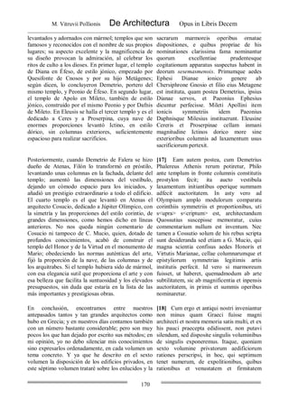 M. Vitruvii Pollionis De Architectura Opus in Libris Decem
170
levantados y adornados con mármol; templos que son
famosos y reconocidos con el nombre de sus propios
lugares; su aspecto excelente y la magnificencia de
su diseño provocan la admiración, al celebrar los
ritos de culto a los dioses. En primer lugar, el templo
de Diana en Éfeso, de estilo jónico, empezado por
Quesifonte de Cnosos y por su hijo Metágenes;
según dicen, lo concluyeron Demetrio, portero del
mismo templo, y Peonio de Éfeso. En segundo lugar,
el templo de Apolo en Mileto, también de estilo
jónico, construido por el mismo Peonio y por Dafnis
de Mileto. En Eleusis se halla el tercer templo y es el
dedicado a Ceres y a Proserpina, cuya nave de
enormes proporciones levantó Ictino, en estilo
dórico, sin columnas exteriores, suficientemente
espacioso para realizar sacrificios.
sacrarum marmoreis operibus ornatae
dispositiones, e quibus propriae de his
nominationes clarissima fama nominantur
quorum excellentiae prudentesque
cogitationum apparatus suspectus habent in
deorum sesemasmenois. Primumque aedes
Ephesi Dianae ionico genere ab
Chersiphrone Gnosio et filio eius Metagene
est instituta, quam postea Demetrius, ipsius
Dianae servos, et Paeonius Ephesius
dicuntur perfecisse. Mileti Apollini item
ionicis symmetriis idem Paeonius
Daphnisque Milesius instituerunt. Eleusine
Cereris et Proserpinae cellam inmani
magnitudine Ictinos dorico more sine
exterioribus columnis ad laxamentum usus
sacrificiorum pertexit.
Posteriormente, cuando Demetrio de Falera se hizo
dueño de Atenas, Filón lo transformó en próstilo,
levantando unas columnas en la fachada, delante del
templo; aumentó las dimensiones del vestíbulo,
dejando un cómodo espacio para los iniciados, y
añadió un prestigio extraordinario a todo el edificio.
El cuarto templo es el que levantó en Atenas el
arquitecto Cosucio, dedicado a Júpiter Olímpico, con
la simetría y las proporciones del estilo corintio, de
grandes dimensiones, como hemos dicho en líneas
anteriores. No nos queda ningún comentario de
Cosucio ni tampoco de C. Mucio, quien, dotado de
profundos conocimientos, acabó de construir el
templo del Honor y de la Virtud en el monumento de
Mario; obedeciendo las normas auténticas del arte,
fijó la proporción de la nave, de las columnas y de
los arquitrabes. Si el templo hubiera sido de mármol,
con esa elegancia sutil que proporciona el arte y con
esa belleza que facilita la suntuosidad y los elevados
presupuestos, sin duda que estaría en la lista de las
más importantes y prestigiosas obras.
[17] Eam autem postea, cum Demetrius
Phalereus Athenis rerum potiretur, Philo
ante templum in fronte columnis constitutis
prostylon fecit; ita aucto vestibula
laxamentum initiantibus operique summam
adfecit auctoritatem. In asty vero ad
Olympium amplo modulorum comparatu
corinthiis symmetriis et proportionibus, uti
s<upra> s<criptum> est, architectandum
Quossutius suscepisse memoratur, cuius
commentarium nullum est inventum. Nec
tamen a Cossutio solum de his rebus scripta
sunt desideranda sed etiam a G. Mucio, qui
magna scientia confisus aedes Honoris et
Virtutis Marianae, cellae columnarumque et
epistyliorum symmetrias legitimis artis
institutis perfecit. Id vero si marmoreum
fuisset, ut haberet, quemadmodum ab arte
subtilitatem, sic ab magnificentia et inpensis
auctoritatem, in primis et summis operibus
nominaretur.
En conclusión, encontramos entre nuestros
antepasados tantos y tan grandes arquitectos como
hubo en Grecia; y en nuestros días contamos también
con un número bastante considerable; pero son muy
pocos los que han dejado por escrito sus métodos; en
mi opinión, yo no debo silenciar mis conocimientos
sino expresarlos ordenadamente, en cada volumen un
tema concreto. Y ya que he descrito en el sexto
volumen la disposición de los edificios privados, en
este séptimo volumen trataré sobre los enlucidos y la
[18] Cum ergo et antiqui nostri inveniantur
non minus quam Graeci fuisse magni
architecti et nostra memoria satis multi, et ex
his pauci praecepta edidissent, non putavi
silendum, sed disposite singulis voluminibus
de singulis exponeremus. Itaque, quoniam
sexto volumine privatorum aedificiorum
rationes perscripsi, in hoc, qui septimum
tenet numerum, de expolitionibus, quibus
rationibus et venustatem et firmitatem
 