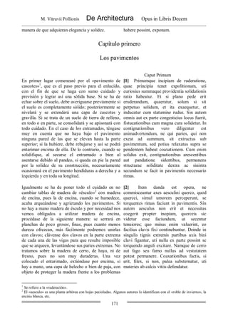 M. Vitruvii Pollionis De Architectura Opus in Libris Decem
171
manera de que adquieran elegancia y solidez. habere possint, exponam.
Capítulo primero
Los pavimentos
Caput Primum
En primer lugar comenzaré por el «pavimento de
cascotes»1
, que es el paso previo para el enlucido,
con el fin de que se haga con sumo cuidado y
previsión y lograr así una sólida base. Si se ha de
echar sobre el suelo, debe averiguarse previamente si
el suelo es completamente sólido; posteriormente se
nivelará y se extenderá una capa de cascotes y
gravilla. Si se trata de un suelo de tierra de relleno,
en todo o en parte, se consolidará y se apisonará con
todo cuidado. En el caso de los entramados, téngase
muy en cuenta que no haya bajo el pavimento
ninguna pared de las que se elevan hasta la parte
superior; si la hubiere, debe rebajarse y así se podrá
entarimar encima de ella. De lo contrario, cuando se
solidifique, al secarse el entramado o bien al
asentarse debido al pandeo, si queda en pie la pared
por la solidez de su construcción, necesariamente
ocasionará en el pavimento hendiduras a derecha y a
izquierda y en toda su longitud.
[1] Primumque incipiam de ruderatione,
quae principia tenet expolitionum, uti
curiosius summaque providentia solidationis
ratio habeatur. Et si plano pede erit
eruderandum, quaeratur, solum si sit
perpetuo solidum, et ita exaequetur, et
inducatur cum statumine rudus. Sin autem
omnis aut ex parte congesticius locus fuerit,
fistucationibus cum magna cura solidetur. In
contignationibus vero diligenter est
animadvertendum, ne qui paries, qui non
exeat ad summum, sit extructus sub
pavimentum, sed potius relaxatus supra se
pendentem habeat coaxationem. Cum enim
solidus exit, contignationibus arescentibus
aut pandatione sidentibus, permanens
structurae soliditate dextra ac sinistra
secundum se facit in pavimentis necessario
rimas.
Igualmente se ha de poner todo el cuidado en no
cambiar tablas de madera de «ésculo»2
con madera
de encina, pues la de encina, cuando se humedece,
acaba arqueándose y agrietando los pavimentos. Si
no hay a mano madera de ésculo y por necesidad nos
vemos obligados a utilizar madera de encina,
procédase de la siguiente manera: se serrará en
planchas de poco grosor, finas, pues cuanto menos
dureza ofrezcan, más fácilmente podremos unirlas
con clavos; clávense dos clavos en la parte extrema
de cada una de las vigas para que resulte imposible
que se arqueen, levantándose sus partes extremas. No
tratamos sobre la madera de cerro, de haya, ni de
fresno, pues no son muy duraderas. Una vez
colocado el entarimado, extiéndase por encima, si
hay a mano, una capa de helecho o bien de paja, con
objeto de proteger la madera frente a los problemas
[2] Item danda est opera, ne
commisceantur axes aesculini querco, quod
quercei, simul umorem perceperunt, se
torquentes rimas faciunt in pavimentis. Sin
autem aesculus non erit et necessitas
coegerit propter inopiam, querceis sic
videtur esse faciundum, ut secentur
tenuiores; quo minus enim valuerint, eo
facilius clavis fixi continebuntur. Deinde in
singulis tignis extremis partibus axis bini
clavi figantur, uti nulla ex parte possint se
torquendo anguli excitare. Namque de cerro
aut fago seu farno nullus ad vestutatem
potest permanere. Coaxationibus factis, si
erit, filex, si non, palea substernatur, uti
materies ab calcis vitiis defendatur.
1
Se refiere a la «ruderación».
2
El «aesculo» es una planta arbórea con hojas pecioladas. Algunos autores lo identifican con el «roble de invierno», la
encina blanca, etc.
 