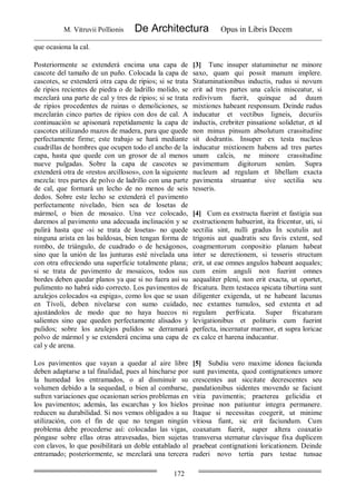 M. Vitruvii Pollionis De Architectura Opus in Libris Decem
172
que ocasiona la cal.
Posteriormente se extenderá encima una capa de
cascote del tamaño de un puño. Colocada la capa de
cascotes, se extenderá otra capa de ripios; si se trata
de ripios recientes de piedra o de ladrillo molido, se
mezclará una parte de cal y tres de ripios; si se trata
de ripios procedentes de ruinas o demoliciones, se
mezclarán cinco partes de ripios con dos de cal. A
continuación se apisonará repetidamente la capa de
cascotes utilizando mazos de madera, para que quede
perfectamente firme; este trabajo se hará mediante
cuadrillas de hombres que ocupen todo el ancho de la
capa, hasta que quede con un grosor de al menos
nueve pulgadas. Sobre la capa de cascotes se
extenderá otra de «restos arcillosos», con la siguiente
mezcla: tres partes de polvo de ladrillo con una parte
de cal, que formará un lecho de no menos de seis
dedos. Sobre este lecho se extenderá el pavimento
perfectamente nivelado, bien sea de losetas de
mármol, o bien de mosaico. Una vez colocado,
daremos al pavimento una adecuada inclinación y se
pulirá hasta que -si se trata de losetas- no quede
ninguna arista en las baldosas, bien tengan forma de
rombo, de triángulo, de cuadrado o de hexágonos,
sino que la unión de las junturas esté nivelada una
con otra ofreciendo una superficie totalmente plana;
si se trata de pavimento de mosaicos, todos sus
bordes deben quedar planos ya que si no fuera así su
pulimento no habrá sido correcto. Los pavimentos de
azulejos colocados «a espiga», como los que se usan
en Tívoli, deben nivelarse con sumo cuidado,
ajustándolos de modo que no haya huecos ni
salientes sino que queden perfectamente alisados y
pulidos; sobre los azulejos pulidos se derramará
polvo de mármol y se extenderá encima una capa de
cal y de arena.
[3] Tunc insuper statuminetur ne minore
saxo, quam qui possit manum implere.
Statuminationibus inductis, rudus si novum
erit ad tres partes una calcis misceatur, si
redivivum fuerit, quinque ad duum
mixtiones habeant responsum. Deinde rudus
inducatur et vectibus ligneis, decuriis
inductis, crebriter pinsatione solidetur, et id
non minus pinsum absolutum crassitudine
sit dodrantis. Insuper ex testa nucleus
inducatur mixtionem habens ad tres partes
unam calcis, ne minore crassitudine
pavimentum digitorum senûm. Supra
nucleum ad regulam et libellam exacta
pavimenta struantur sive sectilia seu
tesseris.
[4] Cum ea exstructa fuerint et fastigia sua
exstructionem habuerint, ita fricentur, uti, si
sectilia sint, nulli gradus Ìn scutulis aut
trigonis aut quadratis seu favis extent, sed
coagmentorum conpositio planam habeat
inter se derectionem, si tesseris structum
erit, ut eae omnes angulos habeant aequales;
cum enim anguli non fuerint omnes
aequaliter pleni, non erit exacta, ut oportet,
fricatura. Item testacea spicata tiburtina sunt
diligenter exigenda, ut ne habeant lacunas
nec extantes tumulos, sed extenta et ad
regulam perfricata. Super fricaturam
levigationibus et polituris cum fuerint
perfecta, incernatur marmor, et supra loricae
ex calce et harena inducantur.
Los pavimentos que vayan a quedar al aire libre
deben adaptarse a tal finalidad, pues al hincharse por
la humedad los entramados, o al disminuir su
volumen debido a la sequedad, o bien al combarse,
sufren variaciones que ocasionan serios problemas en
los pavimentos; además, las escarchas y los hielos
reducen su durabilidad. Si nos vemos obligados a su
utilización, con el fin de que no tengan ningún
problema debe procederse así: colocadas las vigas,
póngase sobre ellas otras atravesadas, bien sujetas
con clavos, lo que posibilitará un doble entablado al
entramado; posteriormente, se mezclará una tercera
[5] Subdiu vero maxime idonea faciunda
sunt pavimenta, quod contignationes umore
crescentes aut siccitate decrescentes seu
pandationibus sidentes movendo se faciunt
vitia pavimentis; praeterea gelicidia et
proinae non patiuntur integra permanere.
Itaque si necessitas coegerit, ut minime
vitiosa fiant, sic erit faciundum. Cum
coaxatum fuerit, super altera coaxatio
transversa sternatur clavisque fixa duplicem
praebeat contignationi loricationem. Deinde
ruderi novo tertia pars testae tunsae
 