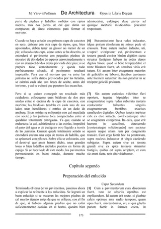 M. Vitruvii Pollionis De Architectura Opus in Libris Decem
173
parte de piedras y ladrillos molidos con ripios
nuevos, más dos partes de cal que darán un
compuesto de cinco elementos para formar el
mortero.
admisceatur, calcisque duae partes ad
quinque mortarii mixtionibus praestent
responsum.
Cuando se haya echado una primera capa de cascotes
en seco, cúbrase con otra capa de ripios, que, bien
apisonados, deben tener un grosor no menor de un
pie; colocada esta capa, como antes se ha descrito, se
extenderá el pavimento con pequeñas piedras de
mosaico de dos dedos de espesor aproximadamente y
con un desnivel de dos dedos por cada diez pies; si se
prepara todo correctamente y queda todo
perfectamente alisado, el pavimento resultará
impecable. Para que el mortero que va entre las
junturas no sufra daños provocados por las heladas,
se cubrirá cada año con heces de aceite, antes del
invierno, y así se evitará que penetren las escarchas.
[6] Statuminatione facta rudus inducatur,
idque pistum absolutum ne minus pede sit
crassum. Tunc autem nucleo inducto, uti,
s<upra> s<criptum> est, pavimentum e
tessera grandi circiter binûm digitûm caesa
struatur fastigium habens in pedes denos
digitos binos; quod si bene temperabitur et
recte fricatum fuerit, ab omnibus vitiis erit
tutum. Uti autem inter coagmenta materies
ab gelicidiis ne laboret, fracibus quotannis
ante hiemem saturetur; ita non patietur in se
recipere gelicidi pruinam.
Pero si se quiere conseguir un resultado más
cuidadoso, colóquense unas baldosas de dos pies
unidas entre sí encima de la capa de cascotes, con
mortero; las baldosas tendrán en cada uno de sus
lados unas hendiduras o estrías de un dedo de
anchura. Estas estrías se rellenarán con cal mezclada
con aceite y las junturas bien compactadas entre sí
quedarán totalmente estregadas. Ya que, cuando se
endurezca la cal, adhiriéndose a las estrías, impedirá
el paso del agua o de cualquier otro líquido a través
de las junturas. Cuando quede totalmente solado se
extenderá encima una capa de trozos de ladrillo, que
se apisonará con pilones. Sobre ella se colocarán, con
el desnivel que antes hemos dicho, unas grandes
losas o bien ladrillos molidos puestos en forma de
espiga. Si se hace todo de este modo, los pavimentos
permanecerán en buen estado, durante mucho
tiempo.
[7] Sin autem curiosius videbitur fieri
oportere, tegulae bipedales inter se
coagmentatae supra rudus substrata materia
conlocentur habentes singulis
coagmentorum frontibus excelsos
canaliculos digitales. Quibus iunctis inpletur
calx ex oleo subacta, confricenturque inter
se coagmenta compressa. Ita calx, quae erit
haerens in canalibus, durescendo
[contestateque solidescendo] non patietur
aquam neque aliam rem per coagmenta
transire. Cum ergo fuerit hoc ita perstratum,
supra nucleus inducatur et virgis caedendo
subigatur. Supra autem sive ex tessera
grandi sive ex spica testacea struantur
fastigiis, quibus est supra scriptum, et cum
sic erunt facta, non cito vitiabuntur.
Capítulo segundo
Preparación del enlucido
Caput Secundum
Terminado el tema de los pavimentos, pasemos ahora
a explicar lo referente a los enlucidos. Se logrará un
buen enlucido si se maceran las mejores piedras de
cal mucho tiempo antes de que se utilicen, con el fin
de que, si hubiera algunas piedras que no están
suficientemente cocidas en el horno, queden bien
[1] Cum a pavimentorum cura discessum
fuerit, tunc de albariis operibus est
explicandum. Id autem erit recte, si glaebae
calcis optimae ante multo tempore, quam
opus fuerit, macerabuntur, uti, si qua glaeba
parum fuerit in fornace cocta, in
 