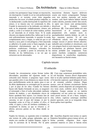 M. Vitruvii Pollionis De Architectura Opus in Libris Decem
174
cocidas tras permanecer largo tiempo en maceración,
sin interrupción. Cuando la cal no está perfectamente
macerada y es reciente, como tiene pequeñas
piedrecitas sin cocer, al echarla produce ampollas, se
va deshaciendo y acaba destruyendo la superficie del
estuco, si se macera una vez comenzada la obra.
Cuando la maceración se ha realizado con método y
todo se ha preparado cuidadosamente, tómese una
azada y, como si se tratara de cortar madera, azólese
la cal macerada en el mismo hoyo. Si la azada
chocara con algunas piedrecillas, indica que la cal no
está suficientemente macerada; si sacamos la azada
completamente seca y limpia, es señal de que es cal
muerta y seca; pero si está pringosa y bien macerada
se adherirá a la azada como si fuera engrudo, lo que
demostrará clarísimamente que la cal está en
perfectas condiciones. Entonces, colocados los
andamios, se pondrá a punto la estructura de las
bóvedas en las habitaciones, a no ser que su
estructura sea de artesonados.
maceratione diuturne liquore defervere
coacta uno tenore conquoquatur. Namque
cum non penitus macerata sed recens
sumitur, cum fuerit inducta habens latentes
crudos calculos, pustulas emittit. Qui caiculi,
in opere uno tenore cum permacerantur,
dissolvunt et dissipant tectorii
politiones. [2] Cum autem habita erit ratio
macerationis et id curiosius opere
praeparatum erit, sumatur ascia et,
quemadmodum materia dolatur, sic calx in
lacu macerata ascietur. Si ad eam
offenderint calculi, non erit temperata;
cumque siccum et purum ferrum educetur,
indicabit eam evanidam et siticulosam; cum
vero pinguis fuerit et recte macerata, circa id
ferramentum uti glutinum haerens omni
ratione probabit esse temperatam. Tunc
autem machinis comparatis camerarum
dispositiones in conclavibus expediantur,
nisi lacunariis ea fuerint ornata.
Capítulo tercero
El enlucido
Caput Tertium
Cuando las circunstancias exijan formar techos
abovedados, procédase del siguiente modo: se
colocarán unos listones -o pequenas vigas- rectos
que guarden entre sí una distancia no mayor de dos
pies; preferiblemente serán de ciprés, pues si son
de abeto rápidamente se corrompen por la carcoma
y por el paso de los años. Cuando los listones
hayan sido fijados formando un arco, se asegurará
el entramado o bien el techo abovedado mediante
tirantes de madera, y con abundantes clavos de
hierro quedarán bien sujetos. Los tirantes han de
ser de una madera tal que no sea afectada ni por la
carcoma, ni por el paso del tiempo, ni por la
humedad, como es el boj, el enebro, el olivo, el
roble, el ciprés y otros de similares cualidades; se
exceptuará la encina, ya que se retuerce y, al
abrirse, provoca grietas en las obras donde se
utiliza.
[1] Cum ergo camerarum postulabitur ratio,
sic erit faciunda. Asseres directi disponantur
inter se ne plus spatium habentes pedes binos,
et hi maxime cupressei, quod abiegnei ab carie
et ab vetustate celeriter vitiantur. Hique
asseres, cum ad formam circinationis fuerint
distributi, catenis dispositis ad contignationes,
sive tecta erunt, crebriter clavis ferreis fixi
religentur. Eaeque catenae ex ea materia
comparentur, cui nec caries nec vetustas nec
umor possit nocere, id est e buxo, iunipero,
olea, robore, cupresso ceterisque similibus
praeter quercum, cum ea se torquendo rimas
faciat quibus inest operibus.
Fijados los listones, se sujetarán entre sí mediante
una textura de cañas griegas aplastadas, que se
atarán con cuerdas de esparto hispano, según lo
exija la curvatura de la bóveda. Por la parte
[2] Asseribus dispoitis tum tomice ex sparto
hispanico harundines graeca tunsae ad eos, uti
forma postulat, religentur. Item supra
cameram materies ex calce et harena mixta
 