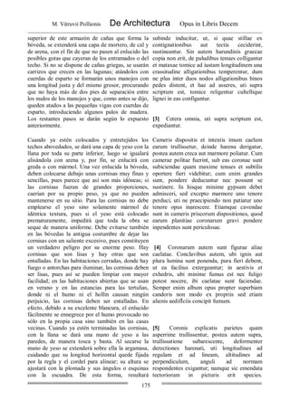 M. Vitruvii Pollionis De Architectura Opus in Libris Decem
175
superior de este armazón de cañas que forma la
bóveda, se extenderá una capa de mortero, de cal y
de arena, con el fin de que no pasen al enlucido las
posibles gotas que cayeran de los entramados o del
techo. Si no se dispone de cañas griegas, se usarán
carrizos que crecen en las lagunas; atándolos con
cuerdas de esparto se formarán unos manojos con
una longitud justa y del mismo grosor, procurando
que no haya más de dos pies de separación entre
los nudos de los manojos y que, como antes se dijo,
queden atados a las pequeñas vigas con cuerdas de
esparto, introduciendo algunos palos de madera.
Los restantes pasos se darán según lo expuesto
anteriormente.
subinde inducitur, ut, si quae stillae ex
contignationibus aut tectis ceciderint,
sustineantur. Sin autem harundinis graecae
copia non erit, de paludibus tenues colligantur
et mataxae tomice ad iustam longitudinem una
crassitudine alligationibus temperentur, dum
ne plus inter duos nodos alligationibus binos
pedes distent, et hae ad asseres, uti supra
scriptum est, tomice religentur cultellique
lignei in eas configantur.
[3] Cetera omnia, uti supra scriptum est,
expediantur.
Cuando ya estén colocados y entretejidos los
techos abovedados, se dará una capa de yeso con la
llana por toda su parte inferior, luego se igualará
alisándola con arena y, por fin, se enlucirá con
greda o con mármol. Una vez enlucida la bóveda,
deben colocarse debajo unas cornisas muy finas y
sencillas, pues parece que así son más idóneas; si
las cornisas fueran de grandes proporciones,
caerían por su propio peso, ya que no pueden
mantenerse en su sitio. Para las cornisas no debe
emplearse el yeso sino solamente mármol de
idéntica textura, pues si el yeso está colocado
prematuramente, impedirá que toda la obra se
seque de manera uniforme. Debe evitarse también
en las bóvedas la antigua costumbre de dejar las
cornisas con un saliente excesivo, pues constituyen
un verdadero peligro por su enorme peso. Hay
cornisas que son lisas y hay otras que son
entalladas. En las habitaciones cerradas, donde hay
fuego o antorchas para iluminar, las cornisas deben
ser lisas, pues así se pueden limpiar con mayor
facilidad; en las habitaciones abiertas que se usan
en verano y en las estancias para las tertulias,
donde ni el humo ni el hollín causan ningún
perjuicio, las cornisas deben ser entalladas. En
efecto, debido a su excelente blancura, el enlucido
fácilmente se ennegrece por el humo provocado no
sólo en la propia casa sino también en las casas
vecinas. Cuando ya estén terminadas las cornisas,
con la llana se dará una mano de yeso a las
paredes, de manera tosca y basta. Al secarse la
mano de yeso se extenderá sobre ella la argamasa,
cuidando que su longitud horizontal quede fijada
por la regla y el cordel para alinear; su altura se
ajustará con la plomada y sus ángulos o esquinas
con la escuadra. De esta forma, resultará
Cameris dispositis et intextis imum caelum
earum trullissetur, deinde harena derigatur,
postea autem creca aut marmore poliatur. Cum
camerae politae fuerint, sub eas coronae sunt
subiciendae quam maxime tenues et subtilis
oportere fieri videbitur; cum enim grandes
sunt, pondere deducuntur nec possunt se
sustinere. In hisque minime gypsum debet
admisceri, sed excepto marmore uno tenore
perduci, uti ne praecipiendo non patiatur uno
tenore opus inarescere. Etiamque cavendae
sunt in cameris priscorum dispositiones, quod
earum planitiae coronarum gravi pondere
inpendentes sunt periculosae.
[4] Coronarum autem sunt figurae aliae
caelatae. Conclavibus autem, ubi ignis aut
plura lumina sunt ponenda, pura fieri debent,
ut ea facilius extergeantur; in aestivis et
exhedris, ubi minime fumus est nec fuligo
potest nocere, ibi caelatae sunt faciendae.
Semper enim album opus propter superbiam
candoris non modo ex propriis sed etiam
alienis aedifÌciis concipit fumum.
[5] Coronis explicatis parietes quam
asperrime trullissentur, postea autem supra,
trullissatione subarescente, deformenter
derectiones harenati, uti longitudines ad
regulam et ad lineam, altitudines ad
perpendiculum, anguli ad normam
respondentes exigantur; namque sic emendata
tectoriorum in picturis erit species.
 