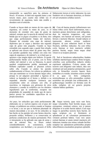 M. Vitruvii Pollionis De Architectura Opus in Libris Decem
176
inmejorable su superficie para las pinturas al
fresco. Al secarse, se dará una segunda mano y una
tercera mano, pues cuanto más sólido sea el
revestimiento de argamasa, tanto más estable y
duradero será el enlucido.
Subarscente iterum et tertio inducatur; ita cum
fundatior erit ex harenato derectura, eo firmior
erit ad vetustatem soliditas tectorii.
Cuando se hayan dado no menos de tres capas de
argamasa, sin contar la mano de yeso, es el
momento de extender otra capa de grano de
mármol, siempre que la mezcla de mármol esté tan
batida que no se pegue a la paleta o a la llana, sino
que salga perfectamente limpia del mortero.
Después de extender esta capa de mármol,
dejaremos que se seque y daremos una segunda
capa de grano más pequeño. Cuando se haya
extendido esta segunda capa y quede bien alisada,
se aplicará una tercera mano de grano muy fino.
Las paredes quedarán muy sólidas con estas tres
capas de argamasa y de mármol y se evitará que se
agrieten o que tengan algún otro defecto. Si queda
perfectamente batido con el pisón, con la firme
solidez del mármol y con su blancura, la pared
quedará completamente pulida, mostrando un
brillante esplendor cuando se plasmen colores
sobre ella. Cuando se pintan las paredes
cuidadosamente al fresco, los colores no palidecen
sino que mantienen su viveza durante largos años,
porque la cal adquiere porosidad y ligereza al
reducir su humedad en el horno y, debido a su
sequedad, absorbe cualquier sustancia que
casualmente entre en contacto con ella; al
mezclarse, se impregna con gérmenes de otros
elementos y cuando se solidifica con los distintos
ingredientes que la conforman, recupera sus
propiedades de sequedad, de modo que de nuevo
parece poseer las cualidades específicas de su
propia naturaleza.
[6] Cum ab harena praeter tullisationem non
minus tribus coriis fuerit deformatum, tunc e
marmore graneo derectiones sunt subigendae,
dum ita materies temperetur, uti, cum
subigatur, non haereat ad rutrum, sed purum
ferrum e mortario liberetur. Grandi inducto et
inarescente alterum corium mediocre
dirigatur; id cum subactum fuerit et bene
fricatum, subtilius inducatur. Ita cum tribus
coriis harenae et item marmoris solidati
parietes fuerint, neque rimas neque aliud
vitium in se recipere poterunt.
[7] Sed et liaculorum subactionibus fundata
soliditate marmorisque candore firmo levigata,
coloribus cum politionibus inductis nitidos
expriment splendores. Colores autem, udo
tectorio cum diligenter sunt inducti, ideo non
remittunt sed sunt perpetuo permanentes, quod
calx, in fornacibus excocto liquore facta
raritatibus et evanida, ieiunitate coacta corripit
in se quae res forte contigerunt,
mixtionibusque ex aliis potestatibus conlatis
seminibus seu principîs una solidescendo, in
quibuscumque membris est formata cum fit
arida, redigitur, uti sui generis proprias
videatur habere qualitates.
Así pues, los enlucidos que están perfectamente
elaborados no se vuelven ásperos con el paso del
tiempo, ni palidecen sus colores cuando se limpian
o se lavan, a no ser que se hubieran plasmado de
manera descuidada y en seco. Si los enlucidos se
han hecho en las paredes tal como hemos descrito,
poseerán solidez, brillantez y se conservarán en
perfectas condiciones de manera permanente. Pero
si únicamente se ha aplicado una capa de arena y
una de mármol fino, su finura reduce
considerablemente su consistencia, acaba
rompiéndose con facilidad y no poseerá el brillo
[8] Itaque tectoria, quae recte sunt facta,
neque vetustatibus fiunt horrida neque, cum
extergentur, remittunt colores, nisi si parum
diligenter et in arido fuerint inducti. Cum ergo
itaque in parietibus tectoria facta fuerint, uti
supra scriptum est, et firmitatem et
splendorem et ad vetustatem permanentem
virtutem potêrunt habere. Cum vero unum
corium harenae et unum minuti marmoris erit
inductum, tenuitas eius minus valendo faciliter
rumpitur nec splendorem politionibus propter
inbecillitatem crassitudinis proprium optinebit.
 