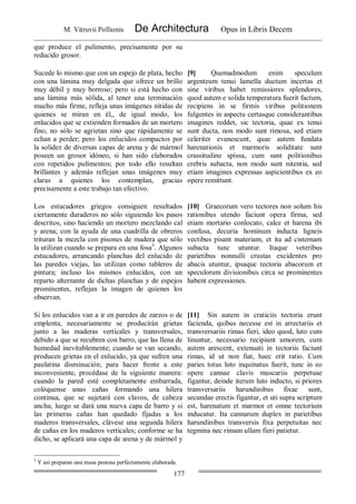 M. Vitruvii Pollionis De Architectura Opus in Libris Decem
177
que produce el pulimento, precisamente por su
reducido grosor.
Sucede lo mismo que con un espejo de plata, hecho
con una lámina muy delgada que ofrece un brillo
muy débil y muy borroso; pero si está hecho con
una lámina más sólida, al tener una terminación
mucho más firme, refleja unas imágenes nítidas de
quienes se miran en él,, de igual modo, los
enlucidos que se extienden formados de un mortero
fino, no sólo se agrietan sino que rápidamente se
echan a perder; pero los enlucidos compactos por
la solidez de diversas capas de arena y de mármol
poseen un grosor idóneo, si han sido elaborados
con repetidos pulimentos; por todo ello resultan
brillantes y además reflejan unas imágenes muy
claras a quienes los contemplan, gracias
precisamente a este trabajo tan efectivo.
[9] Quemadmodum enim speculum
argenteum tenui lamella ductum incertas et
sine viribus habet remissiores splendores,
quod autem e solida temperatura fuerit factum,
recipiens in se firmis viribus politionem
fulgentes in aspectu certasque considerantibus
imagines reddet, sic tectoria, quae ex tenui
sunt ducta, non modo sunt rimosa, sed etiam
celeriter evanescunt, quae autem fundata
harenationis et marmoris soliditate sunt
crassitudine spissa, cum sunt politionibus
crebris subacta, non modo sunt nitentia, sed
etiam imagines expressas aspicientibus ex eo
opere remittunt.
Los estucadores griegos consiguen resultados
ciertamente duraderos no sólo siguiendo los pasos
descritos, sino haciendo un mortero mezclando cal
y arena; con la ayuda de una cuadrilla de obreros
trituran la mezcla con pisones de madera que sólo
la utilizan cuando se prepara en una fosa3
. Algunos
estucadores, arrancando planchas del enlucido de
las paredes viejas, las utilizan como tableros de
pintura; incluso los mismos enlucidos, con un
reparto alternante de dichas planchas y de espejos
prominentes, reflejan la imagen de quienes los
observan.
[10] Graecorum vero tectores non solum his
rationibus utendo faciunt opera firma, sed
etiam mortario conlocato, calce et harena ibi
confusa, decuria hominum inducta ligneis
vectibus pisant materiam, et ita ad cisternam
subacta tunc utuntur. Itaque veteribus
parietibus nonnulli crustas excidentes pro
abacis utuntur, ipsaque tectoria abacorum et
speculorum divisionibus circa se prominentes
habent expressiones.
Si los enlucidos van a ir en paredes de zarzos o de
emplenta, necesariamente se producirán grietas
junto a las maderas verticales y transversales,
debido a que se recubren con barro, que las llena de
humedad inevitablemente; cuando se van secando,
producen grietas en el enlucido, ya que sufren una
paulatina disminución; para hacer frente a este
inconveniente, procédase de la siguiente manera:
cuando la pared esté completamente embarrada,
colóquense unas cañas formando una hilera
continua, que se sujetará con clavos, de cabeza
ancha; luego se dará una nueva capa de barro y si
las primeras cañas han quedado fijadas a los
maderos transversales, clávese una segunda hilera
de cañas en los maderos verticales; conforme se ha
dicho, se aplicará una capa de arena y de mármol y
[11] Sin autem in craticiis tectoria erunt
facienda, quibus necesse est in arrectariis et
transversariis rimas fieri, ideo quod, luto cum
linuntur, necessario recipiunt umorem, cum
autem arescent, extenuati in tectoriis faciunt
rimas, id ut non fiat, haec erit ratio. Cum
paries totus luto inquinatus fuerit, tunc in eo
opere cannae clavis muscariis perpetuae
figantur, deinde iterum luto inducto, si priores
transversariis harundinibus fixae sunt,
secundae erectis figantur, et uti supra scriptum
est, harenatum et marmor et omne tectorium
inducatur. Ita cannarum duplex in parietibus
harundinibus transversis fixa perpetuitas nec
tegmina nec rimam ullam fieri patietur.
3
Y así preparan una masa pastosa perfectamente elaborada.
 